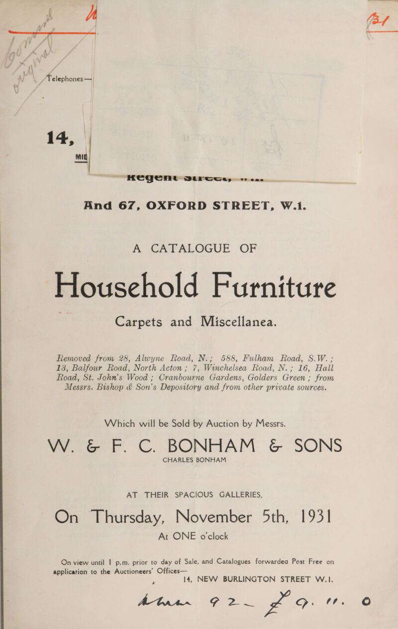 [\ negen @ DLP Omays vv eas And 67, OXFORD STREET, W.1. A CATALOGUE OF | Household Furniture Carpets and Miscellanea. Removed from 28, Alwyne Road, N.; 588, Fulham Road, S.W. ; 13, Balfour Road, North Acton ; 7, Winchelsea Road, N.; 16, Hall Road, St. John’s Wood ; Cranbourne Gardens, Golders Green ; from Messrs. Bishop &amp; Son’s Depository and from other private sources. Which will be Sold by Auction by Messrs. WG F.C. BONHAM &amp; SONS CHARLES BONHAM AT THEIR SPACIOUS GALLERIES, On Thursday, November 5th, 1931 At ONE o'clock On view until 1 p.m. prior to day of Sale, and Catalogues forwardea Post Free on application to the Auctioneers’ Offices— ? 14, NEW BURLINGTON STREET W.1. Ee