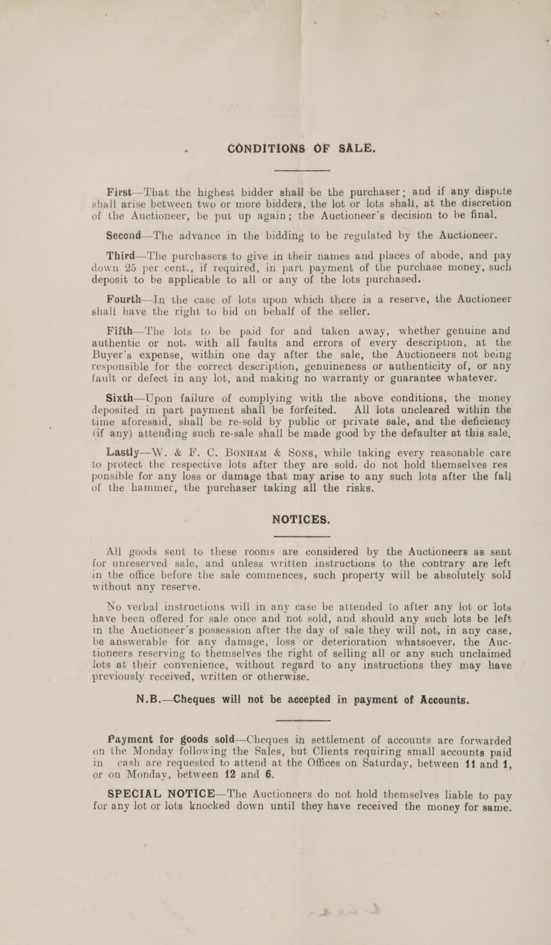 : CONDITIONS OF SALE. First—That the highest bidder shall be the purchaser; and if any dispute shall arise between two or moré bidders, the lot or lots shall, at the discretion of the Auctioneer, be put up again; the Auctioneer’s decision to be final. Second—The advance in the bidding to be regulated by the Auctioneer. Third—The purchasers to give in their names and places of abode, and pay down 25 per cent., if required, in part payment of the purchase money, such deposit to be applicable to all or any of the lots purchased. Fourth—In the case of lots upon which there is a reserve, the Auctioneer shall have the right to bid on behalf of the seller. Fifth—The lots to be paid for and taken away, whether genuine and authentic or not, with all faults and errors of every description, at the Buyer’s expense, within one day after the sale, the Auctioneers not being responsible for the correct description, genuineness or authenticity of, or any fault or defect in any lot, and making no warranty or guarantee whatever. Sixth—Upon failure of complying with the above conditions, the money deposited in part payment shall be forfeited. All lots uncleared within the time aforesaid, shall be re-sold by public or private sale, and the deficiency (if any) attending such re-sale shall be made good by the defaulter at this sale, Lastly—W. &amp; IF. C. BonHam &amp; Sons, while taking every reasonable care to protect the respective lots after they are sold, do not hold themselves res ponsible for any loss or damage that may arise to any such lots after the fall of the hammer, the purchaser taking all the risks. NOTICES. All goods sent to these rooms are considered by the Auctioneers as sent for unreserved sale, and unless written instructions to the contrary are left in the office before the sale commences, such property will be absolutely sold without any reserve. No verbal instructions will in any case be attended to after any lot or lots have been offered for sale once and not sold, and should any such lots be left in the Auctioneer’s possession after the day of sale they will not, in any case, be answerable for any damage, loss or deterioration whatsoever, the Auc- tioneers reserving to themselves the right of selling all or any such unclaimed lots at their convenience, without regard to any instructions they may have previously received, written or otherwise. N.B.—Cheques will not be accepted in payment of Accounts. Payment for goods sold—Cheques in settlement of accounts are forwarded on the Monday following the Sales, but Clients requiring small accounts paid in cash are requested to attend at the Offices on Saturday, between 11 and 1, or on Monday, between 12 and 6. SPECIAL NOTICE—The Auctioneers do not hold themselves liable to pay for any lot or lots knocked down until they have received the money for same.