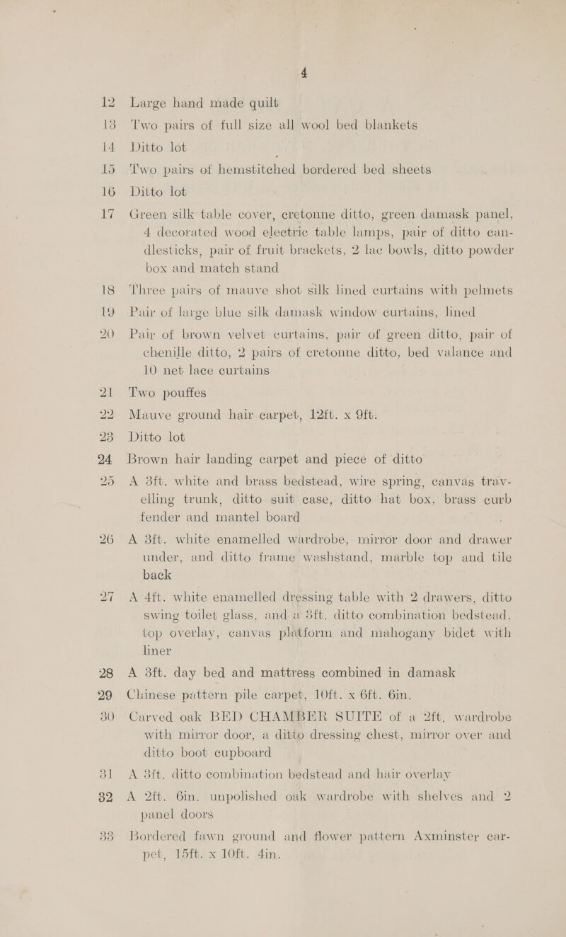 Ww bw IS wo Go 29 30 ol] o2 Large hand made quilt ‘I'wo pairs of full size all wool bed blankets Ditto lot } Two. paws of hemstiteched bordered bed sheets Ditto lot Green silk table cover, cretonne ditto, green damask panel, 4 decorated wood electric table lamps, pair of ditto can- dlesticks, pair of fruit brackets, 2 lac bowls, ditto powder box and match stand Three pairs of mauve shot silk lined curtains with pelmets Pair of large blue silk damask window curtains, lined Pair of brown velvet curtaims, pair of green ditto, pair of chenille ditto, 2 pairs of cretonne ditto, bed valance and 10 net lace curtains Two pouffes Mauve ground hair carpet, 12ft. x 9ft. Ditto lot Brown hair landing carpet and piece of ditto A 3ft. white and brass bedstead, wire spring, canvas trav- elling trunk, ditto suit case, ditto hat box, brass curb fender and mantel board A 38ft. white enamelled wardrobe, mirror door and drawer under, and ditto frame washstand, marble top and tile back A 4it. white enamelled dressing table with 2 drawers, ditto swing toilet glass, and a 5ft. ditto combination bedstead, top overlay, canvas plitform and mahogany bidet with liner A 3ft. day bed and mattress combined in damask Chinese pattern pile carpet, 10ft. x 6ft. 6in. Carved oak BED CHAMBER SUITE of a 2ft. wardrobe with mirror door, a ditto dressing chest, mirror over and ditto boot cupboard . A 3ft. ditto combination bedstead and hair overlay A 2ft. 6in. unpolished oak wardrobe with shelves and 2 panel doors Bordered fawn ground and flower pattern Axminster car- pet, 15ft. x 10ft. 4in.