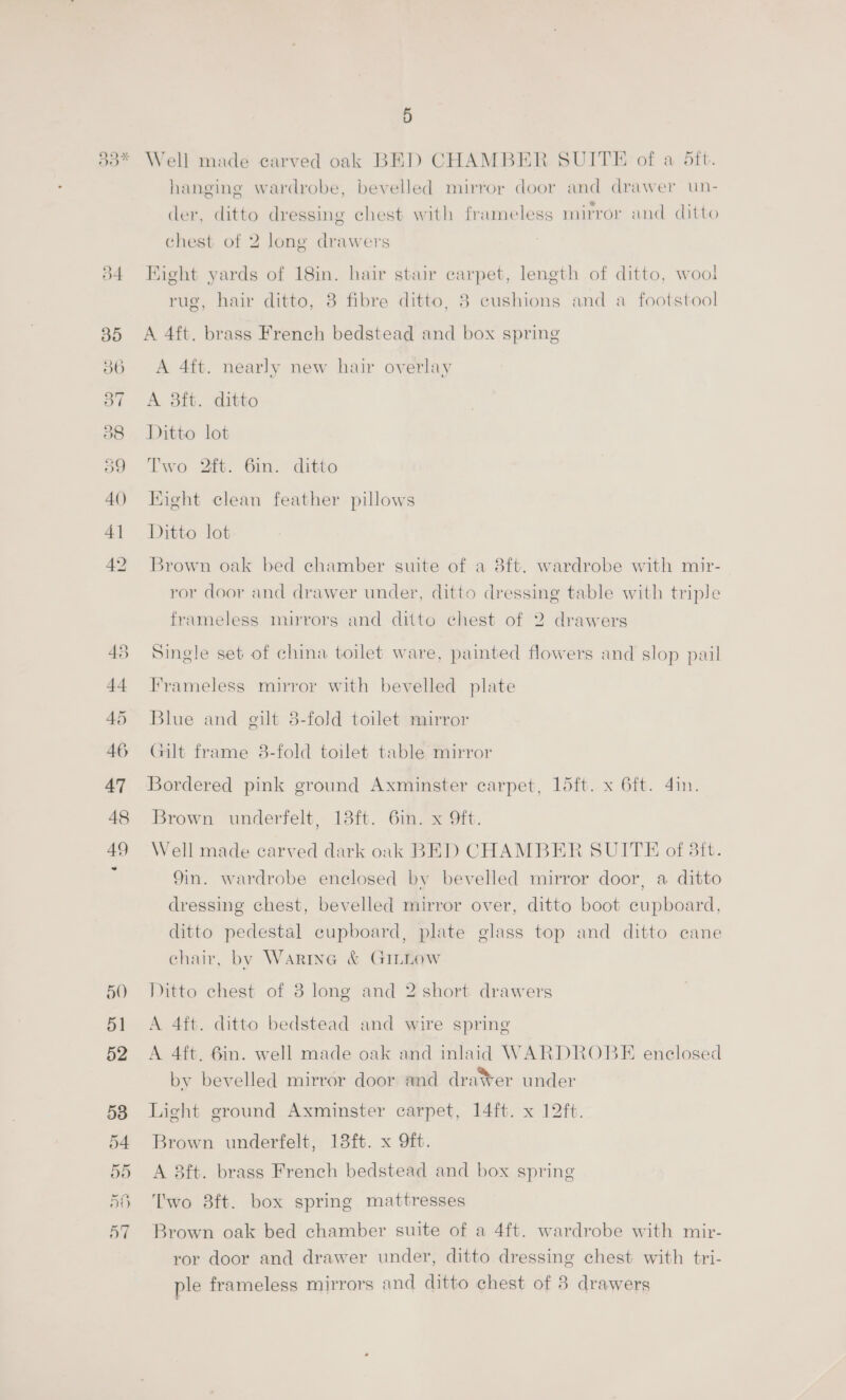 50 51 52 53 54 535) 5H 57 5 Well made carved oak BED CHAMBER SUITE of a 5ft. hanging wardrobe, bevelled mirror door and drawer un- der, ditto dressing chest with frameless mirror and ditto chest of 2 long drawers Bight yards of 18in. hair stair carpet, length of ditto, wool rug, hair ditto, 8 fibre ditto, 8 cushions and a footstool A 4ft. brass French bedstead and box spring A 4ft. nearly new hair overlay A 8ft. ditto Ditto lot Two 2ft. 6in. ditto Hight clean feather pillows Ditto lot Brown oak bed chamber suite of a 8ft. wardrobe with mir- ror door and drawer under, ditto dressing table with triple frameless mirrors and ditto chest of 2 drawers Single set of china toilet ware, painted flowers and slop pail Frameless mirror with bevelled plate Blue and gilt 3-fold toilet mirror Gilt frame 8-fold toilet table mirror Bordered pink ground Axminster carpet, 15ft. x 6ft. 4in. Brown underfelt, 13ft. 6in. x Oft. Well made carved dark oak BED CHAMBER SUITE of 3ft. 9in. wardrobe enclosed by bevelled mirror door, a ditto dressing chest, bevelled mirror over, ditto boot cupboard, ditto pedestal cupboard, plate glass top and ditto cane chair, by Wartna &amp; GILLOW Ditto chest of 8 long and 2 short drawers A 4ft. ditto bedstead and wire spring A 4ft. 6in. well made oak and inlaid WARDROBE enclosed by bevelled mirror door and dra¥er under Light ground Axminster carpet, 14ft. x 12ft. Brown underfelt, 13ft. x 9ft. A 8ft. brass French bedstead and box spring Two 8ft. box spring mattresses Brown oak bed chamber suite of a 4ft. wardrobe with mir- ror door and drawer under, ditto dressing chest with tri- ple frameless mirrors and ditto chest of 8 drawers