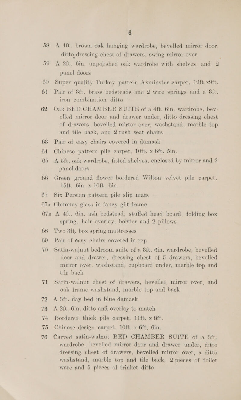 og 60 61 62 63 64 65 66 71 72 73 74 76 6 A 4ft, brown oak hanging wardrobe, bevelled mirror door, ditto dressing chest of drawers, swing mirror over A 2ft. 6in. unpolished oak wardrobe with shelves and 2 panel doors Super quality Turkey pattern Axminster carpet, 12ft.x9ft. Pair of 8ft. brass bedsteads and 2 wire springs and a 38ft. iron combination ditto | Oak BED CHAMBER SUITE of a 4ft. 6in. wardrobe, bev- elled mirror door and drawer under, ditto dressing chest of drawers, bevelled mirror over, washstand, marble top and tile back, and 2 rush seat chairs Pair of easy chairs covered in damask Chinese pattern pile carpet, 10ft. x 6ft. 5in. A 5dft. oak wardrobe, fitted shelves, enclosed by mirror and 2 panel doors Green ground flower bordered Wilton velvet pile carpet, 15ft. Gin. x LOft<6in. Six Persian pattern pile shp mats Chimney glass in fancy gilt frame A 4ft. 6in. ash bedstead, stuffed head board, folding box spring, hair overlay, bolster and 2 pillows Two 8ft. box spring mattresses Pair of easy chairs covered in rep Satin-walnut bedroom suite of a 38f{t. 6in. wardrobe, bevelled door and drawer, dressing chest of 5 drawers, bevelled mirror over, washstand, cupboard under, marble top and tile back Satin-walnut chest of drawers, bevelled mirror over, and oak frame washstand, marble top and back A 3ft. day bed in blue damask A 2ft. 6in. ditto and overlay to match Bordered thick pile carpet, 11ft. x 8ft. Chinese design carpet, 10ft. x 6ft. 6in. Carved satin-walnut BED CHAMBER SUITE of a 3Sft. wardrobe, bevelled mirror door and drawer under, ditto dressing chest of drawers, bevelled mirror over, a ditto washstand, marble top and tile back, 2 pieces of toilet