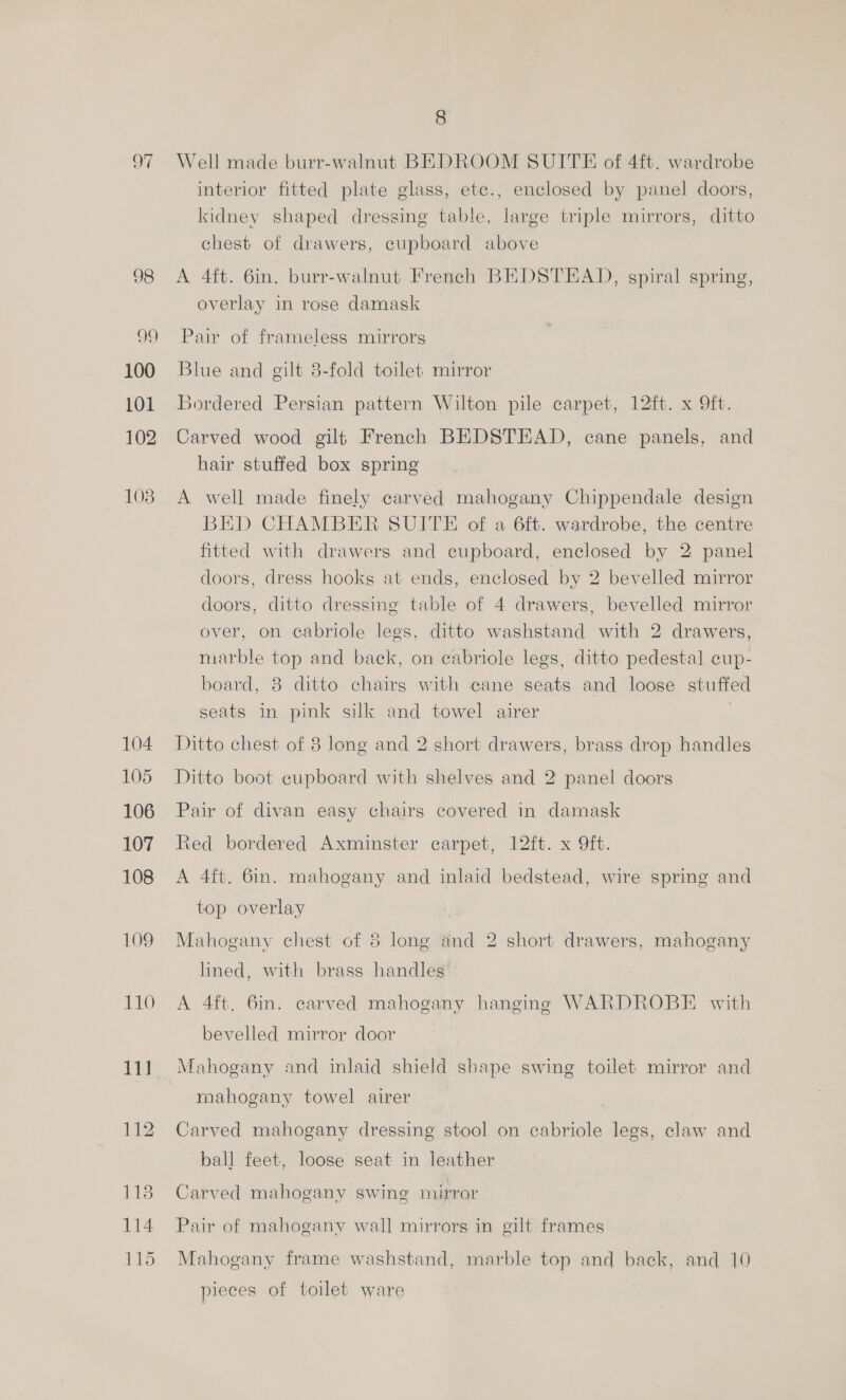 97 99 100 101 102 108 104 105 106 107 108 109 110 11] 118 114 115 8 Well made burr-walnut BEDROOM SUITE of 4ft. wardrobe interior fitted plate glass, etce., enclosed by panel doors, kidney shaped dressing table, large triple mirrors, ditto chest of drawers, cupboard above A 4ft. 6in. burr-walnut French BEDSTHAD, spiral spring, overlay in rose damask Pair of frameless mirrors Blue and gilt 3-fold toilet mirror Bordered Persian pattern Wilton pile carpet, 12ft. x Oft. Carved wood gilt French BEDSTEAD, cane panels, and hair stuffed box spring A well made finely carved mahogany Chippendale design BED CHAMBER SUITE of a 6ft. wardrobe, the centre fitted with drawers and eupboard, enclosed by 2 panel doors, dress hooks at ends, enclosed by 2 bevelled mirror doors, ditto dressing table of 4 drawers, bevelled mirror over, on cabriole legs, ditto washstand with 2 drawers, marble top and back, on cabriole legs, ditto pedestal cup- board, 8 ditto chairs with cane seats and loose stuffed seats in pink silk and towel airer | Ditto chest of 8 long and 2 short drawers, brass drop handles Ditto boot cupboard with shelves and 2 panel doors Pair of divan easy chairs covered in damask Red bordered Axminster carpet, 12ft. x 9ft. A 4ft. 6in. mahogany and inlaid bedstead, wire spring and top overlay Mahogany chest of 8 long and 2 short drawers, mahogany lined, with brass handles A 4ft. 6in. carved mahogany hanging WARDROBE with bevelled mirror door Mahogany and inlaid shield shape swing toilet mirror and mahogany towel airer Carved mahogany dressing stool on ecabriole legs, claw and ball feet, loose seat in leather Carved mahogany swing mirror Pair of mahogany wall mirrors in gilt frames Mahogany frame washstand, marble top and back, and 10 pieces of toilet ware