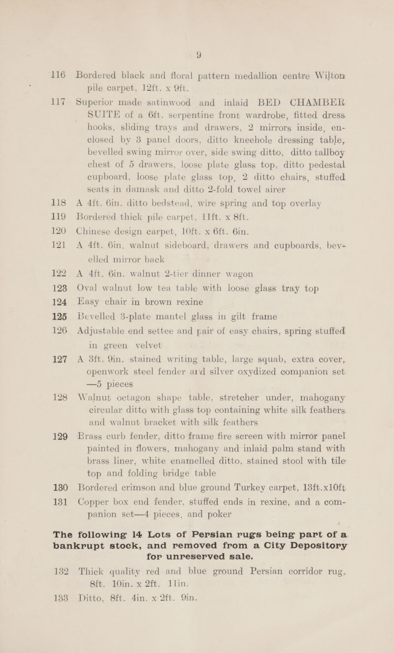 116 117 122 123 124 129 130 131 7) Bordered black and floral pattern medallion centre Wilton pile carpet, J2ft. x Oft. Superior made satinwood and inlaid BED CHAMBER SUITE of a 6ft. serpentine front wardrobe, fitted dress hooks, sliding trays and drawers, 2 mirrorg inside, en- closed by 8 panel doors, ditto kneehole dressing table, bevelled swing mirror over, side swing ditto, ditto tallboy chest of 5 drawers, loose plate glass top, ditto pedestal cupboard, loose plate glass top, 2 ditto chairs, stuffed seats in damask and ditto 2-fold towel airer A 4ft. 6in. ditto bedstead, wire spring and top overlay Bordered thick pile carpet, 11ft. x 8ft. Chinese design carpet, 1Oft. x 6ft. 6in. A 4ft. 6m. walnut sideboard, drawers and cupboards, bev- elled mirror back A 4ft. 6in. walnut 2-tier dinner wagon Oval walnut low tea table with loose glass tray top Easy chair in brown rexine Bevelled 3-plate mantel glass in gilt frame Adjustable end settee and pair of easy chairs, spring stuffed in green velvet A 8ft. 9in. -stamed writing table, large squab, extra cover, openwork steel fender arid silver oxydized companion set —5 pieces Walnut octagon shape table, stretcher under, mahogany circular ditto with glass top containing white silk feathers. and walnut bracket with silk feathers Brass curb fender, ditto frame fire screen with mirror panel painted in flowers, mahogany and inlaid palm stand with brass liner, white enarnelled ditto, stained stool with tile top and folding bridge table Bordered crimson and blue ground Turkey carpet, 13ft.x10ft Copper box end fender, stuffed ends in rexine, and a com- panion set—4 pieces, and poker 1338 for unreserved sale. Thick quality red and blue ground Persian corridor rug, Sft. 10in. x 2ft. 1tin. Ditto, 8ft. 4in. x 2ft. Qin.