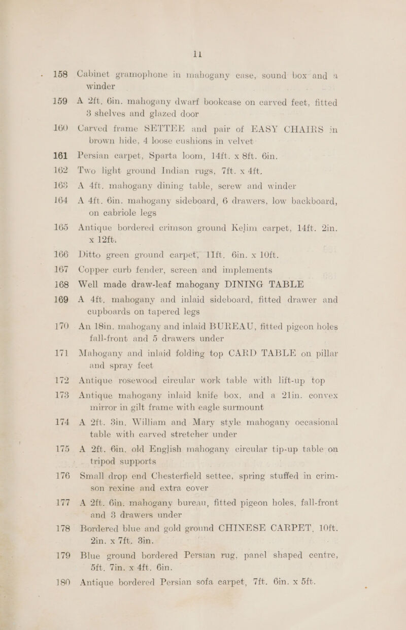 158 159 160 161 162 165 164 165 167 168 169 170 175 176 177 Ls 179 ll Cabinet gramophone in mahogany case, sound box and 1 winder A 2ft. 6in. mahogany dwarf bookcase on carved feet, fitted 83 shelves and glazed door Carved frame SETTEE and pair of EASY CHAIRS in brown hide, 4 loose cushions in velvet Persian carpet, Sparta loom, 14ft. x 8ft. 6in. Two light ground Indian rugs, 7ft. x 4ft. A 4ft. mahogany dining table, screw and winder A 4ft. 6in. mahogany sideboard, 6 drawers, low backboard, on cabriole legs Antique bordered crimson ground Kelim earpet, 14ft. 2in. Ditto green ground carpet, I1ft. 6in. x 10ft. Copper curb fender, screen and implements Well made draw-leaf mahogany DINING TABLE A 4ft, mahogany and inlaid sideboard, fitted drawer and cupboards on tapered legs An 18in. mahogany and inlaid BUREAU, fitted pigeon holes fall-front and 5 drawers under | Mahogany and inlaid folding top CARD TABLE on pillar and spray feet Antique rosewood circular work table with lift-up top Antique mahogany imlaid knife box, and a 2lin. convex mirror in gilt frame with eagle surmount A 2ft. 3in. William and Mary style mahogany occasional table with carved stretcher under A 2ft. 6in. old English mahogany circular tip-up table on tripod supports Small drop end Chesterfield settee, spring stuffed in crim- son rexine and extra cover A 2ft. 6in. mahogany bureau, fitted pigeon holes, fall-front and 8 drawers under Bordered blue and gold ground CHINESE CARPET, 10ft. 2in. x 7ft. 3in. Blue ground bordered Persian rug, panel shaped centre, 5ft. Tin. x 4ft. 6in.