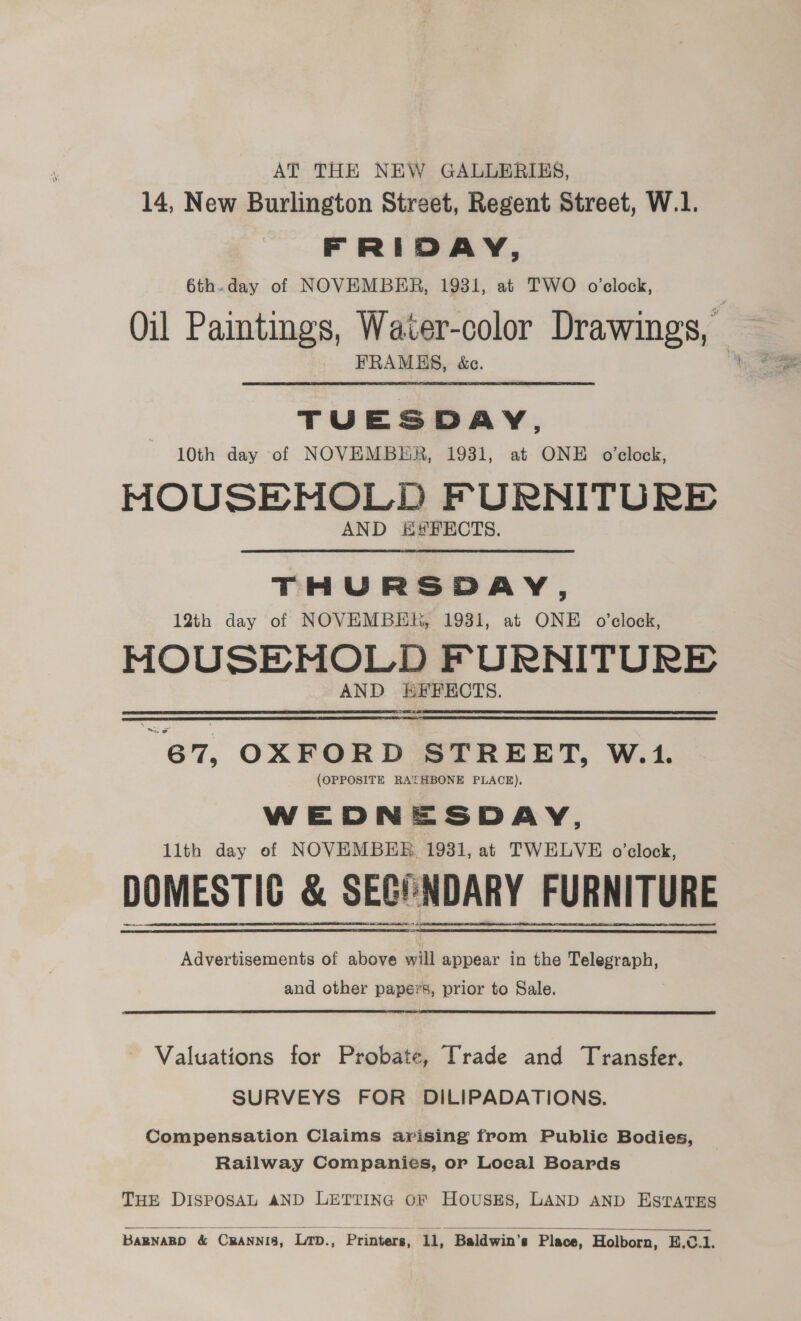 AT THE NEW GALLERIES, 14, New Burlington Street, Regent Street, W.1. FRIDAY, 6th.day of NOVEMBER, 1931, at TWO o’clock, Oil Paintings, Water-color Drawings, FRAMBES, &amp;c. TUESDAY, 10th day of NOVEMBER, 1931, at ONE o’clock, MOUSE MOLD FURNITURE AND E#FECTS. THURSDAY, 12th day of NOVEMBER, 1931, at ONE o'clock, MOUSEMOLD F URNITURE AND EFFECTS. “67, OXFORD STREET, W.1. (OPPOSITE RATHBONE PLACE). WEDNESDAY, 11th day of NOVEMBER, 1931, at TWELVE o’clock, DOMESTIC &amp; SECONDARY FURNITURE Advertisements of above will appear in the slherpeny: and other papers, prior to Sale. Valuations for Probate, Trade and Transfer. SURVEYS FOR DILIPADATIONS. Compensation Claims arising from Public Bodies, Railway Companies, or Local Boards THE DISPOSAL AND LETTING OF HOUSES, LAND AND ESTATES   BARNARD &amp; CraNnis, Lrp., Printers, ll, Baldwin's Place, Holborn, E.C.1.