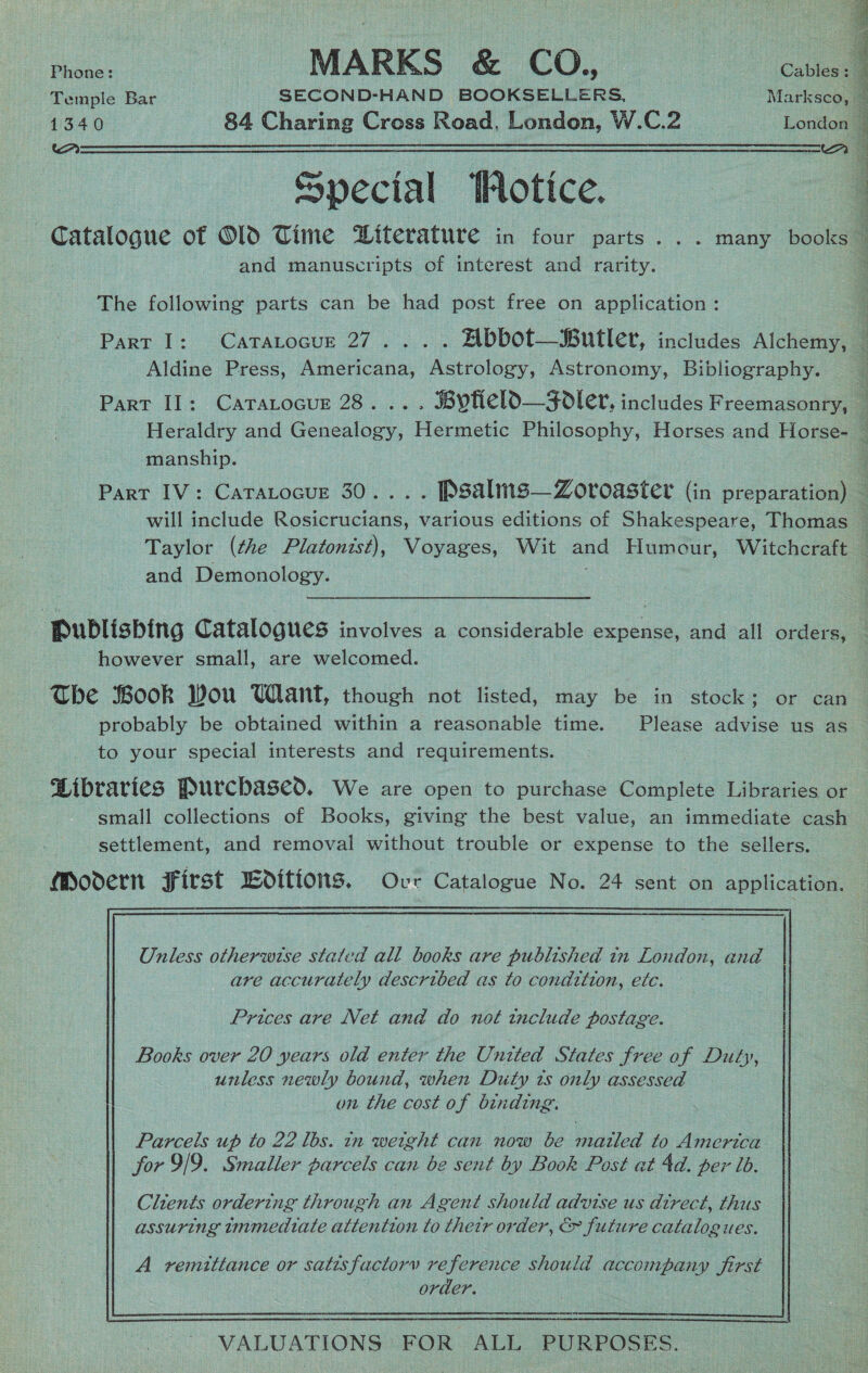  ae MARKS &amp; CO. Cole Temple Bar SECOND-HAND BOOKSELLERS, Marksco, 4 1340 84 Charing Cross Road, London, W.C.2 London | ' Special Wotice. Catalogue of O1D Time DWiterature in four parts... many books and manuscripts of interest and rarity. : The following parts can be had post free on application: i Part I: Catatocur 27... . Abbot—Butler, includes Alchemy, — Aldine Press, Americana, Astrology, Astronomy, Bibliography. ; Part II: CatTarocur 28... . SBytieldO—Foler, includes Freemasonry, — Heraldry and Genealogy, Hermetic Philosophy, Horses and Horse- — manship. Part IV: Catatocue 30... . Psalms— Zoroaster (in preparation) — will include Rosicrucians, various editions of Shakespeare, Thomas — Taylor (the Platonist), Voyages, Wit and Humour, Witchcraft ] and Demonology. ‘ Publisbing Catalogues involves a considerable expense, and all orders, however small, are welcomed. The Book Wou Want, though not listed, may be in stock ; or can probably be obtained within a reasonable time. Please advise us as — to your special interests and requirements. Gibraries Purchased. We are open to purchase Complete Libraries or small collections of Books, giving the best value, an immediate cash settlement, and removal without trouble or expense to the sellers. Moodern First Bditions. Ovr Catalogue No. 24 sent on application. Unless otherwise stated all books are published in London, and are accurately described as to condition, efc. Prices are Net and do not include postage. Books over 20 years old enter the United States free of Duty, unless newly bound, when Duty ts only assessed on the cost of binding. Clients ordering throug ch an A gent should advise us direct, thus assuring tmmedtate attention to thetr order, &amp; future catalogues. A vemittance or satisfactory reference should accompany first order.  VALUATIONS FOR ALL PURPOSES.