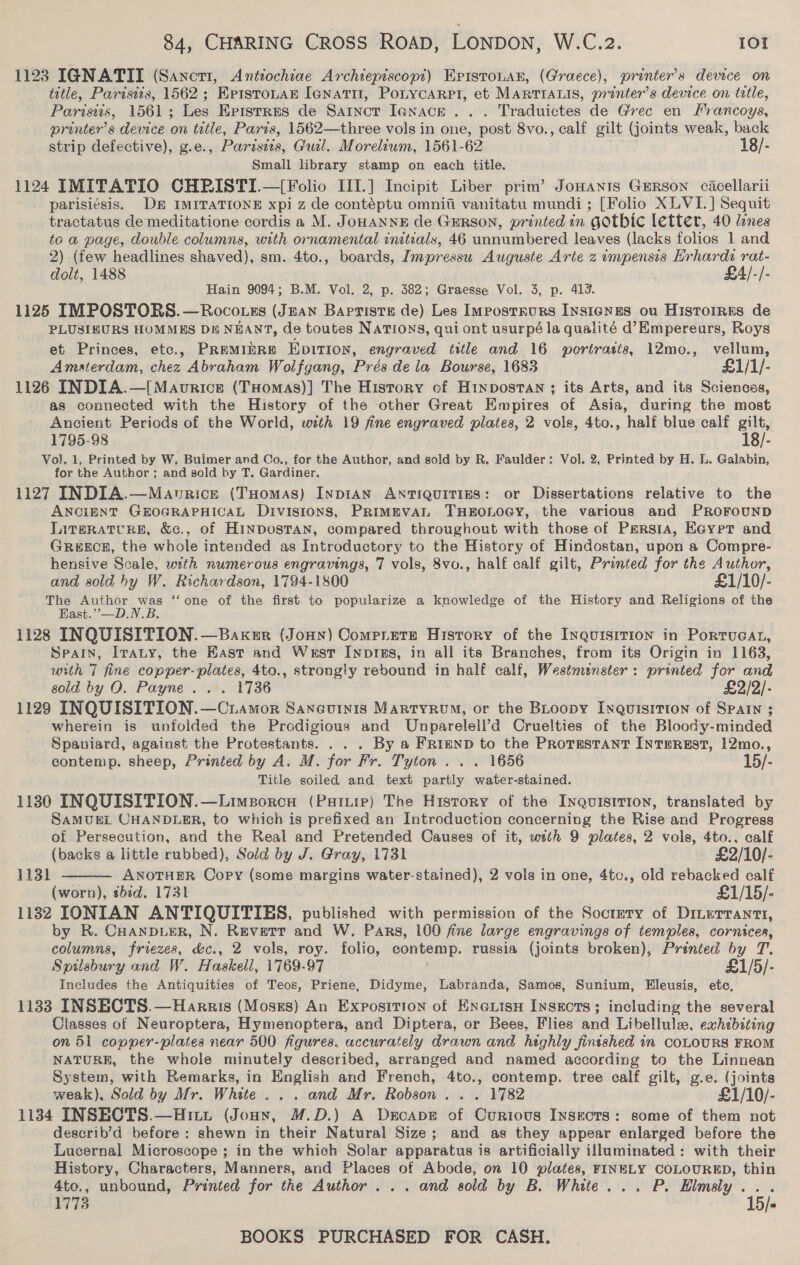 1123 IGNATII (Sancrt, Anttochiae Archiepiscopt) EpistoLan, (Graece), printer’s device on title, Paristis, 1562 ; KrerstoLarn Ienatit, Ponycarpt, et MARTIALIS, printer’s device on title, Paristis, 1561; Les Eristres de Sarnct Ienace ... Traduictes de Grec en rancoys, printer's device on title, Paris, 1562—three vols in one, post 8vo., calf gilt (joints weak, back strip defective), g.e., Parzseis, Gul. Morelium, 1561-62 18/- Small library stamp on each title. 1124 IMITATIO CHRISTI.—[Folio III.] Incipit Liber prim’ JoHanis Gerson cacellarii parisi¢sis. DE IMITATIONE xpi z de contéptu omniti vanitatu mundi; [Folio XLVI.] Sequit tractatus demeditatione cordis a M. JoHANNE de GERSON, printed in gothic letter, 40 lenes to a page, double columns, with ornamental initials, 46 unnumbered leaves (lacks folios 1 and 2) (few headlines shaved), sm. 4to., boards, Impressu Auguste Arte 2 impensis Hrhards rat- dolt, 1488 £4/-/- Hain 9094; B.M. Vol. 2, p. 382; Graesse Vol. 3, p. 413. 1125 IMPOSTORS.—Rocotszs (Jean Barrisre de) Les Imposrrurs InsigNges ou Historres de PLUSIBURS HOMMES DB NEANT, de toutes Nations, qui ont usurpé la qualité d’Empereurs, Roys et Princes, etc., PREMIERE EDITION, engraved title and 16 wortrasts, 12mo., vellum, Amaterdam, chez Abraham Wolfgang, Prés de la Bourse, 1683 £1/1/- 1126 INDIA.—[Maovrice (THomas)] The History of Hinpostan ; its Arts, and its Sciences, as connected with the History of the other Great Empires of Asia, during the most Ancient Periods of the World, with 19 fine engraved plates, 2 vols, 4to., half blue calf gilt, 1795-98 18/- Vol. 1, Printed by W. Buimer and Co., for the Author, and sold by R. Faulder: Vol. 2, Printed by H. L. Galabin, for the Author ; and sold by T. Gardiner. 1127 INDIA.—Maonvrice (Tuomas) INDIAN ANTIQUITIES: or Dissertations relative to the ANCIENT GEOGRAPHICAL Divisions, PRiMEVAL THEOLOGY, the various and PROFOUND Lireratcre, &amp;c., of HinDosTAN, compared throughout with those of Persia, Eayer and GREECE, the whole intended as Introductory to the History of Hindostan, upon a Compre- hensive Scale, with numerous engravings, 7 vols, 8vo., half calf gilt, Printed for the Author, and sold hy W. Richardson, 1794-1800 £1/10/- The ee ee “one of the first to popularize a knowledge of the History and Religions of the Fast.” —D.N.B. 1128 INQUISITION. —Baxker (Jonn) Comprete History of the Inquisition in Portucan, Spain, Irany, the East and West Inprss, in all its Branches, from its Origin in 1163, with 7 fine copper- pilates, 4to., strongly rebound in half calf, Westmenster: printed for and sold by O. Payne... 1736 £2/2/- 1129 INQUISITION. —Cramor Saneuinis Martyrum, or the BLoopy InquisiTion of SPAIN ; wherein is unfolded the Prodigious and Unparelell’d Cruelties of the Bloody-minded Spaniard, against the Protestants. . . . By a Frimnp to the PRoTEstaNntT INTHeREST, 12mo., contemp. sheep, Printed by A. M. for Fr. Tyton ... 1656 15/- Title soiled and text partly water-stained. 1130 INQUISITION.—Limsorcu (Putiip) The History of the Inquistrion, translated by SAMUEL CHANDLER, to which is prefixed an Introduction concerning the Rise and Progress of Persecution, and the Real and Pretended Causes of it, weth 9 plates, 2 vols, 4to.. calf  (backs a little rubbed), Sold by J. Gray, 1731 £2/10/- 1131 ANOTHER Oopy (some margins water-stained), 2 vols in one, 4to., old rebacked calf (worn), bid. 1731 £1/15/- 1132 IONIAN ANTIQUITIES, published with permission of the Socrmety of Dinerrantt, by R. CHANDLER, N. Revert and W. Pars, 100 fine large engravings of temples, cornices, columns, friezes, &amp;c., 2 vols, roy. folio, contemp. russia (joints broken), Printed by T. Spilsbury and W. Haskell, 1769-97 £1/5/- Includes the Antiquities of Teos, Priene, Didyme, Labranda, Samos, Sunium, Eleusis, etc, 1133 INSECTS.—Harris (Moszs) An Exposition of Eneuisu Insects; including the several Classes of Neuroptera, Hymenoptera, and Diptera, or Bees, Flies and Libellule, exhibiting on 51 copper-plates near 500 figures, accurately drawn and highly finished in COLOURS FROM NATURE, the whole minutely described, arranged and named according to the Linnean System, with Remarks, in English and French, 4to., contemp. tree calf gilt, g.e. (joints weak), Sold by Mr. White... and Mr. Robson... 1782 £1/10/- 1134 INSECTS.—Hitt (Jony, M.D.) A Decape of Curious Insects: some of them not describ’d before: shewn in their Natural Size; and as they appear enlarged before the Lucernal Microscope ; in the which Solar apparatus is artificially illuminated: with their History, Characters, Manners, and Places of Abode, on 10 plates, FINELY COLOURED, thin 4to., unbound, Printed for the Author... and sold by B. White... P. EHlmsly... 1773 15/« BOOKS PURCHASED FOR CASH.