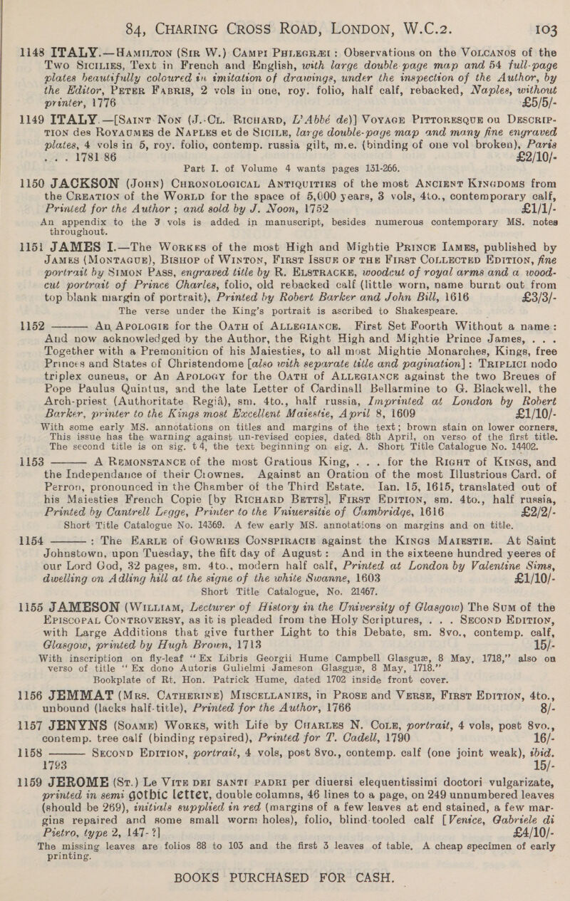 1148 ITALY.—Hamiuton (Sir W.) Came: Punucrar: Observations on the VoLcaNnos of the Two Srcriies, Text in French and English, with large double-page map and 54 full-page plates heautsfully coloured tn imitation of drawings, under the inspection of the Author, by the Hditor, Peter Fasris, 2 vols in one, roy. folio, half calf, rebacked, Naples, without printer, 1776 £5/5/- 1149 ITALY.—[Saint: Non (J.-Cu. Ricuarp, L’ Abbé de)] Vovace PirroresQue ou DEscrip- TION des RoyAumES de NAPLss et de Siciun, large double-page map and many fine engraved plates, 4 vols in 5, roy. folio, contemp. russia gilt, m.e. (binding of one vol broken), Paris . . 1781-86 £2/10/- Part I. of Volume 4 wants pages 131-266. 1150 JACKSON (Joun) CuronoLocicaL ANTIQUITIES of the most ANcIENT Krycpoms from the CREATION of the Wortp for the space of 5,000 years, 3 vols, 4to., contemporary calf, Prinied for the Author ; and sold by J. Noon, 1752 £1/1/- An appendix to the 3 vols is added in manuscript, besides numerous contemporary MS. notes throughout. 1151 JAMES I.—The Worges of the most High and Mightie Priyce Iamns, published by JAMES (MontTAGUE), Bisuop of Winton, First Issun oF THE First CoLLEcTED EDiTIon, fine portrait by Simon Pass, engraved title by R. ELSTRACKE, woodcut of royal arms and @ wood- cut portratt of Prince Charles, folio, old rebacked calf (little worn, name burnt out from top blank margin of portrait), Printed by Robert Barker and John Bill, 1616 £3/3/- The verse under the King’s portrait is ascribed to Shakespeare. An ApoLogig for the OatH of ALLEGIANCE. First Set Foorth Without a name: And now acknowiedged by the Author, the Right High and Mightie Prince James, ... Together with a Premonition of his Maiesties, to all most Mightie Monarches, Kings, free Princes and States of Christendome [also with separate tstle and pagination]: TRIPLICI nodo triplex cuneus, or An ApoLoay for the OatTH of ALLEGIANCE against the two Breues of Pope Paulus Quintus, and the late Letter of Cardinal! Bellarmine to G. Blackwell, the Arch-priest (Authoritate Regid), sm. 4to., half russia, Zmprinied at London by Robert Barker, printer to the Kings most Hxcellent Maiestse, April 8, 1609 £1/10/- With some early MS. annotations on titles and margins of the text; brown stain on lower corners, This issue has the warning against un-revised copies, dated, 8th April, on verso of the first title. The second title is on sig. t4, the text beginning on gig. A. Short Title Catalogue No. 14402. A ReMonstTANCE of the most Gratious King, ... for the RigHt of Kines, and the Independance of their Crownes. Against an Oration of the most Illustrious Card. of Perron, pronounced in the Chamber of the Third Estate. Ian. 15, 1615, translated out of his Maiesties French Copie [by RicHAarp Barts], First Epirion, sm. 4to., half russia, Printed by Cantrell Legge, Printer to the Vniuersitie of Cambridge, 1616 £2/2/- Short Title Catalogue No. 14369. A few early MS. annotations on margins and on title. : The EarLe of Gowrins CoNnSPIRACIB against the Kines Marustie. At Saint Johnstown, upon Tuesday, the fift day of August: And in the sixteene hundred yeeres of our Lord God, 32 pages, sm. 4to., modern half calf, Printed at London by Valentine Sims, dwelling on Adling hill at the signe of the white Swanne, 1603 £1/10/- Short Title Catalogue, No. 21467. 1155 JAMESON (Wiiitam, Lecturer of History in the University of Glasgow) The Sum of the 1152  1153  1154  EpiscopaL CONTROVERSY, as it is pleaded from tne Holy Scriptures, . . . Smconp Epitioy, with Large Additions that give further Light to this Debate, sm. 8vo., contemp. calf, Glasgow, printed by Hugh Brown, 17138 15/- With inscription on fly-leaf ‘‘ Ex Libris Georgii Hume Campbell Glasgue, 8 May, 1718,’ also on verso of title ‘‘ Ex dono Autoris Gulielmi Jameson Glasgue, 8 May, 1718.” Bookplate of Rt. Hon. Patrick Hume, dated 1702 inside front cover. 1156 JEMMAT (Mrs. Catuerine) MISCELLANIES, in PRosE and Verss, First Eprirron, 4to., unbound (lacks half-title), Printed for the Author, 1766 8/- 1157 JENYNS (Soame) Works, with Life by Cartes N. Corn, portrait, 4 vols, post 8vo., contemp. tree calf (binding repaired), Printed for T. Cadell, 1790 16/- SECOND EDITIon, portrait, 4 vols, post 8vo., contemp. calf (one joint weak), bid. 1793 15/- 1159 JEROME (87.) Le Vir par SANTI PADRI per diuersi elequentissimi doctori vulgarizate, printed in semi GOtbic letter, double columns, 46 lines to a page, on 249 unnumbered leaves (should be 269), enitials supplied en red (margins of a few leaves at end stained, a few mar- gins repaired and some small worm-holes), folio, blind-tooled calf [Vensce, Gabreele di 1158  Pietro, type 2, 147-2] £A/10/- The missing leaves are folios 88 to 103 and the first 5 leaves of table, A cheap specimen of early printing.
