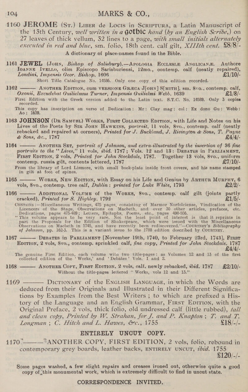 1160 JEROME (Sv.) Liser de Locis in Scriprura, a Latin Manuscript of the 13th Century, well written in a GOtbHIC hand (dy an English Scrtbe,) on 27 leaves of thick vellum, 32 lines to a page, wth small inttials alternately executed tn red and blue, sm. folio, 18th cent. calf gilt, X///th cent. £8/8/- A dictionary of place-names found in the Bible. 1161 JEWEL (Jouyx, Bishop of Salisbury).—ApoLogia Ecotusia ANGLICANa. Authore ToANNE IvELLo, olim Episcopo Sarisburiensi, 12mo., contemp. calf (neatly repaired), Londini, Impensts Geor. Bishop, 1606 £1/10/- Short Title Catalogue No. 14586. Only one copy of this edition recorded. 1162  ANOTHER EDITION, cum VERSIONE GRaca J[OHN] S[mMITH], sm. 8vo., contemp. calf, Oxonw, Hucudebat Gutlielmus Turner, Impensis Guilielmi Webb, 1639 £1 First Pee with the Greek version added to the Latin text. S.T.C. No. 14589. Only 3 copies recorded. This copy, has inscription on verso of Dedication: Mr: Clay mag: col: Ex dono Gu: Webb: 0: i 1163 JOHNSON (Dr Samust) Works, First Cotitectep Eptrion, with Life and Notes on his Lives of the Poets by Str JoHn Hawkins, porirast, 11 vole, 8vo., contemp. calf (neatly rebacked and repaired at corners), Printed for J. Buckland, J. Rivington &amp; Sons, T. Payne &amp; Sons, d&amp;c., 1787 £4/4/- ANOTHER Sut, portrait of Johnson, and extra-illustrated by the «nsertion of 36 fine portraits to the ** Lives,” 11 vols, tbid. 1787; Vols. 12 and 13: Depatus in PARLIAMENT, First Epitton, 2 vols, Printed for John Stockdale, 1787. Together 13 vols, 8vo., uniform contemp. russia gilt, contents lettered, 1787 £7/10/- From the library of Lord Lismore, with small book-plate inside front covers, and his name stamped in gilt at foot of spines. 1164   1165 Works, New EDITION, with Essay on his Life and Genius by ARTHUR MuRPHY, 6 vols, 8vo., contemp. tree calf, Dublin: printed for Luke White, 1793 £2/2/- ADDITIONAL VOLUME of the Works, 8vo., contemp. calf gilt (joints partly cracked), Prénied for S. Highley, 1792 £1/5/- CONTAINS :—Miscellaneous Writings, 475 pages, consisting of Marmor Norfolciense, Vindication of the Licencers of the Stage, Observations on Macbeth, and over 30 other articles, prefaces, ete. Dedications, pages 475-489; Letters, Epitaphs, Poems, etc., pages 490-556. “This volume appears to be very rare. Not the least point of interest is that it reprints in part the Proposals for the Edition of Shakespeare, which were issued with the Miscellaneous Observations on Macbeth in 1745, and have recently been rediscovered.’’—CouRTNEY’s Bibliography of Johnson, pp. 162-3. This is a variant issue to the 1788 edition described by COURTNEY. DEBATES in PARLIAMENT [November 19th, 1740, to February 23rd, 1743], First EDITION, 2 vols, 8vo., contemp. sprinkled calf, fine copy, Printed for John Stockdale, 1787 £4/4/- The genuine First Edition, each volume witn two title-pages: as Volumes 12 and 13 of the first collected edition of the ‘ Works,’ and ‘ Debates’ Vols. I and 2. 1166  1167   1168 ANOTHER Copy, First Epition, 2 vols, calf, newly rebacked, tbed. 1787 £2/10/- Without the title-pages lettered ‘‘ Works, vols 12 and 13.’’ 4169 ———— Dictionary of the ENGLISH LANGUAGE, in which the Words are deduced from their Originals and Illustrated in their Different Significa- tions by Examples from the Best Writers ; to which are prefixed a His- tory of the Language and an English Grammar, First EpiIrion, with the Original Preface, 2 vols, thick folio, old undressed calf (little rubbed), ¢ad/ and clean copy, Printed by W. Strahan, for J. and P. Knapton: T. and T. Longman ; C. Hitch and L. Hawes, @c., 1755 £18/-/- ENTIRELY UNCUT COPY. 1£7O: —-“ANOTHER COPY, FIRST EDITION, 2 vols, folio, rebound in contemporary grey boards, leather backs, ENTIRELY UNCUT, zbzd@. 1755 £120/-/- Some pages washed, a few slight repairs and creases ironed out, otherwise quite a good copy ofthis monumental work, which is extremely difficult to find in uncut state. 