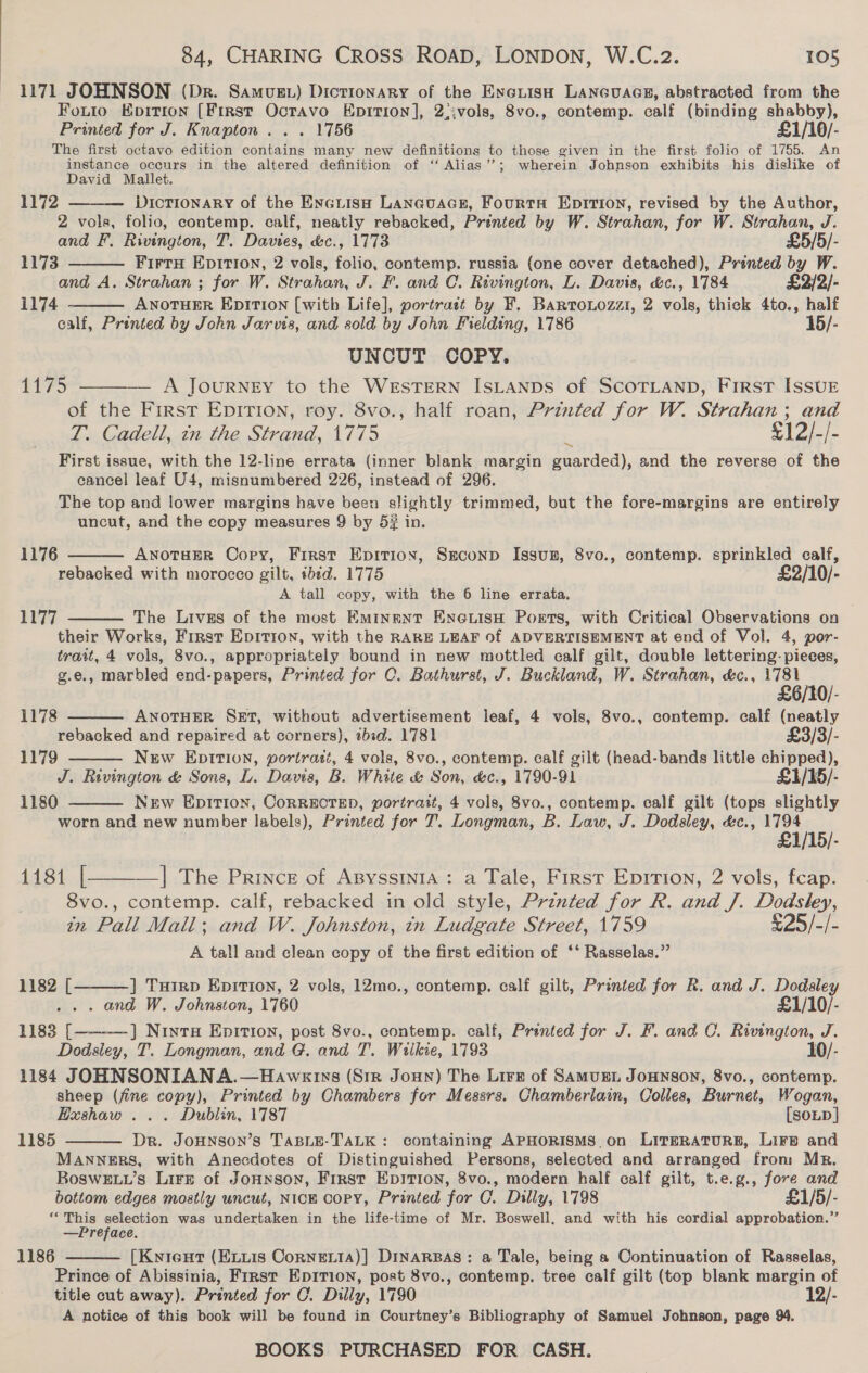 1171 JOHNSON (Dr. Samuzt) Dictionary of the Exyerish LANGuaGs, abstracted from the Fotto Korrion [First Octavo Epition], 2;;vols, 8vo., contemp. calf (binding shabby), Printed for J. Knapton . . . 1756 £1/10/- The first octavo edition contains many new definitions to those given in the first folio of 1755. An instance occurs in the altered definition of ‘‘ Alias’’; wherein Johnson exhibits his dislike of David Mallet. DICTIONARY of the EncLisH LANGUAGE, FourtH EDITION, revised = the Author, 2 vols, folio, contemp. calf, neatly rebacked, Printed by W. Strahan, for W. Strahan, J. and F. Rivington, T. Dawes. &amp;c., 1773 £5/5/- FirtH EDITION, 2 vols, folio, contemp. russia (one cover detached), Printed by W. and A. Strahan ; for W. Strahan, J. F. and C. Rivington, L. Davis, &amp;c., 1784 £2/2/- i174 - ANOTHER EDITION [with Life], portrast by F. Barronozzi, 2 vols, thick 4to., half calf, Printed by John Jarvis, and sold by John Fielding, 1786 15/- UNCUT COPY. — A JOURNEY to the WeEsTERN ISLANDS of SCOTLAND, FIRST ISSUE of the First EpiTion, roy. 8vo., half roan, Printed for W. Strahan ; and T. Cadell, in the Strand, 1775 £12/-/. First issue, with the 12-line errata (inner blank margin aaydedi. and the reverse of the cancel leaf U4, misnumbered 226, instead of 296. The top and lower margins have been slightly trimmed, but the fore-margins are entirely uncut, and the copy measures 9 by 5# in.  1172 1173   Lays  1176 ANOTHER Cory, First Epirion, SEconp Issun, 8vo., contemp. sprinkled calf, rebacked with morocco gilt, ibtd. 1775 £2/10/- A tall copy, with the 6 line errata, The Lives of the most EmIngENT ENGLISH Ports, with Critical Observations on their Works, First Epition, with the RARE LEAF of ADVERTISEMENT at end of Vol. 4, por- trait, 4 vols, 8vo., appropriately bound in new mottled calf gilt, double lettering- pieces, g.e., marbled end-papers, Printed for C. Bathurst, J. Buckland, W. Strahan, &amp;c., 1781  1177    £6/10/- 1178 ANOTHER SET, without advertisement leaf, 4 vols, 8vo., contemp. calf (neatly rebacked and repaired at corners), zbid. 1781 £3/3/- 1179 New Epition, portrait, 4 vols, 8vo., contemp. calf gilt (head-bands little chipped), J. Rivington &amp; Sons, L. Davis, B. White &amp; Son, é&amp;c., 1790-91 £1/15/- 1180 New EpItTion, CORRECTED, portrait, 4 vols, 8vo., contemp. calf gilt (tops slightly  worn and new number labels), Printed for 7. Longman, B. Law, J. Dodsley, &amp;c., Ae £1/15/- 148%. —]| The Prince of Asyssinia: a Tale, First Eprrion, 2 vols, fcap. 8vo., contemp. calf, rebacked in old style, Printed for R. and J. Dodsley, in Pall Mall; and W. Johnston, in Ludgate Street, 1759 £25/-/- A tall and clean copy of the first edition of ‘* Rasselas.”  1182 [ ] Tuirp Epition, 2 vols, 12mo., contemp. calf gilt, Printed for R. and J. not. . and W. Johnston, 1760 £1/10/- 1183 [ ] NrntaH Epitron, post 8vo., contemp. calf, Printed for J. F. and C. Rivington, J. Dodsley, T. Longman, and G. and T. Wilkie, 1793 10/- 1184 JOHNSONIANA.—Hawegrns (Str Joun) The Lire of Samus Jonnson, 8vo., contemp. sheep (fine copy), Printed by Chambers for Messrs. Chamberlain, Colles, Burnet, Wogan, Hxshaw ... Dublin, 1787 [SoLD] Dr. JoHNSON’s TABLE-TALK: containing APHORISMS on LirERATURB, Lir® and MANNERS, with Anecdotes of Distinguished Persons, selected and arranged from Mr. BoswELu’s Lire of Jonnson, First Epition, 8vo., modern half calf gilt, t.e.g., fore and bottom edges mostly uncut, NicH copy, Printed for C. Dilly, 1798 £1/5/- s ee eae ae was undertaken in the life-time of Mr. Boswell, and with his cordial approbation.” —Preface. [Knient (ELuis CornNELIA)] DINARBAS: a Tale, being a Continuation of Rasselas, Prince of Abissinia, First Epition, post 8vo., contemp. tree calf gilt (top blank margin of title cut away). Printed for C. Dilly, 1790 12/- A notice of this book will be found in Courtney’s Bibliography of Samuel Johnson, page 94. BOOKS PURCHASED FOR CASH.   1185  1186 