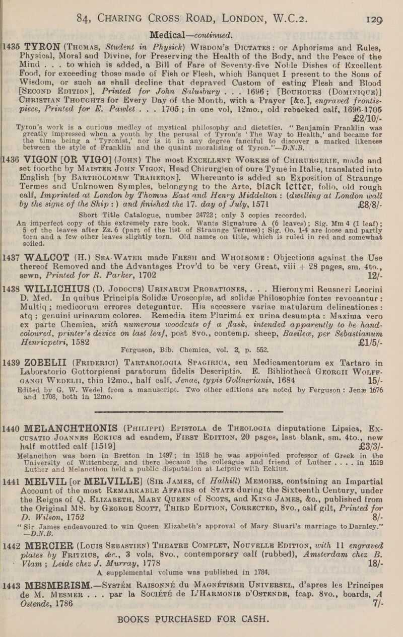 Medical—continued. 11435 TYRON (Tuomas, Student in Physick) Wispom’s Dicrates: or Aphorisms and Rules, Physical, Moral and Divine, for Preserving the Health of the Body, and the Peace of the Mind . . . to which is added, a Bill of Fare of Seventy-five Noble Dishes of Excellent Food, for exceeding those made of Fish or Flesh, which Banquet I present to the Sons of Wisdom, or such as shall decline that depraved Custom of eating Flesh and Blood [Szeconp Epition], Printed for John Salusbury . . . 1696; [Bounours (Domtyiquz)} CuristiAn THoucnts for Every Day of the Month, with a Prayer [&amp;c.], engraved frontis- piece, Printed for H. Pawlet. . . 1705; in one vol, 12mo., old rebacked calf, ner ite 2/10/- Tyron’s work is a curious medley of mystical philosophy and dietetics. ‘‘ Benjamin Franklin was greatly impressed when a youth by the perusal of Tyron’s ‘The Way to Health,’ and became for the time being a ‘Tyronist,’ nor is it in any degree fanciful to discover a marked likeness between the style of Franklin and the quaint moralising of Tyron.’’—D.N.B. 1436 VIGON [OR VIGO] (Jonny) The most ExcenLent Worxkes of CHIRURGERIB, made and set foorthe by MaisteR JouHN Viaon, Head Chirurgien of oure Tyme in Italie, translated into English [by BartuoLomeEw TRAHERON]. Whereunto is added an Exposition of Straunge Termes and Unknowen Symples, belongyng to the Arte, black letter, folio, old rough ealf, Imprinted at London by Thomas Hast and Henry Middelton : (dwelling at London wall by the signe of the Ship:) and finished the 17. day of July, 1571 £8/8/- Short Title Catalogue, number 24722; only 3 copies recorded. An imperfect copy of this extremely rare book. Wants Signature A (6 leaves); Sig. Mm 4 (1 leaf); 5 of the leaves after Zz.6 (part of the list of Straunge Termes); Sig. Oo. 1-4 are loose and partly torn and a few other leaves slightly torn. Old names on title, which is ruled in red and somewhat soiled. 14837 WALCOT (H.) Sea-WatEeR made Fresu and WuHolsome: Objections against the Use thereof Removed and the Advantages Prov’d to be very Great, viii + 28 pages, sm. 4to., sewn, Printed for R. Parker, 1702 12/- 1488 WILLICHIUS (D. Jopocus) Urtyarnum Propationgs,. . . Hieronymi Reusneri Leorini D. Med. In quibus Principia Solide Uroscopiz, ad solide Philosophie fontes revocantur : Multiq ; medicorum errores deteguntur. His accessere variae matularum delineationes : atq; genuini urinarum colores. Remedia item Plurima ex urina desumpta: Maxima vero ex parte Chemica, with numerous woodcuts of a flask, intended apparently to be hand- coloured, printer’s device on last leaf, post 8vo., contemp. sheep, Basilew, per Sebastianum Henricpetri, 1582 £1/5/- Ferguson, Bib. Chemica, vol. 2, p. 552.  1439 ZOBELII (Friperici) TarTaRoLoGiA SpacrRica, seu Medicamentorum ex Tartaro in Laboratorio Gottorpiensi paratorum fidelis Descriptio. E. Bibliothecé Grorcit Wonrr- GANGi WEDELII, thin 12mo., half calf, Jenae, typis Gollnertanis, 1684 15/- Edited by G. W. Wedel from a manuscript. Two other editions are noted by Ferguson: Jenz 1676 and 1708, both in 12mo.  1440 MELANCHTHONIS (Partrepz) Epistoura de TxHeonocia disputatione Lipsica, Ex- CUSATIO JOANNES EcKIvus ad eandem, First Epition, 20 pages, last blank, sm. 4to., new half mottled calf [1519] £3/3/- Melancthon was born in Bretton in 1497; in 1518 he was appointed professor of Greek in the University of Wittenberg, and there became the colleague and friend of Luther....in 1519 Luther and Melancthon held a public disputation at Leipsic with Eckius. 1441 MELVIL [or MELVILLE] (Sm James, cf Halhill) Mumorrs, containing an Impartial Account of the most REMARKABLE ArratrRs of STATE during the Sixteenth Century, under the Reigns of Q. ErizapetH, Mary Quexn of Scots, and Kine James, &amp;c., published from the Original MS. by Gzorex Scott, THIRD EDITION, CORRECTED, 8vo., calf gilt, Printed for ) D. Wilson, 1752 : 8/- ‘“‘Sir James endeavoured to win Queen Elizabeth’s approval of Mary Stuart’s marriage to Darnley.” | —D.N.B. 1442 MERCIER (Louis Supastien) THEatRE Compxet, NouveLie Epirion, with 11 engraved plates by Fritzius, &amp;c., 3 vols, 8vo., contemporary calf (rubbed), Amsterdam chez B. + Vlam ; Leide chez J. Murray, 1778 18/- A supplemental volume was published in 1784, 1443 MESMBRISM.—Svysrim Ratsonni du Macniirismn Universer, d’apres les Principes de M. Mesmern... par la Socimte de L’Harmonin D’OsTENDE, fcap. 8vo., boards, A Ostende, 1786 T/-