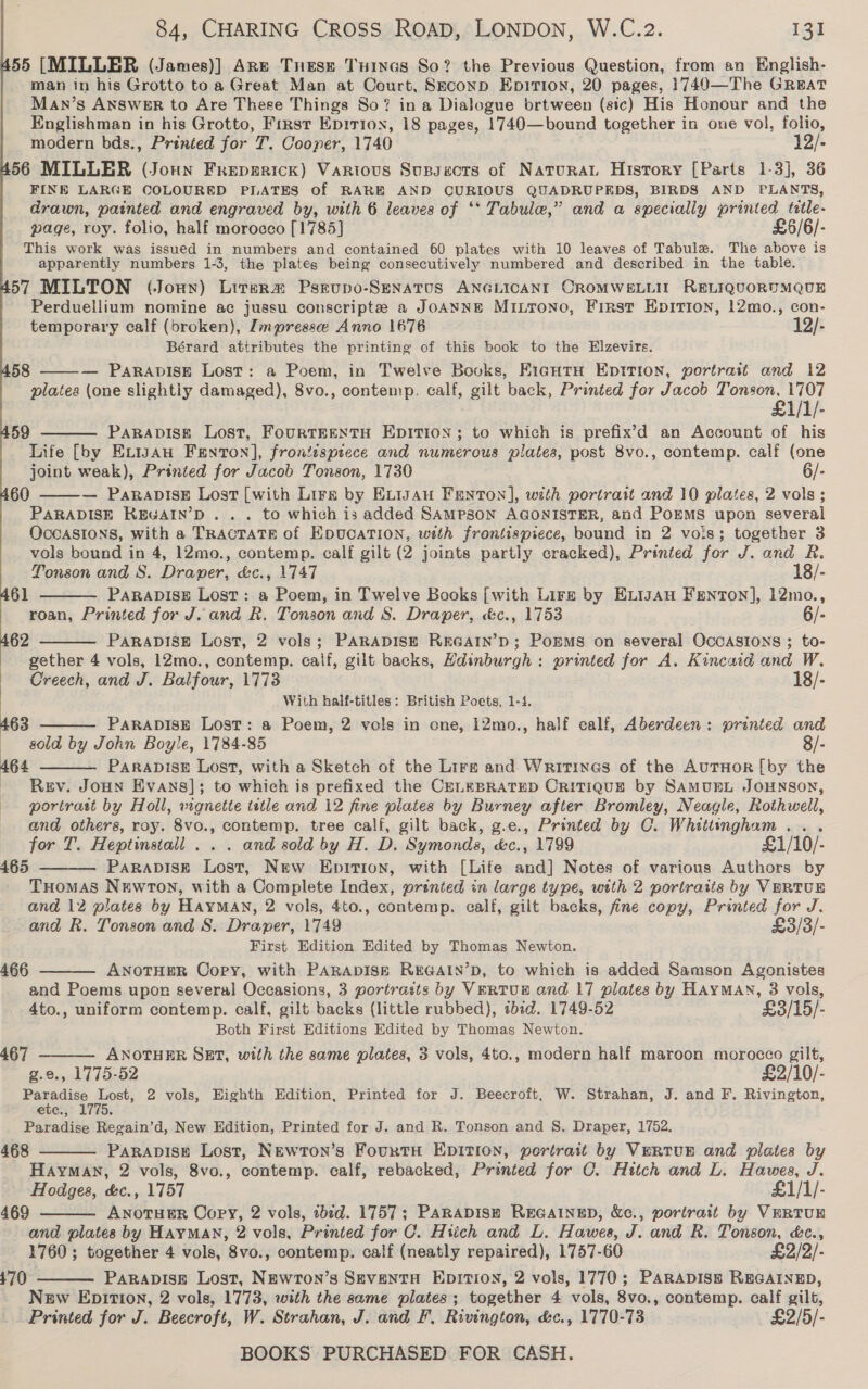 55 [MILLER (James)] Are Tnese Tuincs So? the Previous Question, from an English- man in his Grotto to a Great Man at Court, Seconp Epirion, 20 pages, 1749—The Great Man’s ANSwER to Are These Things So? in a Dialogue brtween (sic) His Honour and the Englishman in his Grotto, First Epitton, 18 pages, 1740—bound together in one vol, folio, modern bds., Prented for 7. Cooper, 1740 12/- 56 MILLER (Joun Freperick) Vartous Supseots of Naturat History [Parts 1-3], 36 FINE LARGE COLOURED PLATES of RARE AND CURIOUS QUADRUPEDS, BIRDS AND PLANTS, drawn, painted and engraved by, with 6 leaves of ‘* Tabula,” and a specially printed tetle- page, roy. folio, half morocco [1785] £6/6/- This work was issued in numbers and contained 60 plates with 10 leaves of Tabule. The above is apparently numbers 1-3, the plates being consecutively numbered and described in the table. 57 MILTON (Joun) Litera Psrupo-SENATUS ANGLICANI CROMWELLIL RELIQUORUMQUE Perduellium nomine ac jussu conscripte a JOANNE MILToNO, First Epition, 12mo., con- temporary calf (broken), Impressee Anno 1676 12/- Bérard attributes the printing of this book to the Elzevirs. — PARADISE Lost: a Poem, in Twelve Books, EiautH Eptirion, portrait and 12 plates (one slightly damaged), 8vo., contemp. calf, gilt back, Printed for Jacob Tonson, 1707 £1/1/- 59 PARADISE Lost, FouRTEENTH EDITION; to which is prefix’d an Account of his Life [by Exigau Fenron], frontispiece and numerous plates, post 8vo., contemp. calf (one joint weak), Printed for Jacob Tonson, 1730 6/- — ParapisE Lost [with Lirs by ELIJAH Fenton], with portrait and 10 plates, 2 vols; PARADISE KEGAIN’D . . . to which is added SAMPSON AGONISTER, and PoEMS upon several OccASIONS, with a TRACTATE of EDUCATION, wath frontispiece, bound in 2 vois; together 3 vols bound in 4, 12mo., contemp. calf gilt (2 joints partly cracked), Printed for J. and R. 58   60   Tonson and S. Draper, &amp;c., 1747 18/- 61 PARADISE Lost: a Poem, in Twelve Books [with Lirg by EntgaAu Fenton], 12mo., roan, Printed for J. and R. Tonson and S. Draper, &amp;c., 1753 6/- 62 PaRrapDIsE Lost, 2 vols; PARADISE REGAIN’D; POEMS on several OCCASIONS ; to-  gether 4 vols, 12mo., contemp. calf, gilt backs, Hdinburgh: printed for A. Kincaid and W. Creech, and J. Balfour, 1773 18/- With half-titles: British Poets, 1-4, PARADISE Lost: a Poem, 2 vols in one, 12mo., half calf, Aberdeen: prented and sold by John Boyle, 1784-85 8/- PARADISE Lost, with a Sketch of the Lire and Writines of the AurHoR [by the Rev. JOHN Evans]; to which is prefixed the CELEBRATED CRITIQUE by SAMUEL JOHNSON, portrast by Holl, wignette tetle and 12 fine plates by Burney after Bromley, Neagle, Rothwell, and others, roy. 8vo., contemp. tree calf, gilt back, g.e., Printed by C. Whittingham... for T. Heptinstall . . . and sold by H. D. Symonds, &amp;c., 1799 £1/10/- PaRaADISE Lost, New Epition, with [Life and] Notes of various Authors by THomASs Newron, with a Complete Index, printed in large type, with 2 portraiis by VERTUE and 12 plates by HayMAN, 2 vols, 4to., contemp. calf, gilt backs, fine copy, Printed for J. and R. Tonson and S. Draper, 1749 £3/3/- First Edition Edited by Thomas Newton. ANOTHER Copy, with PARADISE REGAIN’D, to which is added Samson Agonistes and Poems upon several Occasions, 3 portrasts by VeRTUE and 17 plates by HAYMAN, 3 vols, 4to., uniform contemp. calf, gilt backs (little rubbed), ¢bid. 1749-52 £3/15/- Both First Editions Edited by Thomas Newton.  463 164   465  466   467 ANOTHER SET, with the same plates, 3 vols, 4to., modern half maroon morocco gilt, e., 1775-52 £2/10/- Paradise Lost, 2 vols, Eighth Edition, Printed for J. Beecroft, W. Strahan, J. and F. Rivington, etc., 1775. Paradise Regain’d, New Edition, Printed for J. and R. Tonson and S. Draper, 1752. 468 PARADISE Lost, NEwTon’s FourtH EDITION, portratt by VERTUE and plates by Hayman, 2 vols, 8vo., contemp. calf, rebacked, Printed for C. Hitch and L. Hawes, J. Hodges, &amp;c., 1757 £1/1/- 469 ANOTHER Copy, 2 vols, ibid. 1757; PARADISH REGAINED, &amp;c., portrait by VERTUR and plates by HAYMAN, 2 vols, Printed for C. Hiich and L. Hawes, J. and R. Tonson, &amp;c., 1760 ; together 4 vols, 8vo., contemp. calf (neatly repaired), 1757-60 £2/2/- PaRapDIseE Lost, Newron’s SeventH Eprtion, 2 vols, 1770; Parapiss REGAINED, New Epiti0n, 2 vols, 1773, with the same plates; together 4 vols, 8vo., contemp. calf gilt, Printed for J. Beecroft, W. Strahan, J. and F, Rivington, &amp;c., 1770-73 £2/5/- BOOKS PURCHASED FOR CASH.   170 