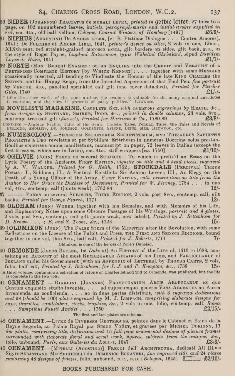80 NIDER (Jouannes) TRactatus de MORALI LEPRA, printed in gothic letter, 27 lines to a page, on 102 unnumbered leaves, initials, paragraph-marks and initial-strokes supplied in red, sm. 4to., old half vellum, Cologne, Conrad Winters, of Homberg [1497] £6/6/- 1 NIPHUS (Aveustin1) De Amore LisEr, [et B. Platinae Dialogus . . . Contra Amores], 1641; De PuLtcHro et Amorw Lisui, 1641, printer’s device on titles, 2 vols in one, 12mo., XIXth cent. red straight-yrained morocco extra, gilt borders on sides, gilt back, g.e., in the style of Roger Payne, Lugdunt Batavorum, typis Wilhelmit Christians, Apud Davidem     Lopes de Haro, 1641 £1/1/- 2 NORTH (Hon. Rocer) Examen: or, an Enqurey into the Crepir and VERACITY of a PRETENDED CompPpLetTE History [by WuHiTE Krnnaet];.. . together with some MEMOIRS occasionally inserted, all tending to Vindicate the Honour of the late Kine CHarugs the SEconD, and his Happy Reign, from the Intended Aspersions of that Foul Pen, fine portrait by VeRTUR, 4to., panelled sprinkled calf gilt (one cover detached), Printed for Fletcher Giles, 1740 £1/-/- “Like the other works of the same author, the examen is valuable for the many original anecdotes it contains, and the view it presents of party politics.’”—LOWNDES. 3 NOVELIST’S MAGAZINE, Comerers Sxt, with numerous engravings by HEATH, &amp;c., from designs by STOTHARD, SmriRKkB, Dopp, &amp;c., printed in double columns, 23 vols, 8vo., contemp: tree calf gilt (fine set), Printed far Harrison &amp; Co., 1780-89 £8/8/- ConTAINns :—Arabian Nights, Tales of the Genii, Chinese Tales, Persian Tales, the Tales and Novels of FIELDING, SMOLLETT, DR. JOHNSON, GOLDSMITH, STERNE, Deron, Mrs, HeyWwoop, etc. 4 NUMEROLOGY.—Secrerum Secrerorum SECRETISSIMUM, sive THESAURUS SAPIENTIS PROPHETIS a DEO revelatus et per Sybillam Hritrheam in numerus Doctrina solus prestan- tionibus concessus omnia manifestans, manuscript on paper, 72 leaves in [talian (except the first 5 leaves, which are in Latin), sm. 4to., stiff wrappers [ca. 1750] £1/10/- 5 OGILVIE (Joun) Poxms on several Supsects. To which is prefix’d an Essay on the Lyric Poetry of the Ancients, First EpItion, vignette on title and 4 head pieces, engraved by A. V. Waker, Printed for G. Keith, 1762; STOCKDALE (Percivat) Tures Poems: I., Siddons; II., A Poetical Epistle to Sir Ashton Lever; III., An Elegy on the Death of a Young Officer of the Army, First Epition, with presentation on title from the Author to Her Grace the Duchess of Devonshire, Printed for W. Flexney, 1784... in one  vol, 4to., contemp. calf (joints weak), 1762-84 12/- 37 Porms on several Sussects, Tuo1rD Epition, 2 vols, post 8vo., contemp. calf, gilt backs, Printed for Georye Pearch, 1771 12/-  38 OLDHAM (Joun) Works, together with his Remains, and with Memoirs of his Life, and Explanatory Notes upon some Obscure Passages of his Writings, yortrait and 4 plates, 2 vols, post 8vo., contemp. calf gilt (joints weak, new labels), Printed by J. Bettenham for dD. Brown... ; B. and 8S. Tooke, &amp;c., 1722 15/- 39 [OLDMIXON (Joun)] The Fass Sreps of the Mryistry after the Revolution, with some Reflections on the License of the Pulpit and Press, rae First anp Szconp Epitions, bound together in one vol, thin 8vo., half calf, Printed for J. Roberts, 1714 T/- Oldmixon is one of the heroes of Pope’s Dunciad. 40 ORMONDE (Jamus Burtuer, lst Duke of) An History of the Lire of, 1610 to 1688, con- taining an Account of the most REMARKABLE AFFAIRS of his Timg, and PARTICULARLY of IRELAND under his Government [with an APPENDIX of LutTreRs], by THomAS Carts, 2 vols, folio, half calf, Printed by J. Bettenham, for J. J. and P. Knapton, &amp;c., 1736 15/- A third volume, containing a collection of letters of Charles 1st and 2nd to Ormonde, was published, but the life is complete in the two vols. 41 ORNAMENT. — Giarpin1t (Joannes) PrompruaRiumM ARTIS ARGENTARIZ ex quo Centum exquisito studio inventis, . . . ad cujuscumque generis VASA ARGENTHA ac Aurea invenienda ac conficienda. . .. ac in duas partes distribuit, with 3 engraved dedications and. 98 (should be 100) plates engraved by M. J. LIMPACH, comprising elaborate designs for cups, thuribles, candelabra, clocks, trophies, &amp;c., 2 vols in one, folio, contemp. calf, Rome . . . Sumptibus Faust Amidei . . . 1750 £2/15/&lt; The first and last plates are missing. 42 ORNAMENT.—Livez de Diverszs GrotEsques, peintes dans le Cabinet et Bains de la Reyne Kegente, au Palais Royal par Simon Voinr, et gravees par MicnuL Dorieny, 17 fine plates, comprising title, dedication and 15 full-page ornamental designs of picture frames surrounded with elaborate floral and scroll work, figures, subjects from the antique, &amp;c., folio, unbound, Paris, aux Galleries du Louvre, 1647 £3/3/- 43 ORNAMENT.—[Mire.x1 (Acgostino)] Freeci dell’ ARcHiTEeTURA, dedicati All Ill.mo Sig.re SEBASTIANO Mz SiGHICELLI da DomENICcO BoNAVERI, fine engraved title and 24 plates containing 48 designs of friezes, folio, unbound, N.p., N.D. [Bologna, 1645] Fo: £2/10/-