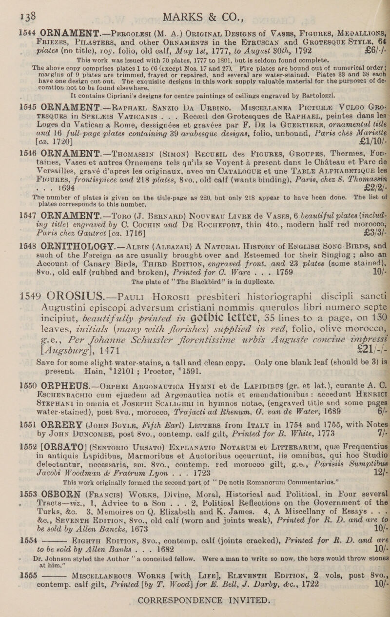            138 MARKS &amp; CO., 1544 ORNAMENT.—Percotssi (M. A.) OnicInaL Dzstens of Vasns, Ficurss, MEDALLIONS, FRIEZES, PILASTERS, and other ORNAMENTS in the Erruscan and GRoTesQquE STYLE, 64 plates (no title), roy. folio, old calf, May 1st, 1777, to August 30th, 1792 £6/-/- This work was issued with 70 plates, 1777 to 1801, but is seldom found complete. aa The above copy comprises plates 1 to €6 (except Nos. 17 and 27). Five plates are bound out of numerical order; margins of 9 plates are trimmed, frayed or repaired, and several are water-stained. Plates 33 and 38 each have one design cut out. The exquisite designs in this work supply valuable material for the purposes of de- coration not to be found elsewhere. 4 It contains Cipriani’s designs for centre paintings of ceilings engraved by Bartolozzi. 1545 ORNAMENT.—Raprnart Sanzio DA Ursino. MISscELLANEA Picrura VoLeo Gro: THSQUES in SpeLans VATICANIS .. . Recxil des Grotesques de RAPHAEL, peintes dans les” Loges du Vatican a Rome, dessignées et gravées par F. De la GUERTIERE, ornamental tetle and 16 full-page plates containing 39 arabesque designs, folio, unbound, Paris ches Martetie [ca. 1720] £1/10/- 1546 ORNAMENT.—Tuomassin (Stmon) Recuastt des Figures, Groupes, Thermes, Fon- taines, Vases et autres Ornemens tels qu’ils se Voyent a present dans le Chateau et Parc de Versailles, gravé d’apres les originaux, avec un CATALOGUE et une TABLE ALPHABETIQUE les” Ficures, frontispiece and 218 plates, 8vo., old calf (wants binding), Paris, chez 8. Thomasain .. . 1694 £2/2)- The number of plates is given on the title-page as 220, but only 218 appear to have been done. The list of plates corresponds to this number. 1547 ORNAMENT.—Toro (J. Bernard) Nouveau Livre de Vasns, 6 beautiful plates ore ing title) engraved by C. CocHin and De RocHEFort, thin 4to., modern half red morocco, Paris chez Gautrot [ca. 1716] £3/3/- 1548 ORNITHOLOGY. —Atzin (AtEazar) A NaturaL History of ENGLisH Sone: Birps, and such of the Foreign as are usually brought over and Esteemed for their Singing ; also an Account of Canary Birds, THrrp EDITION, engraved front. and 23 plates (some atainediay 8vo., old calf (rubbed and broken), Printed for OC. Ware... 1759 10/- The plate of ‘The Blackbird” is in duplicate. ; 1549 OROSIUS.—Pavuit Horosn presbiteri historiographi discipli sancti Augustini episcopi adversum cristiani nommis querulos libri numero septe incipiut, beautifully printed in GOtbIc letter, 35 lines to a page, on 130 leaves, znztials (many with florishes) supplied in red, folio, olive morocco, g.e., Per Johanne Schussler florentissime urbis Auguste conciue nipresall | Augsburg'|, 1471 £21/-/4 Save for some slight water-stains, a talland cleancopy. Only one blank leaf (should be 3) is. present. Hain, *12101; Proctor, *1591. = 1550 ORPHEUS.—Orpuer Arconautica Hymni et de Lapipipos (gr. et lat.), curante A. 0. FISCHENBACHIO cum ejusdem ad Argonautica notis et emendationibus: accedunt HmnRIor STEPHANI in omnia et JOSEPHI SCALIGERI in hymnos notae, (engraved title and some pages water-stained), post 8vo., morocco, Trajacti ad Rhenum, G. van de Water, 1689 6/- 4 1551 ORRERY (Joun Boyz, /ifih Harl) Luvrers from Ivany in 1754 and 1755, with Notes. by JoHN DuNncomBE, post 8vo., contemp. calf gilt, Printed for B. White, 1773 Ue 1552 [ORSATO] (Senrorio Ursato) Expnanatio Norarctm et LirreRaRuM, que Frequentius in antiquis Lapidibus, Marmoribus et Auctoribus occurrunt, iis omnibus, qui hoc Studio delectantur, necessaria, sm. 8vo., contemp. red morocco gilt, g.e., Paresrs Sumptibus Jacobt Woodman &amp; Fratrum Lyon... 1723 © 12/- This work originally formed the second part of ‘‘ De notis Romanorum Commentarius.” 3 1553 OSBORN (Francis) Works, Divine, Moral, Historical aud Political, in Four several . Tracts—viz., 1, Advice to a Son... 2, Political Reflections on the Government of the Turks, &amp;. 3, Memoires on Q. Elizabeth and K. James. 4, A Miscellany of Essays. . “ &amp;c., SEVENTH EDITION, 8vo., old calf (worn and joints weak), Printed for R. D. and are to  be sold by Allen Bancks, 1673 10/- 1554 Eicutu Epition, 8vo., contemp. calf (joints cracked), Printed for R. D. and are to be sold by Allen Banks ... . 1682 10/- - Dr, Johnson styled the Author ‘‘a conceited fellow. Were a man to write so now, the boys would throw “&lt;a at him.” 3 1555 MisceLtLaANgous Works [with Lire], Exeventa Epirion, 2. vols, post 8v0.,.  contemp. calf gilt, Printed [by 7’. Wood] for H. Bell, J. Darby, d&amp;c., 1722 10/- 4