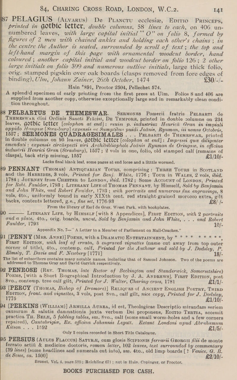          84, CHARING CROSS ROAD, LONDON, W.C.z2. I4t 87 PELAGIUS (Atvarus) De Priancru ecclesia, Epitio PRINcEPS, printed in GOtbic letter, doudle columns, 58 lines to each, on 406 un- numbered leaves, with large capttal inttial‘‘ O” on folio 8, formed by figures of 2 men with chained ankles and holding each other’s chains ; tn the centre the Author ts seated, surrounded by scroll of text; the top and lefthand margin of this page with ornamental woodcut border, hand coloured ; another capital inttial and woodcut border on folto 126; 2 other large tnttials on folio 399 and numerous outline tnttials, large thick folio, orig. stamped pigskin over oak boards (clasps removed from fore-edges of binding), Ulm, Johann Zainer, 26th October, 1474 50) &gt; Hain *891, Proctor 2504, Pellechet 574. A splendid specimen of early printing from the first press at Ulm. Folios 8 and 406 are supplied from another copy, otherwise exceptionally large end in remarkably clean condi- tion throughout. B8 PELBARTUS DE THEMESWAR. Szrmones Pomerii fratris PeLreartt de THEMESWaR dini Ordinis Sancti Fracisi, Dz Tempors, printed in double solumns on 234 leaves, gOtbic letter [colophon at end]: reuiss p. industriuz Henricu Gran in empialt oppido Hangaw [Stra-burg] expensis ac Sumptibusa puidi Jodnis, Rynman, iti nonas Octobris, 1557; SERMONES QUADRAGESIMALES ... Prrzarti de THemEswar, printed in double columns on 95 leaves, gothic letter [colophon at end]: Impressi que diligenter emendats : expensts circiispecti viri Archibibliophole Jodnis Rynman de Oringaw, in officina industrii Henrici Gran (Strasburg), 1557; 2 vols in one, folio, old stamped calf (remains of clasps), back strip missing, 1557 £1/10/- Lacks final blank leaf, some pages at end loose and a litttle wormed. 89 PENNANT (Tomas) Antiquarian Tours. comprising: THREE Tours in ScotLanp | and the Husripgs, 3 vols, Printed for Benj. White, 1776; Tour in Waxes, 2 vols, ibid. 1784; JournNeY from Custer to Lonpon, thid. 1782; Some Account of Lonpon, Printed for Robt. Faulder, i793 ; Lirmrary Lirs of Toomas PENNANT, by Himself, Sold by Benjamin and John White, and Robert Faulder, 1793; with portraits and numerous fine engravings, 8 | vols, 4to., uniformly bound in early XIXth cent. red straight-grained morocco extra, gilt backs, contents lettered, g.e., fine set, 1776-93 £8/-/- From the library of Earl de Grey, Wrest Park, with bookplates. Literary Lirs, by Himseir [with 8 Appendices], First Eprrion, with 2 portraits ond a plate, 4to., orig. boards, uncut, Sold by Benjamin and John White, . .. and Robert Faulder, 1793 10/- Appendix No. 7—*‘ A Letter to a Member of Parliament on Mail-Coaches.” pl [PENNY (Mrs. Annx)} Poros, with a Dramatic ENTERTAINMENT, by * * * * * * * * * First Epition, with leaf of errata, 5 engraved vignettes (name cut away from top outer corner of title), 4to., contemp. calf, Printed for the Authour and sold by J. Dodsley, P. Elmsiy, T. Davis and F. Newbery [1771] 18/- | The list of subscribers contains many notable names, including that of Samuel Johnson. Two of the poems are addressed to Thomas Gray and David Garrick respectively.  00  b2 PENROSE (Ruy, THomas, late Rector of Beckington and Standerwick, Somersetshtre) Poems, [with a Short Biographical Introduction by J. A. ANDREWS], Fimst EDITION, post 8vo., contemp. tree calf gilt, Printed for J. Walter, Charing-croas, 1781 £1/1/- 93 [PERCY (Tuomas, Bishop of Dromore)] Rutiqvas of ANCINNT ENGLISH Porrry, THIRD | Epition, front. and vignettes, 3 vols, post 8vo., calf gilt, nice copy, Printed for J. Dodsiley, 1775 £1/10/- b4 [PERKINS (WiLLIAM)] ARMILLA AuRBA, id est, Theologicae Descriptio mirandam seriem | causarum &amp; salutis damnationis juxta verbum Dei proponens, Eprrio Tmrrta, accessit practica Tu. Buzm, 5 folding tables, sm. 8vo., calf (some small worm-holes and a few corners repaired), Cantabrigie, Hx. officina Johannis Legatt. Hatant Londoni apud Abrahamum Kitson . . . 1592 £1/5/- Only 2 copies recorded in Short Title Catalogue. 95 PERSIUS (Avtous Fraccus) Satyr, cum glosis Scrpionts fervarii Guoratt fli de monte ferrato artiti &amp; medicine doctoris, roman letter, 102 leaves, text surrounded by commentary (39 dines) (some headlines and numerals cut into), sm. 4to., old limp boards [? Venice, G. B. de Sesse, ca. 1500] £2/10/- Brunet, Vol. 4, page 520; Reichling 671; not in Hain. Copinger, or Proctor.