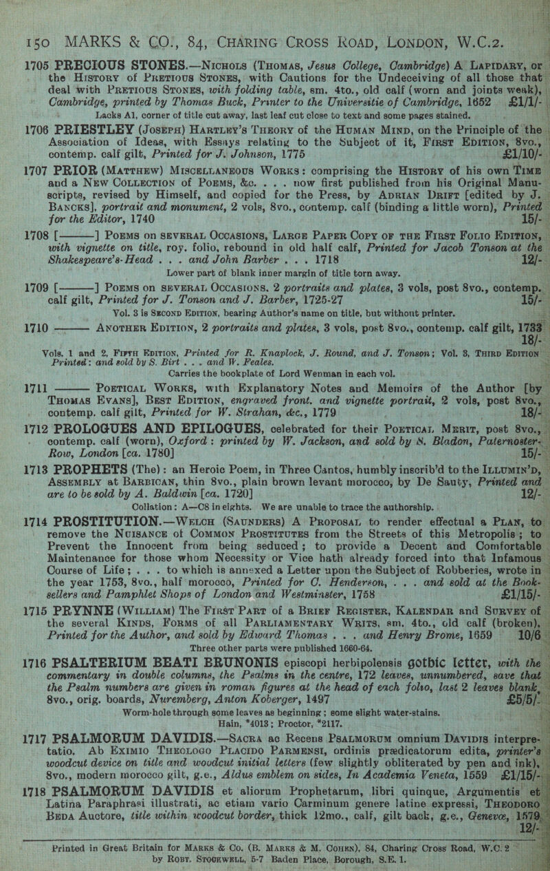  150 MARKS &amp; CO., 84, CHARING Cross RkoAD, LONDON, W.C.2. : 1705 PRECIOUS STONES.—Nicuois (Tuomas, Jesus College, Cambridge) A LaPIDARY, or . the Hyrsrory of Pretious Stongs, with Cautions for the Undeceiving of all those that deal ‘with Pretious Sronzs, with folding table, sm. 4to., old calf (worn and joints weak), — Cambridge, printed by Thomas Buck, Printer to the Universttie of Cambridge, 1652 — &amp;l/t/- Lacks Al, corner of title cut away, last leaf cut close to text and some pages stained. 1706 PRIESTLBY (Josrrs) Harriey’s Tuzory of the HuMAN Mrinp, on the piace of the Association of Ideas, with Essays relating to the Subject of it, Fist Epition, 8vo., © contemp. calf gilt, Printed for J. Johnson, 1775 £1/10/- 1707 PRIOR (MartHew) Miscetuangous Works: comprising the History of his own Time ' and a New Couuection of Poms, &amp;c. . . . now first published from his Original Manu- — scripts, revised by Himself, and copied for the Press, by Aprian Drirt {edited by J. ~ BANCKS], portrait and monument, 2 vols, 8vo., contemp. calf (binding a little worn), Pranted for the Editor, 1740 15/- 1708 [ ] Porms on seveRat Occasions, Lance Paper Copy or THE First Foto Eprrion, — with vignette on ttle, i folio, rebound in old half calf, Printed for Jacob Tonson at the Shakespeare’s- Head... and John Barber... 1718 12/-— ee part of blank inner paces of title torn away. 1709 [ ] Poms on SEVERAL Occasions, 2 portraits and plates, 3 vols, post 8vo., contemp. calf gilt, Printed for J. Tonson and J. Barber, 1725-27 15/- : Vol. 3 is Second EpitTion, bearing Author’s name on title, but without printer. ANOTHER EDITION, 2 portrasts and plates, 3 vols, post 8vo., contemp. calf gilt, 1738 o Vols. 1 and 2, Fiera Epirion, Printed for R. Knaplock, J. Round, and J. Tonson; Vol. 8, Turrp Epimon — Printed: and sold by S. Birt... and W. Feales. % Caiiles the bookplate of Lord Wenman in each vol. PorticAL Works, with Explanatory Notes and Memoirs of the Author iy THomas Evans], Best Epition, engraved front. and vignette portrait, 2 vols, post mi contemp. calf gilt, Printed for W. Strahan, é&amp;c., 1779 18/- 1712 PROLOGUES AND EPILOGUES, celebrated for their Porticar, Mzrit, post 8v0., : contemp. calf (worn), Oxford: printed by W. Jackson, and sold by S. Bladon, Paternoster. Row, London [ca. 1780] 15/- 1713 PROPHETS (The): an Heroic Poem, in Three Cantos, heitatiy inscrib’d to the InLumIn’D, ASSEMBLY at BARBICAN, thin 8vo., plain brown levant morocco, by De Sauty, Printed and — are to be sold by A. Baldwin [ca. 1720] 12/-3 Collation: A—C8 ineights. We are unable to trace the authorship. a 1714 PROSTITUTION.—Wetca (Saunpsers) A ProposaL to render effectual a Pian, to remove the Nuisance of Common Prostitutes from the Streets of this Metropolis; to Prevent the Innocent from being seduced; to provide a Decent and Comfortable — Maintenance for those whom Necessity or Vice hath already forced into that Infamous — Course of Life; . . . to which is annexed a Letter upon the Subject of Robberies, wrote in a M4 3    1710  1711 the year 1753, 8vo., half morocco, Printed for C. Henderson, .. . and sold at the Book- sellers and Pamphlet Shops of London and Westminster, 1758 £1/15/- 1715 PRYNNE (Witx1am) The Frast Part of a Brizr Recistur, KALENDAR and Survey of — . the several Kinps, Forms of all PARLIAMENTARY WRITS, sm. 4to., old calf (broken), . Printed for the Author, and sold by Hdward Thomas... and Henry Brome, 1659 — 10/6, Three other parts were published 1660-64. a 1716 PSALTERIUM BEATI BRUNONIS episcopi herbipolensis gotbic letter, ah Ree commentary in double columns, the Psalms tn the centre, 172 leaves, unnumbered, save that the Psalm numbers are given in roman figures at the head of each foleo, last 2 leaves blank, 8vo., orig. boards, Nuremberg, Anton Koberger, 1497 a Worm-hole through some leaves as beginning ; some slight water-stains. Hain, *4013; Proctor, *2117. ao 1717 PSALMORUM DAVIDIS.—Sacra ac Recens PsaLMoRuM omnium Davipis interpre tatio. Ab Exim1io TuxoLtoco PLacipo PaRMENSI, ordinis predicatorum edita, prenter’s © woodcut device on title and woodcut initial letters (few slightly obliterated by pen and ink), 8vo,, modern morocco gilt, g.e., Aldus emblem on sides, In Academia Veneta, 1559 £1/15/- 1718 PSALMORUM DAVIDIS et aliorum Prophetarum, libri quingue, Argumentis et Latina Paraphrasi illustrati, ac etiam vario Carminum genere latine expressi, THEODO! oe Bupa Auctore, title within woodcut border, thick 12mo., calf, gilt back, g.e., Geneve, . 1579. Et Df:      - Printed in Great Britain for Marks &amp; Co. (B. Marks &amp; M. Coukn), 84, Charing Cross Road, W.C. 25 by Rost. STOCRWELL, 6: ve Baden Place,, Borough, Ss. Oe ESN