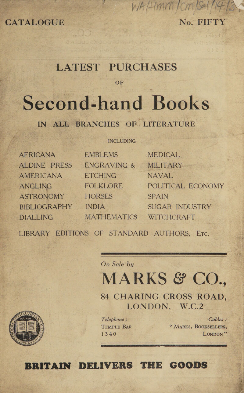   ~CATALOGUE © | No: FIFTY LATEST Sub Ze ai . OF IN ALL ‘BRANCHES OF LITERATURE A a INCLUDING AFRICANA EMBLEMS MEDICAL ALDINE PRESS ENGRAVING &amp; MILITARY. AMERICANA ETCHING NAVAL ANGLING FOLKLORE POLITICAL ECONOMY ASTRONOMY — HORSES SPAIN BIBLIOGRAPHY — INDIA SUGAR INDUSTRY DIALLING = MATHEMATICS WITCHCRAFT : _ LIBRARY EDITIONS OF STANDARD AUTHORS, Erc. :    On Sale by MARKS @&amp; CO., 84 CHARING CROSS ROAD, LONDON, W.C.2 Telephone : Cables : TEMPLE BaR ‘© MARKS, BOOKSELLERS, —_ 1340 LONDON” —    