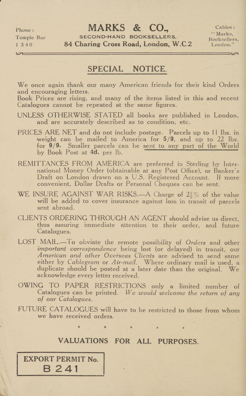 ae MARKS &amp; CO, Cables “ Marks; Temple Bar SECOND-HAND BOOKSELLERS, Booksellers, dora 84 Charing Cross Road, London, W.C.2 _ London.” SPECIAL NOTICE. We once again thank our many American friends for their kind Orders and encouraging letters. Book Prices are rising, and many of the items listed in this and recent Catalogues cannot be repeated at the same figures. UNLESS OTHERWISE STATED all books are published in London, and are accurately described as to condition, etc. PRICES ARE NET and do not include postage. Parcels up to || Ibs. in weight can be mailed to America for 5/9, and up to 22 lbs. for 9/9. Smaller parcels can be sent to any part of the World by Book Post at 4d. per lb. REMITTANCES FROM AMERICA are preferred in Sterling by Inter- national Money Order (obtainable at any Post Office), or Banker’s Draft on London drawn on a U.S. Registered Account. If more convenient, Dollar Drafts or Personal Cheques can be sent. WE INSURE AGAINST WAR RISKS.—A Charge of 25% of the value will be added to cover insurance against loss in transit of parcels sent abroad. CLIENTS ORDERING THROUGH AN AGENT should advise us direct, thus assuring immediate attention to their order, and future Catalogues. LOST MAIL.—To obviate the remote possibility of Orders and other important correspondence being lost (or delayed) in transit, our American and other Overseas Clients are advised to send same either by Cablegram or Air-mail. Where ordinary mail is used, a duplicate should be posted at a later date than the original. We acknowledge every letter received. OWING TO PAPER RESTRICTIONS only a limited number of Catalogues can be printed. We would welcome the return of any of our Catalogues. FUTURE CATALOGUES will have to is restricted to those from whom we have received orders. * * * * * VALUATIONS. FOR ALL PURPOSES. | EXPORT PERMIT No. B2A41