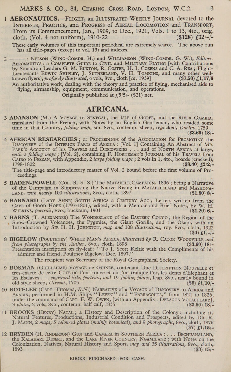 1 AERONAUTICS.—FLIGHT, an ILLUSTRATED WEEKLY JOURNAL devoted to the INTERESTS, PRACTICE, and PROGRESS of AERIAL LOCOMOTION and TRANSPORT, From its Commencement, Jan., 1909, to Dec., 1921, Vols. 1 to 13, 4to., orig. cloth, (Vol. 4 not uniform), 1910-22 ($128) £32/-/- These early volumes of this important periodical are extremely scarce. The above run has all title-pages (except to vol. 13) and indexes.  2 - : NELSON (WING-ComMprR. H.) and WILLIAMSON (WING-ComprR. G. W.), Editors. AERONAUTICS : a COMPLETE GUIDE to CIVIL and MILITARY FLYING [with Contributions by Squadron Leaders G. M. BuxTon, R. CosTeErR, H. I. CozENns and C. A. REA; Flight- Lieutenants EDWIN SHIPLEY, J. SUTHERLAND, V. H. TOMKINS, and many other well- known flyers], profusely illustrated, 4 vols, 8vo., cloth [ca. 1939] ($7.50) £1/17/6 An authoritative work, dealing with the theory and practice of flying, mechanised aids to flying, airmanship, equipment, communication, and operations. Originally published at £5/5/- ($21) net. AFRICANA. 3 ADANSON (M.) A VoyaGE to SENEGAL, the ISLE of GOREE, and the RIVER GAMBIA, translated from the French, with Notes by an English Gentleman, who resided some time in that Country, folding map, sm. 8vo., contemp. sheep, rebacked, Dublin, 1759 ($3.60) 18/= 4 AFRICAN RESEARCHES ; or PROCEEDINGS of the ASSOCIATION for PROMOTING the DISCOVERY of the INTERIOR Parts of AFRICA: [Vol. 1] Containing An Abstract of Mr. Park’s ACCOUNT of his TRAVELS and DISCOVERIES . . . and of NORTH AFRICA at large, with 2 folding maps ; [Vol. 2], containing F. HORNEMAN’s JOURNAL of his TRAVELS from CAIRO to FEZZAN, with Appendix; 2 large folding maps ; 2 vols in 1, 4to., boards (cracked), 1798-1802 ($8.40) £2/2/- The title-page and introductory matter of Vol. 2 bound before the first volume of Pro- ceedings. 5 BADEN-POWELL (Cot. R. S. S.) The MATABELE.CAMPAIGN, 1896 ; being a Narrative of the Campaign in Suppressing the Native Rising in MATABELELAND and MASHONA- LAND, with nearly 100 illustrations, 8vo., cloth, 1897 ($1.60) 8/« 6 BARNARD (Lapy ANNE) SOUTH AFRICA a CENTURY AGO; Letters written from the Care of Goop Hope (1797-1801), edited, with a Memoir and Brief Notes, by W. H. WILKINS, portrait, 8vo., buckram, 1901 ($1.20) 6/- 7 BARNS (T. ALEXANDER) The WONDERLAND of the EASTERN CONGO ; the Region of the , Snow-Crowned Volcanoes, the Pygmies, the Giant Gorilla, and the Okapi, with an Introduction by SIR H. H. JOHNSTON, map and 108 illustrations, roy. 8vo., cloth, 1922 ($4) £1/-/- 8 BIGELOW (POULTENEY) WHITE MAN’s AFRICA, illustrated by R. CATON WOODVILLE and from photographs by the Author, 8vo., cloth, 1898 ($3.60) 18/- Presentation inscription on fly-leaf: ““’To J. Scott Keltie with the Compliments of his admirer and friend, Poultney Bigelow, Dec. 1897.”’ The recipient was Secretary of the Royal Geographical Society. 9 BOSMAN (GUILLAUME) VOYAGE de GUINEE, contenant Une DESCRIPTION NOUVELLE et trés-exacte de cette COTE ot lon trouve et ot l’on trafique lor, les dents d’Elephant et les Esclaves .. . engraved title, portrait, and 19 folding plates, fcap. 8vo., neatly bound in old style sheep, Utrecht, 1705 ($6) £1/10/- 10 BOTELER (Capt. THOMAS, R.N.) NARRATIVE of a VOYAGE of DISCOVERY to AFRICA and ARABIA, performed in H.M. Ships “ LEvEN”’ and “‘ BARRAcouTA,” from 1821 to 1826, under the command of Capt. F. W. Owen, [with an Appendix : DELAGOA VOCABULARY], 3 plates, 2 vols, 8vo., contemp. half calf, 1835 ($3.60) 18/- 11 BROOKS (Henry) NatTaL; a History and Description of the Colony: including its Natural Features, Productions, Industrial Condition and Prospects, edited by Dr. R. J. MANN, 2 maps, 5 coloured plates (mainly botanical), and 9 photographs, 8vo., cloth, 1876 (87) £1/15/- 12 BRYDEN (H. ANDERSON) GUN and-CAMERA in SOUTHERN AFRICA: ... BECHUANALAND, the KALAHARI DESERT, and the LAKE RIVER COUNTRY, NGAMILAND ; with Notes on the Colonization, Natives, Natural aety and we ia map and 35 illustrations, 8vo., cloth, 1893 ($3) 15/-