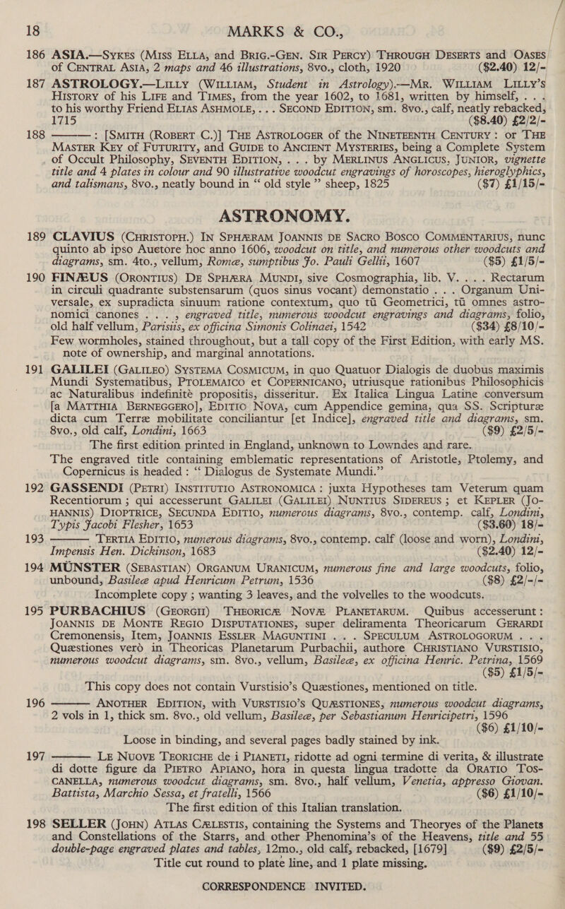 186 187 188 189 190 191 192 193 194 195 196 197 198 ASTA.—Syxes (Miss ELLA, and Bric.-GEN. SIR PERCY) THROUGH DESERTS and OASES of CENTRAL ASIA, 2 maps and 46 tllustrations, 8vo., cloth, 1920 ($2.40) 12/- ASTROLOGY.—LILLY (WILLIAM, Student in Astrology).—MR. WILLIAM LILLyY’s History of his LIFE and Times, from the year 1602, to 1681, written by himself,.. . to his worthy Friend EL1As ASHMOLE, .. . SECOND EDITION, sm. 8vo., calf, neatly rebacked, 1715 ($8.40) £2/2/- —w—: [SMITH (ROBERT C.)] THE ASTROLOGER of the NINETEENTH CENTURY: or THE MastTER KeEy of FUTURITY, and GUIDE to ANCIENT MYSTERIES, being a Complete System of Occult Philosophy, SEVENTH EDITION, .. . by MERLINUS ANGLICUS, JUNIOR, vignette title and 4 plates in colour and 90 illustrative woodcut engravings of horoscopes, hieroglyphics, and talismans, 8vo., neatly bound in “‘ old style ” sheep, 1825 ($7) £1/15/- ASTRONOMY. CLAVIUS (CnrIsTopH.) IN SPHRARAM JOANNIS DE SACRO BoscO COMMENTARIUS, nunc quinto ab ipso Auetore hoc anno 1606, woodcut on title, and numerous other woodcuts and diagrams, sm. 4to., vellum, Rome, sumptibus Fo. Pauli Gellit, 1607 ($5) £1/5/- FIN/EUS (OrontTIus) DE SPHRRA MUNDI, sive Cosmographia, lib. V. ... Rectarum in circuli quadrante substensarum (quos sinus vocant) demonstatio . . . Organum Uni- versale, ex supradicta sinuum ratione contextum, quo tu Geometrici, ti omnes astro- nomici canones ... , engraved title, numerous woodcut engravings and diagrams, folio, old half vellum, Parisiis, ex officina Simonis Colinaet, 1542 ($34) £8/10/- Few wormholes, stained throughout, but a tall copy of the First Edition, with early MS. note of ownership, and marginal annotations. GALILEI (GALILEO) SySTEMA COSsMICUM, in quo Quatuor Dialogis de duobus maximis Mundi Systematibus, PTOLEMAICO et COPERNICANO, utriusque rationibus Philosophicis ac Naturalibus indefinite propositis, disseritur. Ex Italica Lingua Latine conversum [a MATTHIA BERNEGGERO], EDITIO Nova, cum Appendice gemina, qua SS. Scripture dicta. cum Terre mobilitate conciliantur [et Indice], engraved title and diagrams, sm. 8vo., old calf, Londini, 1663 ($9) £2/5/= The first edition printed in England, unknown to Lowndes and rare. The engraved title containing emblematic representations of Aristotle, Ptolemy, and Copernicus is headed : ‘‘ Dialogus de Systemate Mundi.” GASSENDI (PEtr1) INSTITUTIO ASTRONOMICA : juxta Hypotheses tam Veterum quam Recentiorum ; qui accesserunt GALILEI (GALILEL) NUNTIUS SIDEREUS ; et KEPLER (JO- HANNIS) DIOPTRICE, SECUNDA EDITIO, numerous diagrams, 8vo., contemp. calf, Londin, Typis Facobi Flesher, 1653 ($3.60) 18/- TERTIA EDITIO, numerous diagrams, 8vo., contemp. calf (loose and worn), Londinz, Impensis Hen. Dickinson, 1683 ($2.40) 12/- MUNSTER (SEBASTIAN) ORGANUM URANICUM, numerous fine and large woodcuts, folio, unbound, Basilee apud Henricum. Petrum, 1536 ($8) £2/=/= Incomplete copy ; wanting 3 leaves, and the volvelles to the woodcuts. PURBACHIUS (GeorGiI) THEORICR Nov&amp;® PLANETARUM. Quibus accesserunt: JOANNIS DE MONTE REGIO DISPUTATIONES, super deliramenta Theoricarum GERARDI Cremonensis, Item, JOANNIS EssLER MAGUNTINI .. . SPECULUM ASTROLOGORUM ... Questiones verO in Theoricas Planetarum Purbachii, authore CHRISTIANO VURSTISIO, numerous woodcut diagrams, sm. 8vo., vellum, Basilee, ex officina Henric. Este fs : ($5) £1/5/- This copy does not contain Vurstisio’s Questiones, mentioned on title. ANOTHER EDITION, with VURSTISIO’S QUASTIONES, numerous woodcut diagrams, 2 vols in 1, thick sm. 8vo., old vellum, Basilee, per Sebastianum Henricipetri, 1596 ($6) £1/10/-   Loose in binding, and several pages badly stained by ink. LE NUOVE TEORICHE de i PIANETI, ridotte ad ogni termine di verita, &amp; illustrate di dotte figure da PrETRO APIANO, hora in questa lingua tradotte da OraTio Tos- CANELLA, numerous woodcut diagrams, sm. 8vo., half vellum, Venetia, appresso Giovan. Battista, Marchio Sessa, et fratelli, 1566 ($6) £1/10/- The first edition of this Italian translation. SELLER (JOHN) ATLAS CALESTIS, containing the Systems and Theoryes of the Planets and Constellations of the Starrs, and other Phenomina’s of the Heavens, title and 55 double-page engraved plates and tables, 12mo., old calf, rebacked, [1679] ($9) £2/5/- Title cut round to plate line, and 1 plate missing. 