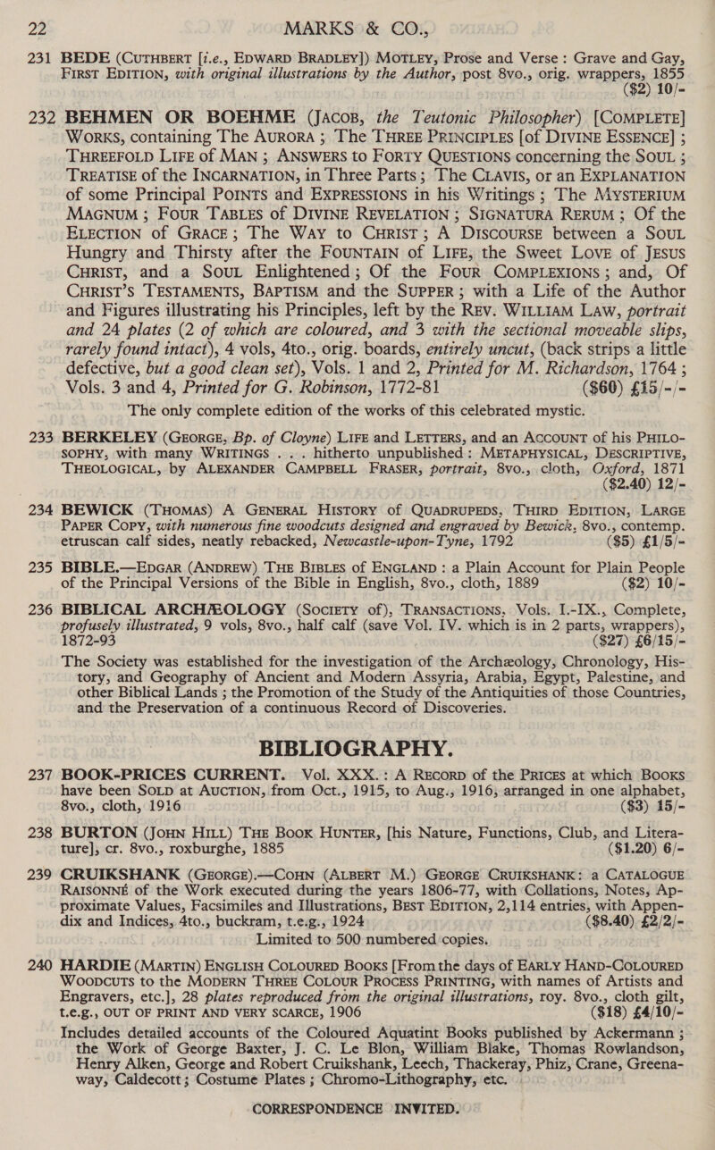 231 BEDE (CUTHBERT [?.e., EDWARD BRADLEY]) MOTLEY, Prose and Verse: Grave and Gay, First EDITION, with original illustrations by the Author, post 8vo., orig. wrappers, 1855 ($2) 10/- 233 234 235 236 237 238 239 240 WorKS, containing The Aurora ; The THREE PRINCIPLES [of DIVINE ESSENCE] 5 THREEFOLD LIFE of MAN ; ANSWERS to FORTY QUESTIONS concerning the SOUL ; TREATISE of the INCARNATION, in Three Parts; The CLAVIS, or an EXPLANATION of some Principal PoINTs and EXPRESSIONS in his Writings ; The MYSTERIUM MAGNUM ; Four TABLES of DIVINE REVELATION ; SIGNATURA RERUM ; Of the ELECTION of GRACE; The Way to CuHrist; A DISCOURSE between a SOUL Hungry and Thirsty after the FOUNTAIN of LIFE, the Sweet Love of JEsus CHRIST, and a Sout Enlightened; Of the Four COMPLEXIONS ; and, Of CHRIST’S TESTAMENTS, BAPTISM and the SUPPER; with a Life of the Author and Figures illustrating his Principles, left by the Rev. WILLIAM Law, portrait and 24 plates (2 of which are coloured, and 3 with the sectional moveable slips, rarely found intact), 4 vols, 4to., orig. boards, entirely uncut, (back strips a little defective, but a good clean set), Vols. | and 2, Printed for M. Richardson, 1764 ; Vols. 3 and 4, Printed for G. Robinson, 1772-81 ($60) £15/-/- The only complete edition of the works of this celebrated mystic. BERKELEY (GeorGE, Bp. of Cloyne) LIFE and LETTERS, and an ACCOUNT of his PHILO- SOPHY, with many WRITINGS . . . hitherto unpublished : METAPHYSICAL, DESCRIPTIVE, THEOLOGICAL, by ALEXANDER CAMPBELL FRASER, portrait, 8vo., cloth, Oxford, 1871 ($2.40) 12/- BEWICK (THomasS) A GENERAL HISTORY of QUADRUPEDS, THIRD EDITION, LARGE PAPER Copy, with numerous fine woodcuts designed and engraved by Bewick, 8vo., contemp. etruscan calf sides, neatly rebacked, Newcastle-upon-Tyne, 1792 ($5) £1/5/- BIBLE.—EbDGaAR (ANDREW) THE BIBLES of ENGLAND: a Plain Account for Plain People of the Principal Versions of the Bible in English, 8vo., cloth, 1889 ($2) 10/- BIBLICAL ARCHMOLOGY (Society of), TRANSACTIONS, Vols. I.-[X., Complete, profusely illustrated, 9 vols, 8vo., half calf (save Vol. [V. which is in 2 parts, wrappers), 1872-93 ($27) £6/15/- The Society was established for the investigation of the Archeology, Chronology, His- tory, and Geography of Ancient and Modern Assyria, Arabia, Egypt, Palestine, and other Biblical Lands ; the Promotion of the Study of the Antiquities of those Countries, and the Preservation of a continuous Record of Discoveries. BIBLIOGRAPHY. BOOK-PRICES CURRENT. Vol. XXX.: A REcorpD of the PRICES at which BOoKs have been SOLD at AUCTION, from Oct., 1915, to Aug.,; 1916, arranged in one alphabet, 8vo., cloth, 1916 ($3) 15/- BURTON (JOHN HILL) THE BooK HUNTER, [his Nature, Functions, Club, and Litera- ture], cr. 8vo., roxburghe, 1885 ($1.20) 6/= CRUIKSHANK (GEORGE).—COHN (ALBERT M.) GEORGE CRUIKSHANK: a CATALOGUE RAISONNE of the Work executed during the years 1806-77, with Collations, Notes, Ap- proximate Values, Facsimiles and Illustrations, BEsT EDITION, 2,114 entries, with Appen- dix and Indices, 4to., buckram, t.e.g., 1924 ($8.40) £2/2/- Limited to 500 numbered ‘copies. HARDIE (MarTIN) ENGLISH COLOURED Books [From the days of EARLY HAND-COLOURED WoopcuTs to the MODERN THREE COLOUR PROCESS PRINTING, with names of Artists and Engravers, etc.], 28 plates reproduced from the original sllustrations, roy. 8vo., cloth gilt, t.e.g., OUT OF PRINT AND VERY SCARCE, 1906 ($18) £4/10/- Includes detailed accounts of the Coloured Aquatint Books published by Ackermann ; the Work of George Baxter, J. C. Le Blon, William Blake, Thomas Rowlandson, Henry Alken, George and Robert Cruikshank, Leech, Thackeray, Phiz, Crane, Greena- way, Caldecott; Costume Plates ; Chromo-Lithography, etc.