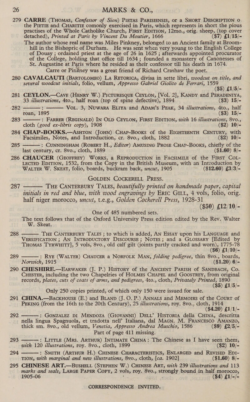 279 280 281 (282 283 284 285 286 287 288 289 290 291 292 293 294 295 CARRE (THOMAS, Confessor of Sion) PIETAS PARISIENSIS, or a SHORT DESCRIPTION 0. the PreETIE and CHARITIE comonly exercised in Paris, which represents in short the pious practises of the Whole Catholike Church, First EDITION, 12mo., orig. sheep, (top cover detached), Printed at Paris by Vincent Du Moutier, 1666 ($7) £1/15/- The author whose real name was Miles Pinkney, belonged to an Ancient family at Broom- hill in the Bishopric of Durham. He was sent when very young to the English College of Douay ; ordained priest at the age of 26 in 1625 ; afterwards appointed procurator of the College, holding that office till 1634; founded a monastery of Canonesses of St. Augustine at Paris where he resided as their confessor till his death in 1674. Carre or Pinkney was a great friend of Richard Crashaw the poet. CAVALCAUTI (BARTOLOMEO) LA RETORICA, divisa in sette libri, woedcut on title, and several woodcut initials, folio, vellum, Appresso Gabriel Giolito de Ferrari, 1559 ($5) £1/5/- CEYLON.—Cave (HENRY W.) PICTURESQUE CEYLON, [Vol. 2], KANDY and PERADENIYA, 33 illustrations, 4to., half roan (top of spine defective), 1894 ($3) 15/- : VoL. 3, NUWARA ELIYA and ADAM’S PEAK, 34 illustrations, Ato., half roan, 1895 ($3) 15/- : FARRER (REGINALD) IN OLD CEYLON, FIRST EDITION, with 16 tliustrations, 8vo., cloth (good ex-libris copy), 1908 ($2) 10/= CHAP-BOOKS.—ASHTON (JOHN) CHAP-Booxs of the EIGHTEENTH CENTURY, with Facsimiles, Notes, and Introduction, cr. 8vo., cloth, 1882 ($2) 10/- : CUNNINGHAM (ROBERT H., Editor) AMUSING PROSE CHAP-Books, chiefly of the last century, cr. 8vo., cloth, 1889 | ($1.60) 8/- CHAUCER (GEOFFREY) WORKS, a REPRODUCTION in FACSIMILE of the FirsT COL- LECTED EDITION, 1532, from the Copy in the British Museum, with an Introduction by WALTER W. SKEAT, folio, boards, buckram back, uncut, 1905 ($12.60) £3/3/-     GOLDEN COCKERELL PRESS. | THE CANTERBURY TALES, beautifully printed on handmade paper, capital inttials in red and blue, with wood engravings by Eric GILL, 4 vols, folio, orig. half niger morocco, uncut, t.e.g., Golden Cockerell Press, 1928-31 ($50) £12/10/-  One of 485 numbered sets. The text follows that of the Oxford University Press edition edited by the Rev. Walter W. Skeat. THE CANTERBURY TALES ; to which is added, AN Essay upon his LANGUAGE and VERSIFICATION ; AN INTRODUCTORY DISCOURSE; NOTES; and a GtLossary [Edited by THOMAS TYRWHITT], 5 vols, 8vo., old calf gilt joints partly cracked and worn), 1775-78 ($6) £1/10/- : RYE (WALTER) CHAUCER a NORFOLK MAN, folding pedigree, thin 8vo., boards, Norwich, 1915 ($1.20) 6/- CHESHIRE.—EARWAKER (J. P.) History of the ANCIENT PARISH of SANDBACH, Co. CHESTER, including the two Chapelries of HOLMES CHAPEL and GoosTREY, from original records, plates, cuts of coats of arms, and pedigrees, 4to., cloth, Privately Printed, 1890 ($5) £1/5/-   Only 250 copies printed, of which only 150 were issued for sale. CHINA.—BACKHOUSE (E.) and BLAND (J. O. P.) ANNALS and MeEmorrs of the Court of PEKING (from the 16th to the 20th Century), 25 illustrations, roy. 8vo., cloth, 1914 ($4.20) £1/1/- : GONZALEZ DI MENDOZA (GIOVANNI) DELL’ Historia della CHINA, descritta nella lingua Spagnuola, et tradotta nell’ Italiana, dal MAGN. M. FRANCESCO AMANZO, thick sm. 8vo., old vellum, Venetia, Appresso Andrea Muschio, 1586 ($9) £2/5/- Part of page 411 missing. : LITTLE (Mrs. ARTHUR) INTIMATE CHINA: The Chinese as I have seen them, with 120 illustrations, roy. 8vo., cloth, 1899 ($2) 10/- : SMITH (ARTHUR H.) CHINESE CHARACTERISTICS, ENLARGED and REVISED EDI- TION, with marginal and new illustrations, 8vo., cloth, [ca. 1902] ($1.60) 8/- CHINESE ART.—BUsHELL (STEPHEN W.) CHINESE ART, with 239 illustrations and 113 marks and seals, LARGE PAPER Copy, 2 voles roy: 8vo., strongly bound in haif morocco, 1905-06 | f ($4) £1/-/- CORRESPONDENCE INVITED.   