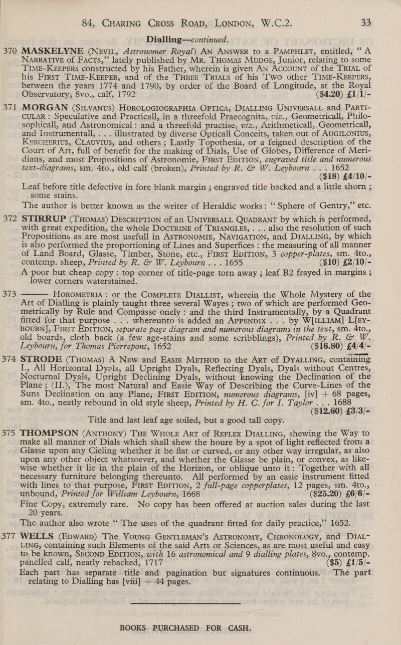 370 S.A 372 84, CHARING Cross RoapD, LONDON, W.C.2. 33 Dialling—continued. MASKELYNE (NEvIL, Astronomer Royal) AN ANSWER to a PAMPHLET, entitled, “A NARRATIVE of Facts,” lately published by Mr. THomMas MupcGE, Junior, relating to some ‘TIME-KEEPERS constructed by his Father, wherein is given AN ACCOUNT of the TRIAL of his First TIME-KEEPER, and of the THREE TRIALS of his Two other TIME-KEEPERS, between the years 1774 and 1790, by order of the Board of Longitude, at the Royal Observatory, 8vo., calf, 1792 ($4.20) £1/1/- MORGAN (SILVANUS) HOROLOGIOGRAPHIA OPTICA, DIALLING UNIVERSALL and ParTi- CULAR : Speculative and Practicall, in a threefold Praecognita, wz., Geometricall, Philo- sophicall, and Astronomical : and a threefold practise, vzz., Arithmeticall,,Geometricall, and Instrumentall, . . . illustrated by diverse Opticall Conceits, taken out of AUGILONIUS, KERCHERIUS, CLAUVIUS, and others ; Lastly Topothesia, or a feigned description of the Court of Art, full of benefit for the making of Dials, Use of Globes, Difference of Meri- dians, and most Propositions of Astronomie, FirsT EDITION, engraved title and numerous text-diagrams, sm. 4to., old calf (broken), Printed by R. &amp; W. Leybourn . . . 1652 ($18) £4/10/- Leaf before title defective in fore blank margin ; engraved title backed and a little shorn ; somie stains. The author is better known as the writer of Heraldic works: ‘‘ Sphere of Gentry,”’ etc. STIRRUP (THOMAS) DESCRIPTION of an UNIVERSALL QUADRANT by which is performed, 13 374 375 377 Propositions as are most usefull in ASTRONOMIE, NAVIGATION, and DIALLING, by which is also performed the proportioning of Lines and Superfices : the measuring of all manner of Land Board, Glasse, Timber, Stone, etc., First EDITION, 3 copper-plates, sm. 4to., contemp. sheep, Printed by R. &amp; W. Leybourn ... 1655 ($10) £2/10/- A poor but cheap copy : top corner of title-page torn away ; leaf B2 frayed in margins ; lower corners waterstained.  HOROMETRIA : or the COMPLETE DIALLIST, wherein the Whole Mystery of the Art of Dialling is plainly taught three several Wayes ; two of which are performed Geo- metrically by Rule and Compasse onely : and the third Instrumentally, by a Quadrant fitted for that purpose . . . whereunto is added an APPENDIX... by W[ILLIAM] L[Ey- BOURN], FIRST EDITION, separate page diagram and numerous diagrams in the text, sm. 4to., old boards, cloth back (a few age-stains and some scribblings), Printed by R. &amp; W. Leybourn, for Thomas Pierrepont, 1652 ($16.80) £4/4/- STRODE (Tuomas) A NEw and EAsIE METHOD to the ArT of DYALLING, containing I., All Horizontal Dyals, all Upright Dyals, Reflecting Dyals, Dyals without Centres, Nocturnal Dyals, Upright Declining Dyals, without knowing the Declination of the Plane ; (II.), The most Natural and Easie Way of Describing the Curve-Lines of the Suns Declination on any Plane, First EDITION, numerous diagrams, [iv] + 68 pages, sm. 4to., neatly rebound in old style sheep, Printed by H. C. for I. Taylor . . . 1688 ($12.60) £3/3/- Title and last leaf age soiled, but a good tall copy. THOMPSON (ANTHONY) THE WHOLE ART of REFLEX DIALLING, shewing the Way to make all manner of Dials which shall shew the houre by a’spot of light reflected from a Glasse upon any Cieling whether it be flat or curved, or any other way irregular, as also upon any other object whatsoever, and whether the Glasse be plain, or convex, as like- wise whether it lie in the plain of the Horizon, or oblique unto it: Together with all necessary furniture belonging thereunto. All performed by an easie instrument fitted with lines to that purpose, First EDITION, 2 full-page copperplates, 12 pages, sm. 4to., » unbound, Printed for Wilham Leybourn, 1668 ($25.20) £6/6/- Fine Copy, extremely rare. No copy has been offered at auction sales during the last 20 years. ) The author also wrote “‘ The uses of the quadrant fitted for daily practice,’’ 1652. WELLS (Epwarp) The YOUNG GENTLEMAN’S ASTRONOMY, CHRONOLOGY, and’ DIAL- LING, containing such Elements of the said Arts or Sciences, as are most useful and easy to, be known, SECOND EDITION, with 16 astronomical and 9 dialling plates, 8vo., contemp. panelled calf, neatly rebacked, 1717 ($5) £1/5/- Each part has separate title and pagination but signatures continuous. The part relating to Dialling has [viii] +44 pages.