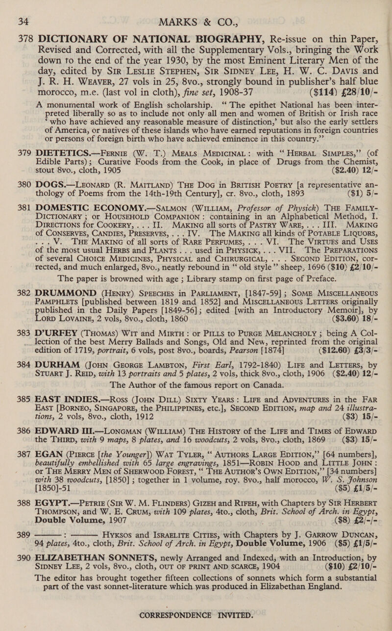 379 380 381 382 383 Revised and Corrected, with all the Supplementary Vols., bringing the Work down to the end of the year 1930, by the most Eminent Literary Men of the day, edited by Sir LESLIE STEPHEN, SIR SIDNEY LEE, H. W. C. Davis and J. R. H. WEAVER, 27 vols in 25, 8vo., strongly bound in publisher’s half blue morocco, m.e. (last vol in cloth), fine set, 1908-37 ($114) £28/10/- A monurnental work of English scholarship. ‘‘ The epithet National has been inter- preted liberally so as to include not only all men and women of British or Irish race “who have achieved any reasonable measure of distinction,’ but also the early settlers of America, or natives of these islands who have earned reputations in foreign countries or persons of foreign birth who have achieved eminence in this country.”’ DIETETICS.—FERNIE (W. T.) MEALS MEDICINAL: with ‘‘ HERBAL SIMPLES,’’ (of Edible Parts); Curative Foods from the Cook, in place of Drugs from the Chemist, stout 8vo., cloth, 1905 ($2.40) 12/~ DOGS.—LEONARD (R. MAITLAND) THE DoG in BRITISH POETRY [a representative an- thology of Poems from the 14th-19th Century], cr. 8vo., cloth, 1893 ($1) 5/- DICTIONARY ; or HOUSEHOLD COMPANION : containing in an Alphabetical Method, I. DIRECTIONS for COOKERY, ... II. MAKING all sorts of PASTRY WARE,... III. MAKING of CONSERVES, CANDIES, PRESERVES,... IV. The MAKING all kinds of POTABLE LIQUORS, ... V. THE MAKING of all sorts of RARE PERFUMES,... WI. The VIRTUES and USES of the most usual HERBS and PLANTS... used in PHysIcK,... VII. The PREPARATIONS of several CHOICE MEDICINES, PHYSICAL and CHIRURGICAL, . . . SECOND EDITION, cor- rected, and much enlarged, 8vo., neatly rebound in “‘ old style’’ sheep, 1696 ($10) £2/10/- The paper is browned with age ; Library stamp on first page of Preface. DRUMMOND (HENRY) SPEECHES in PARLIAMENT, [1847-59] ; SoME MISCELLANEOUS PAMPHLETS [published between 1819 and 1852] and MISCELLANEOUS LETTERS originally published in the Daily Papers [1849-56]; edited [with an Introductory Memoir], by Lorp LovaInE, 2 vols, 8vo., cloth, 1860 ($3.60) 18/- D’URFEY (THoMas) WiT and MIRTH: or PILLS to PURGE MELANCHOLY ; being A Col- 384 385 386 387 388 389 390 edition of 1719, portrait, 6 vols, post 8vo., boards, Pearson [1874] ($12.60) £3/3/- DURHAM (JOHN GEORGE LAMBTON, First Earl, 1792-1840) LIFE and LETTERS, by STUART J. REID, with 13 portraits and 5 plates, 2 vols, thick 8vo., cloth, 1906 ($2.40) 12/- The Author of the famous report on Canada. EAST INDIES.—Ross (JoHN DILL) Srxty Years: LirE and ADVENTURES in the FAR East [BORNEO, SINGAPORE, the PHILIPPINES, etc.], SECOND EDITION, map and 24 illustra- tions, 2 vols, 8vo., cloth, 1912 ($3) 15/- EDWARD III.—LONGMAN (WILLIAM) THE History of the Lire and Times of EDWARD the THIRD, with 9 maps, 8 plates, and 16 woodcuts, 2 vols, 8vo., cloth, 1869 ($3) 15/- EGAN (PIERCE [the Younger]) WaT TyYLsr, “‘ AUTHORS LARGE EDITION,” [64 numbers], beautifully embellished with 65 large engravings, 1851—ROBIN Hoop and LITTLE JOHN: or THE MERRY MEN of SHERWOOD FOREST, “* ‘THE AUTHOR’S OWN EDITION,” [34 numbers] with 38 woodcuts, [1850] ; together in 1 volume, roy. 8vo., half morocco, W. S. Fohnson [1850]-51 ($5) £1/5/= EGYPT.—PETRIE (SIR W. M. FLINDERS) GIZEH and RIFEH, with Chapters by SIR HERBERT THOMPSON, and W. E. Crum, with 109 plates, 4to., cloth, Brit. School of Arch. in Egypt, Double Volume, 1907 ($8) £2/-/= : Hyxsos and IsRAELITE CITIES, with Claes by J. GARROW DUNCAN, 94 plates, 4to., cloth, Brit. School of Arch. in Egypt, Double Volume, 1906 ($5) £1/5/- ELIZABETHAN SONNETS, newly Arranged and Indexed, with an Introduction, by SIDNEY LEE, 2 vols, 8vo., cloth, OUT OF PRINT AND SCARCE, 1904 ($10) £2/10/- The editor has brought together fifteen collections of sonnets which form a substantial part of the vast sonnet-literature which was produced in Elizabethan England.  
