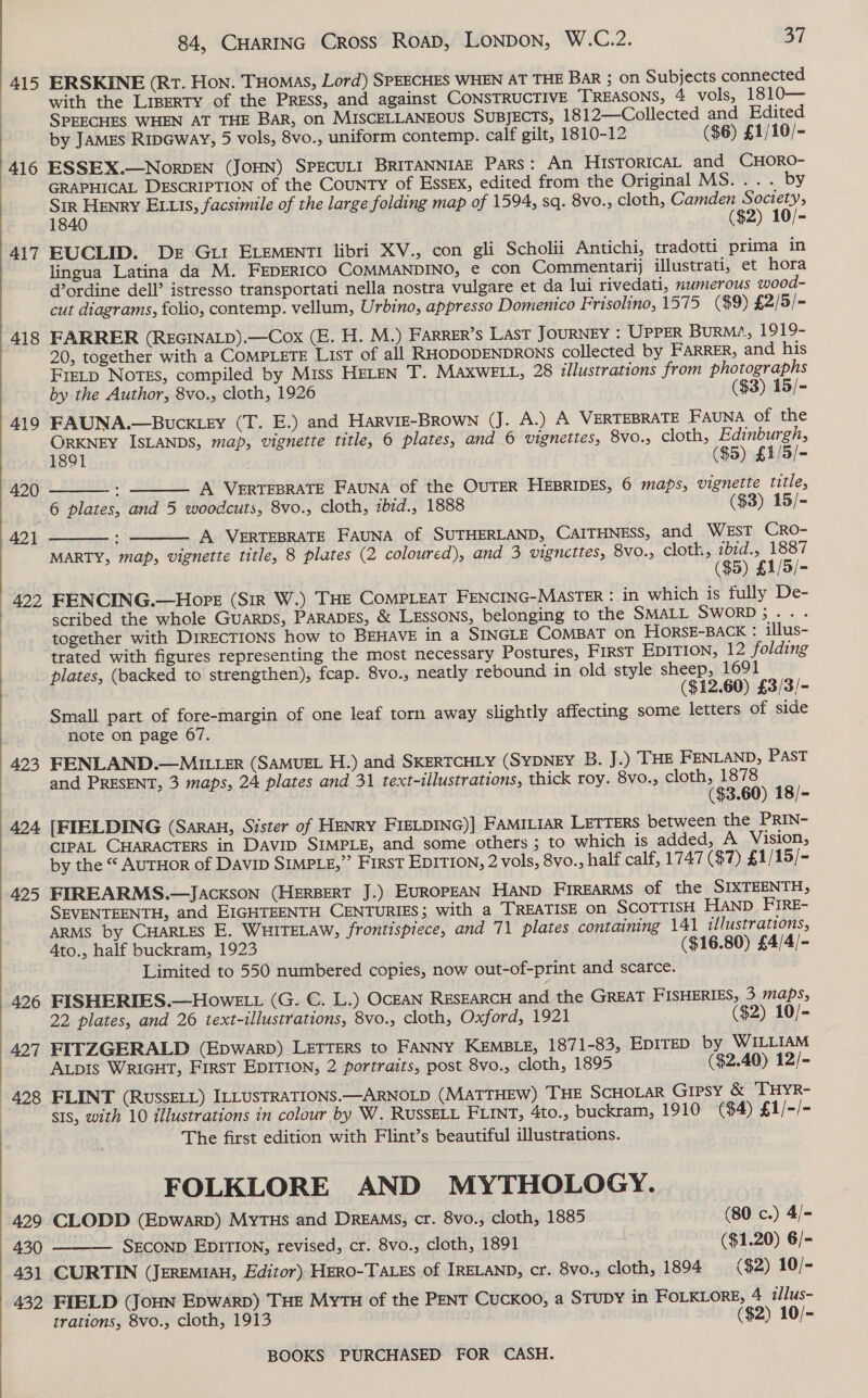 415 417  427 429 430 431 432 84, CHARING CRoss RoaD, LONDON, W.C.2. 37 ERSKINE (RT. Hon. THomas, Lord) SPEECHES WHEN AT THE Bar ; on Subjects connected with the LIBERTY of the PREss, and against CONSTRUCTIVE REASONS, 4 vols, 1810— SPEECHES WHEN AT THE BAR, on MISCELLANEOUS SUBJECTS, 1812—Collected and Edited by JAMES RipGway, 5 vols, 8vo., uniform contemp. calf gilt, 1810-12 ($6) £1/10/- ESSEX.—NOorDEN (JOHN) SPECULI BRITANNIAE Pars: An HISTORICAL and CHORO- GRAPHICAL DESCRIPTION of the County of Essex, edited from the Original MS... . by Sir HENRY ELLIs, facsimile of the large folding map of 1594, sq. 8vo.; cloth, Camden 2 ea 1840 ($2) 10/- EUCLID. De Gut ELEMENT! libri XV., con gli Scholii Antichi, tradotti prima in lingua Latina da M. FEDERICO COMMANDINO, € con Commentarij illustrati, et hora d’ordine dell’ istresso transportati nella nostra vulgare et da lui rivedati, numerous wood- cut diagrams, folio, contemp. vellum, Urbino, appresso Domenico Frisolino, 1575 ($9) £2/5/- FARRER (REGINALD).—Cox (E. H. M.) FARRER’s LasT JOURNEY : UPppER BurMA/, 1919- 20, together with a COMPLETE List of all RHODODENDRONS collected by FARRER, and his FIELD Notes, compiled by Miss HELEN T. MAXWELL, 28 illustrations from photographs by the Author, 8vo., cloth, 1926 ($3) 15/- FAUNA.—BUwckLEY (T. E.) and HARVIE-BROWN (J. A.) A VERTEBRATE Fauna of the ORKNEY ISLANDS, map, vignette title, 6 plates, and 6 vignettes, 8vO., cloth, Edinburgh,   1891 ($5) £1/5/- : A VERTEBRATE FAUNA of the OUTER HEBRIDES, 6 maps, vignette title, 6 plates, and 5 woodcuts, 8vo., cloth, zbid., 1888 ($3) 15/- A VERTEBRATE FAUNA of SUTHERLAND, CAITHNESS, and WEST CRO- MARTY, map, vignette title, 8 plates (2 coloured), and 3 vignettes, 8vo., Cloth, ibid., 1887 ($5) £1/5/- FENCING.—Hore (Sir W.) THE COMPLEAT FENCING-MASTER : in which is fully De- scribed the whole GUARDS, PARADES, &amp; LESSONS, belonging to the SMALL SWORD;... together with DIRECTIONS how to BEHAVE in a SINGLE COMBAT on HorsE-BACKX : illus- trated with figures representing the most necessary Postures, FIRST EDITION, 12 folding plates, (backed to strengthen), fcap. 8vo., neatly rebound in old style sheep, 1691 ($12.60) £3/3/- Small part of fore-margin of one leaf torn away slightly affecting some letters of side note on page 67. FENLAND.—MILLER (SAMUEL H.) and SKERTCHLY (SYDNEY B. J.) THE FENLAND, PAST and PRESENT, 3 maps, 24 plates and 31 text-illustrations, thick roy. 8vo., cloth, 1878 ($3.60) 18/- [FIELDING (Sarau, Sister of HENRY FIELDING)] FAMILIAR LETTERS between the PRIN- CIPAL CHARACTERS in DAVID SIMPLE, and some others ; to which is added, A Vision, by the “ AUTHOR of Davi SIMPLE,” FirsT EDITION, 2 vols, 8vo., half calf, 1747 ($7) £1/ 15/- FIREARMS.—JACKSON (HERBERT J.) EUROPEAN HAND FIREARMS of the SIXTEENTH, SEVENTEENTH, and EIGHTEENTH CENTURIES; with a TREATISE on ScoTTIsH HAND FIRE- ARMS by CHARLES E. WHITELAW, frontispiece, and 71 plates containing 141 illustrations, Ato., half buckram, 1923 ($16.80) £4/4/- Limited to 550 numbered copies, now out-of-print and scarce. FISHERIES.—HowE tt (G. C. L.) OceaAN RESEARCH and the GREAT FISHERIES, 3 maps,   22 plates, and 26 text-illustrations, 8vo., cloth, Oxford, 1921 ($2) 10/- FITZGERALD (Epwarp) LETTERS to FANNY KEMBLE, 1871-83, EpITeED by WILLIAM ALDIS WRIGHT, First EDITION, 2 portraits, post 8vo., cloth, 1895 ($2.40) 12/- FLINT (RUSSELL) ILLUSTRATIONS.—ARNOLD (MATTHEW) THE SCHOLAR Gipsy &amp; THYR- ss, with 10 illustrations in colour by W. RUSSELL FLINT, 4to., buckram, 1910 ($4) £1/-/- The first edition with Flint’s beautiful illustrations. FOLKLORE AND MYTHOLOGY. CLODD (Epwarp) MyTHs and Dreams, cr. 8vo., cloth, 1885 (80 c.) 4/- SECOND EDITION, revised, cr. 8vo., cloth, 1891 ($1.20) 6/- CURTIN (JEREMIAH, Editor) HERO-TALES of IRELAND, cr. 8vo., cloth, 1894 ($2) 10/- FIELD (Joun Epwarp) THE MyTH of the PENT Cuckoo, a STUDY in FOLKLORE, 4 2llus- trations, 8vo., cloth, 1913 ($2) 10/- 