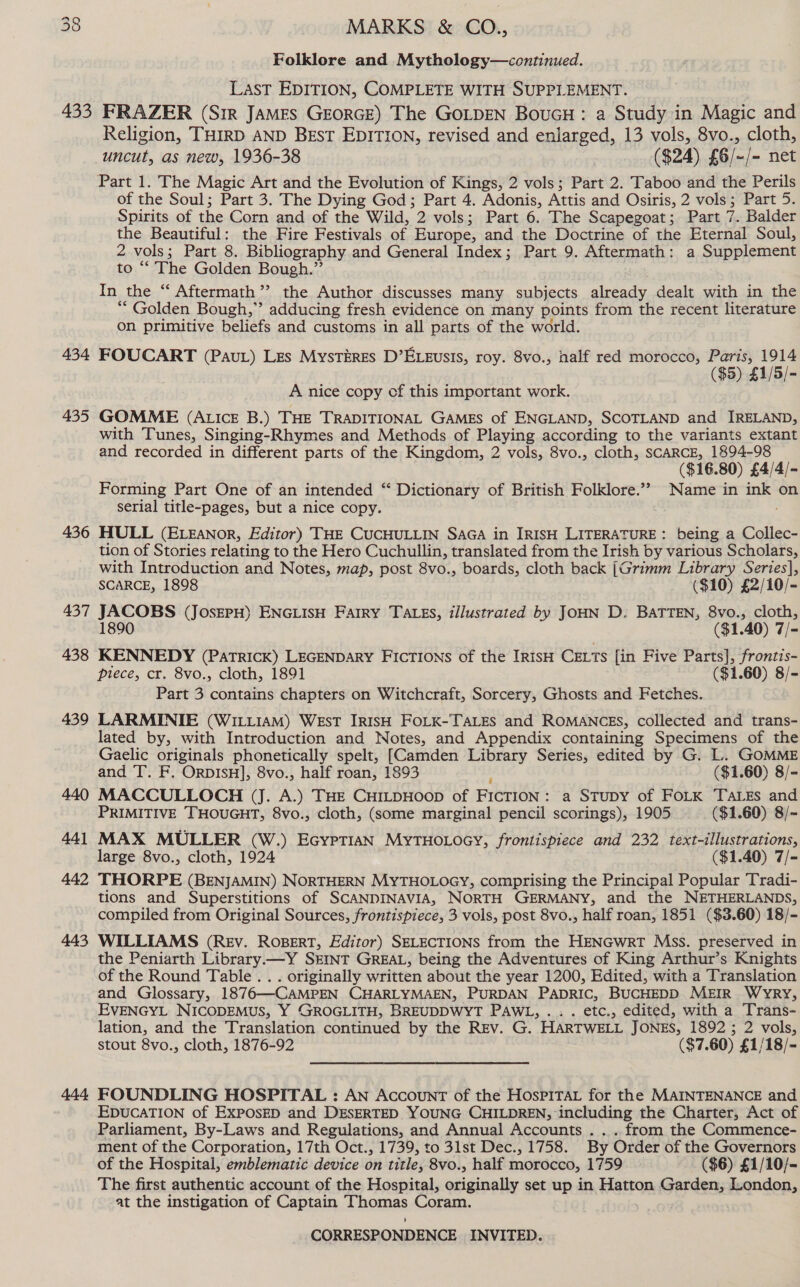 Folklore and Mythology—continued. LasT EDITION, COMPLETE WITH SUPPLEMENT. 434 435 436 437 438 439 440 441 442 443 444 Religion, THIRD AND BEsT EDITION, revised and enlarged, 13 vols, 8vo., cloth, uncut, as new, 1936-38 ($24) £6/-/- net of the Soul; Part 3. The Dying God; Part 4. Adonis, Attis and Osiris, 2 vols ; 3 Part 5. Spirits of the Corn and of the Wild, 2 vols; Part 6. The Scapegoat; Part 7. Balder the Beautiful: the Fire Festivals of Europe, and the Doctrine of the Eternal Soul, 2 vols; Part 8. Bibliography and General Index; Part 9. Aftermath: a Supplement to ‘‘ The Golden Bough.” In the “ Aftermath’? the Author discusses many subjects alceady, dealt with in the “ Golden Bough,” adducing fresh evidence on many points from the recent literature on primitive beliefs and customs in all parts of the world. FOUCART (Pau) Les Mystéres D’ELEusis, roy. 8vo., nalf red morocco, Paris, ae ($5) £1/5/- A nice copy cf this important work. GOMME (ALIcE B.) THE TRADITIONAL GAMES of ENGLAND, SCOTLAND and IRELAND, with Tunes, Singing-Rhymes and Methods of Playing according to the variants extant and recorded in different parts of the Kingdom, 2 vols, 8vo., cloth, SCARCE, 1894-98 ($16.80) £4/4/- Forming Part One of an intended “ Dictionary of British Folklore.”” Name in ink on serial title-pages, but a nice copy. ; HULL (E.zanor, Editor) THE CUCHULLIN SAGA in IRISH LITERATURE : being a Collec- tion of Stories relating to the Hero Cuchullin, translated from the Irish by various Scholars, with Introduction and Notes, map, post 8vo., boards, cloth back (Grimm Library Series], SCARCE, 1898 ($10) £2/10/- JACOBS (JosEPH) ENGLISH Farry TALEs, illustrated by JOHN D. BATTEN, 8vo., cloth, 90 ($1.40) 7/- KENNEDY (PaTrRICK) LEGENDARY FICTIONS of the IRISH CELTS {in Five Parts], frontis- piece, cr. 8vo., cloth, 1891 ($1.60) 8/- Part 3 contains chapters on Witchcraft, Sorcery, Ghosts and Fetches. LARMINIE (WILLIAM) WEsT IRISH FOLK-TALES and ROMANCES, collected and trans- lated by, with Introduction and Notes, and Appendix containing Specimens of the Gaelic originals phonetically spelt, [Camden Library Series, edited by G. L. GOMME and T. F. OrpIsH], 8vo., half roan, 1893 ; ($1.60) 8/- MACCULLOCH (J. A.) THE CHILDHOOD of FICTION: a STupy of FOLK TaLzEs and PRIMITIVE THOUGHT, 8vo., cloth, (some marginal pencil scorings), 1905 ($1.60) 8/- MAX MULLER (W.) EcypTiaN MyTHOLOGY, frontispiece and 232 text-illustrations, large 8vo., cloth, 1924 ($1.40) 7/- THORPE (BENJAMIN) NORTHERN MYTHOLOGY, comprising the Principal Popular Tradi- tions and Superstitions of SCANDINAVIA, NORTH GERMANY, and the NETHERLANDS, compiled from Original Sources, frontispiece, 3 vols, post 8vo., half roan, 1851 ($3.60) 18/- WILLIAMS (Rev. Rosert, Editor) SELECTIONS from the HENGwWRT Mss. preserved in the Peniarth Library.—Y SEINT GREAL, being the Adventures of King Arthur’s Knights of the Round Table .. . originally written about the year 1200, Edited, with a Translation and Glossary, 1876—CAMPEN CHARLYMAEN, PURDAN PADRIC, BUCHEDD MEIR WYRY, EVENGYL NICODEMUS, Y GROGLITH, BREUDDWYT PAWL, .. . etc., edited, with a Trans- lation, and the Translation continued by the Rev. G. HARTWELL JONES, 1892 ; 2 vols, stout 8vo., cloth, 1876-92 ($7.60) £1/18/- FOUNDLING HOSPITAL : AN Account of the HospiTat for the MAINTENANCE and EDUCATION of ExPOsED and DESERTED YOUNG CHILDREN, including the Charter, Act of Parliament, By-Laws and Regulations, and Annual Accounts . . . from the Commence- ment of the Corporation, 17th Oct., 1739, to 3lst Dec., 1758. By Order of the Governors of the Hospital, emblematic device on title, 8vo., half morocco, 1759 ($6) £1/10/- The first authentic account of the Hospital, originally set up in Hatton Garden, London, at the instigation of Captain Thomas Coram.