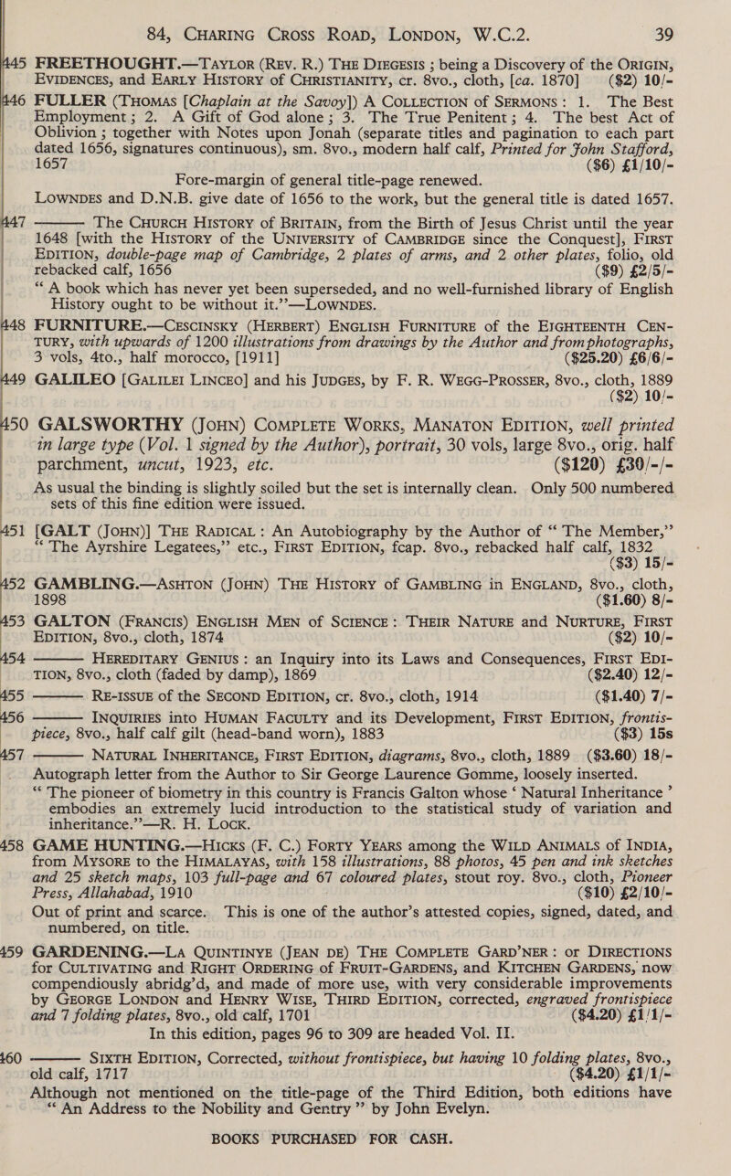 45 FREETHOUGHT.—Tay ior (REv. R.) THE DikGEsIs ; being a Discovery of the ORIGIN, EVIDENCES, and EARLY HISTORY of CHRISTIANITY, cr. 8v0., cloth, [ca. 1870] ($2) 10/- 6 FULLER (Tuomas [Chaplain at the Savoy]) A COLLECTION of SERMONS: 1. The Best Employment; 2. A Gift of God alone; 3. The True Penitent; 4. The best Act of Oblivion ; together with Notes upon Jonah (separate titles and pagination to each part dated 1656, signatures continuous), sm. 8vo., modern half calf, Printed for fohn Stafford, 1657 ($6) £1/10/- Fore-margin of general title-page renewed. LOWNDES and D.N.B. give date of 1656 to the work, but the general title is dated 1657. The CHurRCcH History of BRITAIN, from the Birth of Jesus Christ until the “shes i: 1648 [with the HisTory of the UNIVERSITY of CAMBRIDGE since the Conquest], FIRST | EDITION, double-page map of Cambridge, 2 plates of arms, and 2 other plates, folio, old |  rebacked calf, 1656 ($9) £2/5/- ** A book which has never yet been superseded, and no well-furnished library of English History ought to be without it.”,—LOWNDES. 448 FURNITURE.—CESCcINSKY (HERBERT) ENGLISH FURNITURE of the EIGHTEENTH CEN- TURY, with upwards of 1200 illustrations from drawings by the Author and from photographs, | | 3 vols, 4to., half morocco, [1911] ($25.20) £6/6/- “9 GALILEO [Ga LILEI LINCEO] and his JuDGEs, by F. R. WEGG-PROSSER, 8vo., cloth, 1889 ($2) 10/- gp GALSWORTHY (JoHN) CompLeTe Works, MANATON EDITION, well printed in large type (Vol. 1 signed by the Author), portrait, 30 vols, large 8vo., orig. half : parchment, uncut, 1923, etc. ($120) £30/-/- As usual the binding is slightly soiled but the set is internally clean. Only 500 numbered sets of this fine edition were issued. 451 [GALT (JOHN)] THE RapIcaL: An Airobioribhiy By the Author of “‘ The Member,”’ | ‘The Ayrshire Legatees,”’ etc., First EDITION, fcap. 8vo., rebacked half calf, 1832     ( ($3) 15/- 52 GAMBLING.—ASHTON (JOHN) THE History of GAMBLING in ENGLAND, 8vo., cloth, 1898 ($1. 60) 8/- A53 GALTON (FRANCIS) ENGLISH MEN of SCIENCE: THEIR NATURE and NURTURE, FIRST : EDITION, 8vo., cloth, 1874 ($2) 10/- 454 HEREDITARY GENIUS: an Inquiry into its Laws and Consequences, FIRST EDI- | TION, 8vo., cloth (faded by damp), 1869 ($2.40) 12/- 455 RE-ISSUE of the SECOND EDITION, cr. 8vo., cloth, 1914 ($1.40) 7/- 456 INQUIRIES into HUMAN FACULTY and its Development, First EDITION, frontis- | piece, 8vo., half calf gilt (head-band worn), 1883 ($3) 15s A57 NATURAL INHERITANCE, FIRST EDITION, diagrams, 8vo., cloth, 1889 ($3.60) 18/- Autograph letter from the Author to Sir George Laurence Gomme, loosely inserted. ** The pioneer of biometry in this country is Francis Galton whose ‘ Natural Inheritance ’ embodies an extremely lucid introduction to the statistical study of variation and inheritance.” —R. H. Lock. 458 GAME HUNTING.—HIicks (F. C.) Forty YEARS among the WILD ANIMALS of INDIA, from MYSORE to the HIMALAYAS, with 158 illustrations, 88 photos, 45 pen and ink sketches and 25 sketch maps, 103 full-page and 67 coloured plates, stout roy. 8vo., cloth, Pioneer Press, Allahabad, 1910 ($10) £2/10/- Out of print and scarce. This is one of the author’s attested copies, signed, dated, and numbered, on title. 459 GARDENING.—LA QUINTINYE (JEAN DE) THE COMPLETE GARD’NER: or DIRECTIONS for CULTIVATING and RIGHT ORDERING of FRUIT-GARDENS, and KITCHEN GARDENS, now compendiously abridg’d, and made of more use, with very considerable improvements by GEORGE LONDON and HENRY WISE, THIRD EDITION, corrected, engraved frontispiece and 7 folding plates, 8vo., old calf, 1701 ($4.20) £1/1/- In this edition, pages 96 to 309 are headed Vol. IT. SIXTH EDITION, Corrected, without frontispiece, but having 10 folding plates, 8vo., old calf, 1717 — ($4.20) £1/1/- Although not mentioned on the title-page of the Third Edition, both editions have ** An Address to the Nobility and Gentry ’? by John Evelyn.  £60