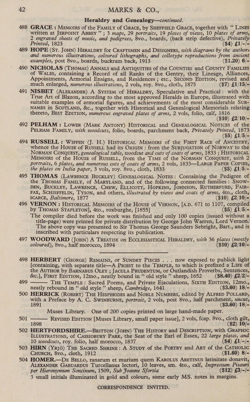 488 489 490 491 492 494 495 496 497 498 499 500 501 502 503 504 Heraldry and Genealogy—continued. GRACE : Memorrs of the FAMILY of GRACE, by SHEFFIELD GRACE, together with ‘‘ LINES written at JERPOINT ABBEY ”’ ; 3 maps, 29 portraits, 19 plates of views, 10 plates of arms, 2 engraved sheets of music, and pedigrees, 8vo., boards, (back strip defective), Privately Printed, 1823 ($4) £1/-/- HOPE (St. JOHN) HERALDRY for CRAFTSMEN and DESIGNERS, with diagrams by the author» and numerous illustrations, coloured lithographs, and collotype reproductions from ancient examples, post 8vo., boards, buckram back, 1913 ($1.20) 6/- NICHOLAS (THoMas) ANNALS and ANTIQUITIES of the COUNTIES and COUNTY FAMILIES of WALES, containing a Record of all Ranks of the Gentry, their Lineage, Alliances, Appointments, Armorial Ensigns, and Residences ; etc., SECOND EDITION, revised and much enlarged, numerous illustrations, 2 vols, roy. 8vo., cloth, 1875 ($7) £1/15/= NISBET (ALEXANDER) A SysTEM of HERALDRY, Speculative and Practical: with the True Art of Blazon, according to the most approved Heralds in Europe, illustrated with suitable examples of armorial figures, and achievements of the most considerable SuR- NAMES in SCOTLAND, &amp;c., together with Historical and Genealogical Memorials relating thereto, BEsT EDITION, numerous engraved plates of arms, 2 vols, folio, calf, 1816 ($10) £2/10/- PELHAM : Lower (MarK ANTONY) HIsTORICAL and GENEALOGICAL Notices of the PELHAM FAMILY, with woodcuts, folio, boards, parchment back, Privately tee nei RUSSELL : Wirren (J. H.) HistoricaL MEmorrs of the FirsT RACE of ANCESTRY, whence the House of RUSSELL had its ORIGIN : from the SUBJUGATION of Norway to the NORMAN CONQUEST, genealogical table, woodcut and cuts of coats of arms, 1833 ; HISTORICAL MeEmorrs of the HousE of RussELL, from the TIME of the NORMAN CONQUEST, with 2 portraits, 6 plates, and numerous cuts of coats of arms, 2 vols, 1833—-LARGE PAPER COPIES, the plates on India paper, 3 vols, roy. 8vo., cloth, 1833 ($5) £1/5/- THOMAS (LAWRENCE BUCKLEY) GENEALOGICAL NOTES: Containing the Pedigree of the THOMAS FAMILY, of MARYLAND, and of the following connected families : SNOow- DEN, BUCKLEY, LAWRENCE, CHEW, ELLICOTT, HOPKINS, JOHNSON, RUTHERFURD, FAIR- FAX, SCHIEFFELIN, TYSON, and others, illustrated by views and coats of arms, 4to., cloth, SCARCE, Baltimore, 1877 ($10) £2/10/- VERNON : HistToricaL MEMorrs of the House of VERNON, [A.D. 671 to 1107, compiled by THomas STAPLETON], 4to., roxburghe, [1855] ($5) £1/5/= The compiler died before the work was finished and only 100 copies (issued without a title-page) were printed for private distribution by George John Warren, Lord Vernon. The above copy was presented to Sir Thomas George Saunders Sebright, Bart., and is inscribed with particulars respecting its publication. WOODWARD (JoHN) A TREATISE on ECCLESIASTICAL HERALDRY, with 36 plates (mostly coloured), 8vo., half morocco, 1894 ($10) £2/10/- HERBERT (GeorGE) REMAINS, or SUNDRY PIECES . . . now exposed to publick light [containing, with separate title—A PriEsT to the TEMPLE, to which is prefixed a LIFE of the AUTHOR by BARNABUS OLEY ; JACULA PRUDENTUM, or Outlandish Proverbs, Sentences, &amp;c.], First EDITION, 12mo., neatly bound in “‘ old style”? sheep, 1652 ($8.40) £2/2/- THE TEMPLE: Sacred Poems, and Private Ejaculations, SIXTH EDITION, 12mo., neatly rebound in “‘ old style” sheep, Cambridge, 1641 ($3.60) 18/- HERRICK (ROBERT) THE HESPERIDES and NOBLE NUMBERS, edited by ALFRED POLLARD, with a Preface by A. C. SWINBURNE, portrait, 2 vols, post 8vo., half parchment, uncut, 1891 . ($3.60) 18/- Muses Library. One of 200 copies printed on large hand-made paper. REVISED EDITION [Muses Library, small paper issue], 2 vols, fcap. 8vo., cloth gilt, 1898 ($2) 10/- HERTFORDSHIRE.—BRITTON (JOHN) THE History and DESCRIPTION, with GRAPHIC ILLUSTRATIONS, of CASSIOBURY Park, the Seat of the Earl of Essex, 22 large plates, and 10 woodcuts, roy. folio, half morocco, 1837 : ($4) £1/-/- HIRN (YrRj6) THE SACRED SHRINE: A StTupy of the POETRY and ArT of the CATHOLIC CHURCH, 8vo., cloth, 1912 | ($1.60) 8/- HOMER.—DE BELLO, ranarum et murium quem KAROLUS ARETINUS latinitate donavit, ALEXANDER GABUARDUS Turcellanus !ectori, 10 leaves, sm. 4to., calf, Impressum Pisaurt per Hieronymum Soncinum, 1509, Sub Foanne Sfortia ($12) £3/-/- 3 small initials illuminated in gold and colours, some early MS. notes in margins.  