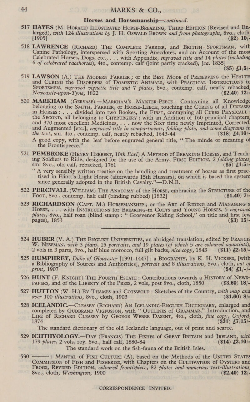 Horses and Horsemanship—continued. 518 519 520 521 BaP 523 524 525 526 ont 528 529 530 larged), with 124 illustrations by J. H. OswaLD BRown and from photographs, 8vo., clotn. [1905] ($2). 10/- LAWRENCE (RIcHARD) THE COMPLETE FARRIER, and BRITISH: SPORTSMAN, wit Canine Pathology, interspersed with Sporting Anecdotes, and an Account of the most Celebrated Horses, Dogs, etc., . . . with Appendix, engraved title and 14 plates (including 6 of celebrated racehorses), 4to., contemp. calf (joint partly cracked), [ca. jade res 61/8) LAWSON (A.) THE MODERN FarRIER ; or the BEST MODE of PRESERVING the HEALTH and CURING the DIsORDERS of DOMESTIC ANIMALS, with PRACTICAL INSTRUCTIONS td SPORTSMEN, engraved vignette title and 7 plates, 8vo., contemp. calf, neatly rebacked. Newcastle-upon-Tyne, 1822 ($2.40) 12/- MARKHAM (GERVASE).—MARKHAM’S MAISTER-PEECE: Contayning all Knowledge belonging to the SMITH, FARRIER, or HorsE-LEECH, touching the CurinG of all DISEASES in Horsks: . . . divided into two Bookes, the First, contayning all CurEs PHYSICALL : the SECOND, all belonging to CHYRURGERY ; with an Addition of 160 principal chapters. and 370 most excellent Medicines, . . . now the SIxT time newly Imprinted, Corrected, and Augmented [etc.], engraved title in compartments, folding plate, and some diagrams 11 the text, sm. 4to., contemp. calf, neatly rebacked, 1643-44 ($18) £4/10/- A good copy, with the leaf before engraved general title, “‘ The minde or meaning of the Frontispeece.”’ PEMBROKE (HENRY HERBERT, 10th Earl) A METHOD of BREAKING Horsss, and ‘Teach- ing Soldiers to Ride, designed for the use of the Army, First EDITION, 2 folding plates. sm. 8vo., old calf, rebacked, 1761 ($5) £1/5/- ““ A very sensibly written treatise on the handling and treatment of horses as first prac- tised in Eliott’s Light Horse (afterwards 15th Hussars), on which is based the system since generally adopted in the British Cavalry.”—-D.N.B. PERCIVALL (WILLIAM) THE ANATOMY of the Horsz, embracing the STRUCTURE of the Foot, 8vo., contemp. half calf (binding rubbed) [1832] ($1.40) 7/- RICHARDSON (Capt. M.) HORSEMANSHIP ; or the ART of RIDING and MANAGING a Hors, . . . with INSTRUCTIONS for BREAKING-in COLTs and YOUNG HorsEs, 5 engravea plates, 8vo., half roan (blind stamp : ‘‘ Grosvenor Riding School,” on title and first few pages), 1853 ($3) 15/- HUBER (V. A.) THE ENGLISH UNIVERSITIES, an abridged translation, edited by FRANCIS W. NEWMAN, with 3 plans, 15 portraits, and 19 plates (of which 5 are coloured aquatints), 2 vols in 3 parts, 8vo., half blue morocco, full gilt backs, nice copy, 1843 ($11) £2/15/- HUMPHREY, Duke of Gloucester [1391-1447] : a BioGrapHy, by K. H. VICKERS, [with a Bibliography of Sources and Authorities], portrait and 8 illustrations, 8vo., cloth, out of print, 1907 ($4) £1/-/- HUNT (F. KNIGHT) THE FouRTH ESTATE: Contributions towards a History of NEws- PAPERS, and of the LIBERTY of the PRESS, 2 vols, post 8vo., cloth, 1850 ($3.60) 18/- HUTTON (W. H.) By THAMES and CoTswoLp : Sketches of the Country, with map and over 100 illustrations, 8vo., cloth, 1903 ($1.60) 8/- ICELANDIC.—CLEgEassBy (RICHARD) AN ICELANDIC-ENGLISH DICTIONARY, enlarged and completed by GUDBRAND VIGFUSSON, with ‘“‘ OUTLINES of GRAMMAR,” Introduction, and LiFE of RICHARD CLEASBY by GEORGE WEBBE DASENT, 4to., cloth, fine copy, Oxford. 1874 ($31) £7/15/- The standard dictionary of the old Icelandic language, out of print and scarce. ICHTHYOLOGY.—Day (FRANCIS) THE FISHES of GREAT BRITAIN and JRELAND, with 179 plates, 2 vols, roy. 8vo., half calf, 1880-84 ($14) £3/10/- The standard work on the fish-fauna of the British Isles. : MANUAL of FISH CULTURE (A), based on the Methods of the UNITED STATES COMMISSION of FIsH and FISHERIES, with Chapters on the CULTIVATION of OYSTERS anc FROGS, REVISED EDITION, coloured frontispiece, 82 plates and numerous text-tllustrations. 8vo., cloth, Washington, 1900 ($2.40) 12/- 
