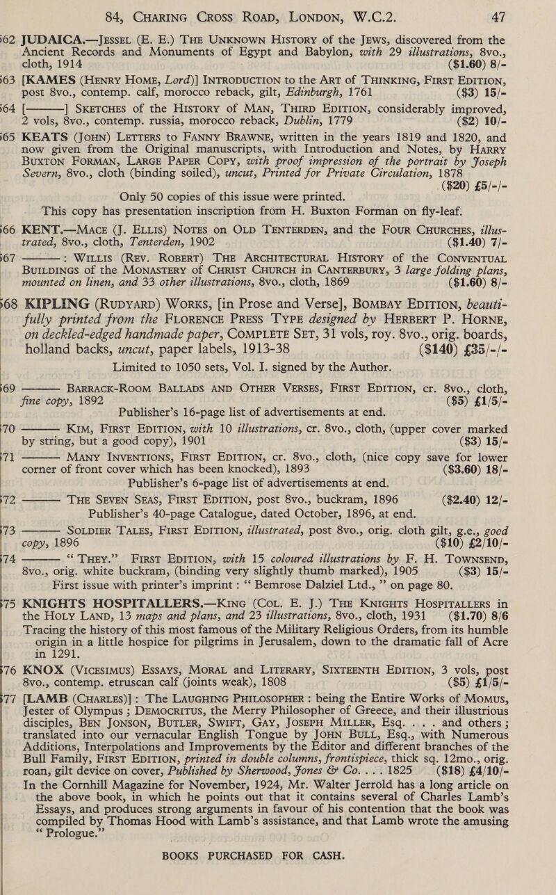 162 163 164. 65, 166 167  76 77 84, CHARING Cross RoAD, LONDON, W.C.2. 47  JUDAICA.—JEssEL (E. E.) THE UNKNOWN History of the JEws, discovered from the Ancient Records and Monuments of Egypt and Babylon, with 29 illustrations, 8vo., cloth, 1914 ($1.60) 8/- [KAMES (HENRY HoMeE, Lord)] INTRODUCTION to the ART of THINKING, First EDITION, post 8vo., contemp. calf, morocco reback, gilt, Edinburgh, 1761 ($3) 15/= [ ] SkeTcHEs of the History of MAN, THIRD EDITION, considerably improved, 2 vols, 8vo., contemp. russia, morocco reback, Dublin, 1779 ($2) 10/- KEATS (JOHN) LETTERS to FANNY BRAWNE, written in the years 1819 and 1820, and now given from the Original manuscripts, with Introduction and Notes, by HARRY BUXTON FORMAN, LARGE PAPER Copy, with proof impression of the portrait by Foseph Severn, 8vo., cloth (binding soiled), uncut, Printed for Private Circulation, 1878 a ($20) £5/-/- Only 50 copies of this issue were printed. This copy has presentation inscription from H. Buxton Forman on fly-leaf. KENT.—Mace (J. ELLis) NOTES on OLD TENTERDEN, and the Four CHurcuHES, #llus- trated, 8vo., cloth, Tenterden, 1902 ($1.40) 7/- : WILLIS (REV. ROBERT) THE ARCHITECTURAL HISTORY of the CONVENTUAL BUILDINGS of the MONASTERY of CHRIST CHURCH in CANTERBURY, 3 large folding plans, mounted on linen, and 33 other illustrations, 8vo., cloth, 1869 ($1.60) 8/-  fully printed from the FLORENCE PRESS TYPE designed by HERBERT P. HORNE, on deckled-edged handmade paper, COMPLETE SET, 31 vols, roy. 8vo., orig. boards, holland backs, uncut, paper labels, 1913-38 ($140) £35/-/- Limited to 1050 sets, Vol. I. signed by the Author.  BARRACK-ROOM BALLADS AND OTHER VERSES, FIRST EDITION, cr. 8vo., cloth, fine copy, 1892 ($5) £1/5/- Publisher’s 16-page list of advertisements at end. —      Kim, First EDITION, with 10 illustrations, cr. 8vo., cloth, (upper cover marked by string, but a good copy), 1901 ($3) 15/- MANY INVENTIONS, First EDITION, cr. 8vo., cloth, (nice copy save for lower corner of front cover which has been knocked), 1893 ($3.60) 18/- Publisher’s 6-page list of advertisements at end. THE SEVEN SEAS, FIRST EDITION, post 8vo., buckram, 1896 ($2.40) 12/- Publisher’s 40-page Catalogue, dated October, 1896, at end. SOLDIER TALES, FirST EDITION, z/lustrated, post 8vo., orig. cloth gilt, g.e., gocd copy, 1896 ($10) £2/10/- ** THEY.” First EDITION, with 15 coloured illustrations by F. H. TOwNsENpb, 8vo., orig. white buckram, (binding very slightly thumb marked), 1905 ($3) 15/- First issue with printer’s imprint : “‘ Bemrose Dalziel Ltd., ” on page 80. KNIGHTS HOSPITALLERS.—KIncG (Cou. E. J.) THE KNIGHTS HOSPITALLERS in the HoLy Lanp, 13 maps and plans, and 23 1llustrations, 8vo., cloth, 1931 ($1.70) 8/6 Tracing the history of this most famous of the Military Religious Orders, from its humble origin in a little hospice for pilgrims in Jerusalem, down to the dramatic fall of Acre in 1291. KNOX (VIicEsImMuS) Essays, MORAL and LITERARY, SIXTEENTH EDITION, 3 vols, post 8vo., contemp. etruscan calf (joints weak), 1808 ($5) £1/5/- (LAMB (CwHar.Es)] : The LAUGHING PHILOSOPHER : being the Entire Works of Momus, Jester of Olympus ; DEMocRITUS, the Merry Philosopher of Greece, and their illustrious disciples, BEN JONSON, BUTLER, SWIFT, GAY, JOSEPH MILLER, Esq. .. . and others ; translated into our vernacular English Tongue by JOHN BULL, Esq., with Numerous Additions, Interpolations and Improvements by the Editor and different branches of the Bull Family, First EDITION, printed in double columns, frontispiece, thick sq. 12mo., orig. roan, gilt device on cover, Published by Sherwood, fones &amp; Co... . 1825 ($18) £4/10/- In the Cornhill Magazine for November, 1924, Mr. Walter Jerrold has a long article on the above book, in which he points out that it contains several of Charles Lamb’s Essays, and produces strong arguments in favour of his contention that the book was compiled by Thomas Hood with Lamb’s assistance, and that Lamb wrote the amusing * Prologue.”