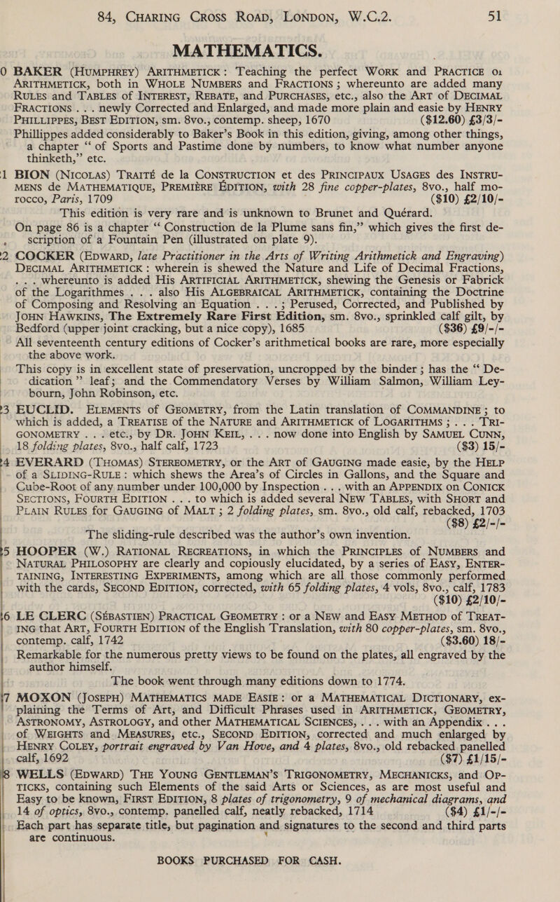 —  84, CHARING CROSS ROAD, LONDON, W.C.2. 5Y MATHEMATICS. BAKER (HUMPHREY) ARITHMETICK: Teaching the perfect Work and PRACTICE 01 ARITHMETICK, both in WHOLE NUMBERS and FRACTIONS ; whereunto are added many RULES and TABLES of INTEREST, REBATE, and PURCHASES, etc., also the ART of DECIMAL FRACTIONS . . . newly Corrected and Enlarged, and made more plain and easie by HENRY PHILLIPPES, BEST EDITION, sm. 8vo., contemp. sheep, 1670 ($12.60) £3/3/- Phillippes added considerably to Baker’s Book in this edition, giving, among other things, a chapter “‘ of Sports and Pastime done by numbers, to know what number anyone thinketh,”’ etc. BION (NICOLAS) TRAITE de la CONSTRUCTION et des PRINCIPAUX USAGES des INSTRU- MENS de MATHEMATIQUE, PREMIERE EDITION, with 28 fine copper-plates, 8vo., half mo- rocco, Paris, 1709 ($10) £2/10/- This edition is very rare and is unknown to Brunet and Quérard. On page 86 is a chapter ‘“‘ Construction de la Plume sans fin,’ which gives the first de- scription of a Fountain Pen (illustrated on plate 9). COCKER (EpwarbD, late Practitioner in the Arts of Writing Arithmetick and Engraving) DECIMAL ARITHMETICK : wherein is shewed the Nature and Life of Decimal Fractions, . . whereunto is added His ARTIFICIAL ARITHMETICK, shewing the Genesis or Fabrick of the Logarithmes . . . also His ALGEBRAICAL ARITHMETICK, containing the Doctrine of Composing and Resolving an Equation . . .; Perused, Corrected, and Published by JOHN HAwkKINs, The Extremely Rare First Edition, sm. 8vo., sprinkled calf gilt, by Bedford (upper joint cracking, but a nice copy), 1685 ($36) £9/-/- All seventeenth century editions of Cocker’s arithmetical books are rare, more especially the above work. This copy is in excellent state of preservation, uncropped by the binder ; has the ‘‘ De- dication’’ leaf; and the Commendatory Verses by William Salmon, William Ley- bourn, John Robinson, etc. EUCLID. ELEMENTS of GEOMETRY, from the Latin translation of COMMANDINE ; to which is added, a TREATISE of the NATURE and ARITHMETICK of LOGARITHMS ;.. . TRI- GONOMETRY ... etc., by DR. JOHN KEIL, . . . now done into English by SAMUEL CUNN, 18 folding plates, 8vo., half calf, 1723 ($3) 15/- EVERARD (THOMAS) STEREOMETRY, or the ART of GAUGING made easie, by the HELP of a SLIDING-RULE: which shews the Area’s of Circles in Gallons, and the Square and Cube-Root of any number under 100,000 by Inspection . . . with an APPENDIX on CONICK SECTIONS, FOURTH EDITION . . . to which is added several NEw TABLES, with SHORT and PLAIN RuLEs for GAUGING of MALT ; 2 folding plates, sm. 8vo., old calf, rebacked, 1703 ($8) £2/-/- The sliding-rule described was the author’s own invention. HOOPER (W.) RATIONAL RECREATIONS, in which the PRINCIPLES of NUMBERS and NATURAL PHILOSOPHY are clearly and copiously elucidated, by a series of EASy, ENTER- TAINING, INTERESTING EXPERIMENTS, among which are all those commonly performed with the cards, SECOND EDITION, corrected, with 65 folding plates, 4 vols, 8vo., calf, 1783 ($10) £2/10/- LE CLERC (SEBASTIEN) PRACTICAL GEOMETRY : or a NEW and Easy METHOD of TREAT- ING that ART, FOURTH EDITION of the English Translation, with 80 copper-plates, sm. 8vo., contemp. calf, 1742 . ($3.60) 18/- Remarkable for the numerous pretty views to be found on the plates, all engraved by the author himself. The book went through many editions down to 1774. MOXON (JosEPH) MATHEMATICS MADE EASIE: or a MATHEMATICAL DICTIONARY, ex- plaining the Terms of Art, and Difficult Phrases used in ARITHMETICK, GEOMETRY, ASTRONOMY, ASTROLOGY, and other MATHEMATICAL SCIENCES, ... with an Appendix... of WEIGHTS and MEASURES, etc., SECOND EDITION, corrected and much enlarged by HENRY COLEY, portrait engraved by Van Hove, and 4 plates, 8vo., old rebacked panelled calf, 1692 ($7) £1/15/- WELLS (EDWARD) THE YOUNG GENTLEMAN’S TRIGONOMETRY, MECHANICKS, and Op- TICKS, containing such Elements of the said Arts or Sciences, as are most useful and Easy to be known, First EDITION, 8 plates of trigonometry, 9 of mechanical diagrams, and 14 of optics, 8vo., contemp. panelled calf, neatly rebacked, 1714 ($4) £1/-/- Each part has separate title, but pagination and signatures to the second and third parts are continuous. :