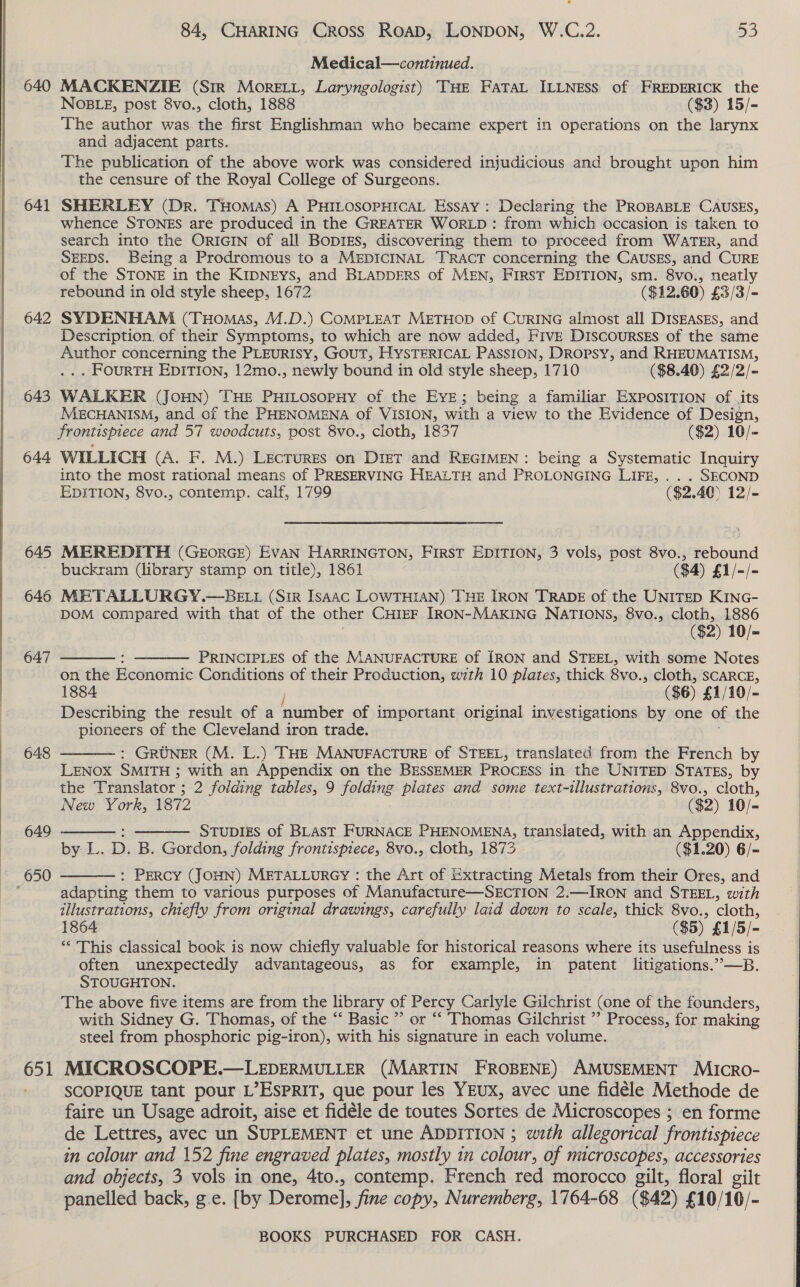   640 641 642 643 644 648 649 650 651 84, CHARING Cross Road, LONDON, W.C.2. 53 Medical—continued. MACKENZIE (Str More.i, Laryngologist) THE FATAL ILLNESS of FREDERICK the NOBLE, post 8vo., cloth, 1888 ($3) 15/- The author was the first Englishman who became expert in operations on the larynx and adjacent parts. The publication of the above work was considered injudicious and brought upon him the censure of the Royal College of Surgeons. SHERLEY (Dr. THomas) A PHILOSOPHICAL EssAy: Declaring the PROBABLE CAUSES, whence STONES are produced in the GREATER WORLD: from which occasion is taken to search into the ORIGIN of all BopizEs, discovering them to proceed from WATER, and SEEDS. Being a Prodromous to a MEDICINAL TRACT concerning the CAusEs, and CURE of the STONE in the KIDNEYS, and BLADDERS of MEN, FIRST EDITION, sm. 8vo., neatly rebound in old style sheep, 1672 ($12. 60) £3/3/- SYDENHAM (THomas, M.D.) COMPLEAT METHOD of CURING almost all DISEASES, and Description, of their Symptoms, to which are now added, FIvE DiscoursEs of the same Author concerning the PLEURISY, GOUT, HYSTERICAL PAssiIon, DRopsy, and RHEUMATISM, . FOURTH EDITION, 12mo., newly bound in old style sheep, 1710 ($8.40) £2/2/-= WALKER (JOHN) THE PHILOSOPHY of the EYE; being a familiar EXPOSITION of its MECHANISM, and of the PHENOMENA of VISION, with a view to the Evidence of Design, frontispiece and 57 woodcuts, post 8vo., cloth, 1837 ($2) 10/- WILLICH (A. F. M.) LecTrures on DIET and REGIMEN: being a Systematic Inquiry into the most rational means of PRESERVING HEALTH and PROLONGING LIFE, . .. SECOND EDITION, 8vo., contemp. calf, 1799 ($2.40) 12/- MEREDITH (GEORGE) EVAN HARRINGTON, FIRST EDITION, 3 vols, post 8vo., rebound buckram (library stamp on title), 1861 ($4) £1/-/- METALLURGY.—BELL (Sir Isaac LOWTHIAN) THE IRON TRADE of the UNITED KING- DOM compared with that of the other CHIEF IRON-MAKING NATIONS, 8vo., cloth, 1886 ($2) 10/- PRINCIPLES of the MANUFACTURE Of [RON and STEEL, with some Notes on the Economic Conditions of their Production, with 10 aoa thick 8vo., cloth, SCARCE, 1884 ($6) £1/10/- Describing the result of a number of important original investigations by one of the pioneers of the Cleveland iron trade. : GRUNER (M. L.) THE MANUFACTURE of STEEL, translated from the French by LENOX SMITH ; with an Appendix on the BrsSEMER PROCESS in the UNITED STATES, by the Translator ; 3 2 folding tables, 9 folding plates and some text-illustrations, 8vo., cloth, New York, 1872 ($2) 10/- ; Stup1zs of BLAST FURNACE PHENOMENA, translated, with an Appendix, by-L. D. B. Gordon, folding frontispiece, 8vo., cloth, 1873 | ($1.20) 6/- : PERCY (JOHN) METALLURGY : the Art of Extracting Metals from their Ores, and adapting them to various purposes of Manufacture—SECTION 2.—IRON and STEEL, with illustrations, chiefly from original drawings, carefully laid down to scale, thick 8vo., cloth, 1864 ($5) £1/5/- ‘** This classical book is now chiefly valuable for historical reasons where its usefulness is often unexpectedly advantageous, as for example, in patent litigations.”—B. STOUGHTON. The above five items are from the library of Here Carlyle Gilchrist (one of the founders, with Sidney G. Thomas, of the “‘ Basic ” or “‘ Thomas Gilchrist ’? Process, for making steel from phosphoric pig-iron), with his Pe ge in each volume. MICROSCOPE.—LEDERMULLER (MARTIN FROBENE) AMUSEMENT MIcRO- SCOPIQUE tant pour L’ESPRIT, que pour les YEUX, avec une fidéle Methode de faire un Usage adroit, aise et fidéle de toutes Sortes de Microscopes ; en forme de Lettres, avec un SUPLEMENT et une ADDITION ; with allegorical frontispiece in colour and 152 fine engraved plates, mostly in colour, of microscopes, accessories and objects, 3 vols in one, 4to., contemp. French red morocco gilt, floral gilt panelled back, g.e. [by Derome], fine copy, Nuremberg, 1764-68 ($42) £10/16/-       