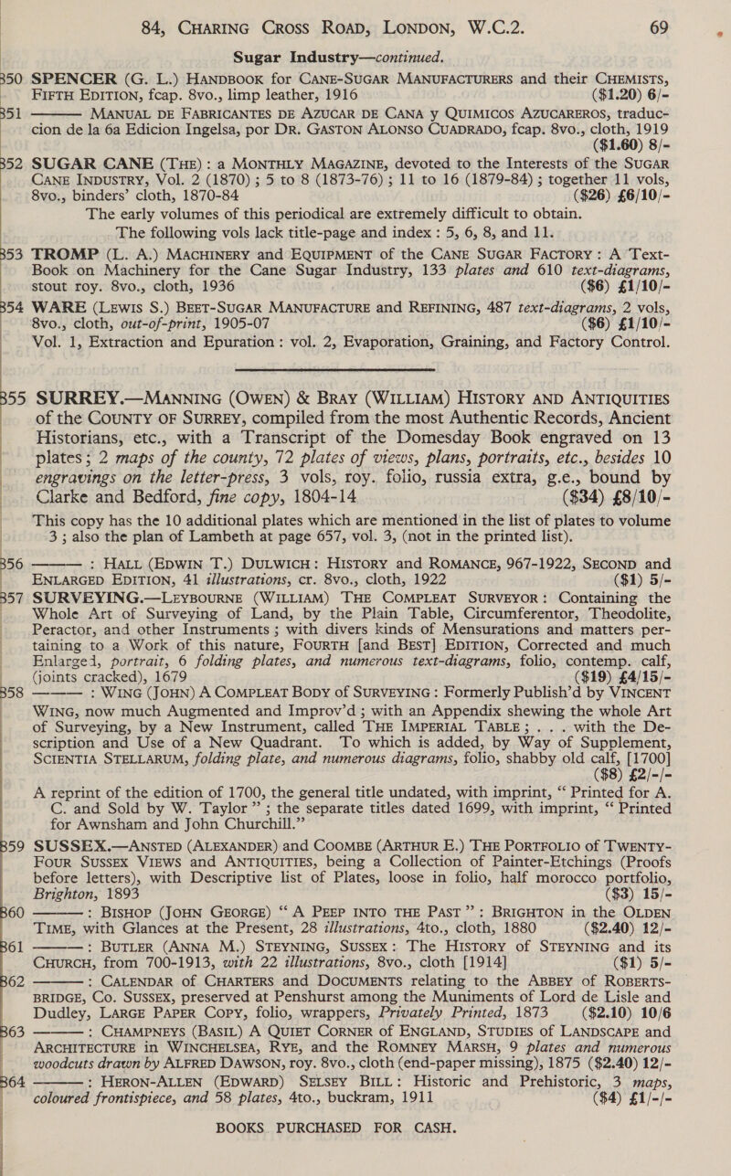 59 60 Se 84, CHARING Cross RoaD, LONDON, W.C.2. 69 Sugar Industry—continued. SPENCER (G. L.) HANDBOOK for CANE-SUGAR MANUFACTURERS and their CHEMISTS, FIFTH EDITION, fcap. 8vo., limp leather, 1916 ($1.20) 6/- MANUAL DE FABRICANTES DE AZUCAR DE CANA y QUIMICOS AZUCAREROS, traduc- cion de la 6a Edicion Ingelsa, por DR. GASTON ALONSO CUADRADO, fcap. 8vo., cloth, 1919 ($1.60) 8/- SUGAR CANE (THE): a MONTHLY MAGAZINE, devoted to the Interests of the SUGAR CANE INpDusTRY, Vol. 2 (1870) ; 5 to 8 (1873-76) ; 11 to 16 (1879-84) ; together 11 vols, 8vo., binders’ cloth, 1870-84 ($26) £6/10/- The early volumes of this periodical are extremely difficult to obtain. The following vols lack title-page and index : 5, 6, 8, and 11. TROMP (L. A.) MACHINERY and EQUIPMENT of the CANE SUGAR FaAcTory: A Text- Book on Machinery for the Cane Sugar Industry, 133 plates and 610 text-diagrams,  stout roy. 8vo., cloth, 1936 ($6) £1/10/- WARE (Lewis S.) BEET-SUGAR MANUFACTURE and REFINING, 487 text-diagrams, 2 vols, 8vo., cloth, out-of-print, 1905-07 ($6) £1/10/- Vol. 1, Extraction and Epuration: vol. 2, Evaporation, Graining, and Factory Control. SURREY.—MaANNING (OWEN) &amp; BRAY (WILLIAM) HISTORY AND ANTIQUITIES of the COUNTY OF SURREY, compiled from the most Authentic Records, Ancient Historians, etc., with a Transcript of the Domesday Book engraved on 13 plates; 2 maps of the county, 72 plates of views, plans, portraits, etc., besides 10 engravings on the letter-press, 3 vols, roy. folio, russia extra, g.e., bound by Clarke and Bedford, fine copy, 1804-14 ($34) £8/10/- This copy has the 10 additional plates which are mentioned in the list of plates to volume 3; also the plan of Lambeth at page 657, vol. 3, (not in the printed list).  : HALL (EDWIN T.) DULWICH: HISTORY and ROMANCE, 967-1922, SECOND and ENLARGED EDITION, 41 illustrations, cr. 8vo., cloth, 1922 ($1) 5/- SURVEYING.—LEYBOURNE (WILLIAM) THE COMPLEAT SURVEYOR: Containing the Whole Art of Surveying of Land, by the Plain Table, Circumferentor, Theodolite, Peractor, and other Instruments ; with divers kinds of Mensurations and matters per- taining to a Work of this nature, FOURTH [and BgsT] EDITION, Corrected and much Enlarged, portrait, 6 folding plates, and numerous text-diagrams, folio, contemp. calf, Goints cracked), 1679 ($19) £4/15/- : WING (JOHN) A COMPLEAT Bopy of SURVEYING : Formerly Publish’d by VINCENT WING, now much Augmented and Improv’d ; with an Appendix shewing the whole Art of Surveying, by a New Instrument, called THE IMPERIAL TABLE; . . . with the De- scription and Use of a New Quadrant. To which is added, by Way of Supplement, SCIENTIA STELLARUM, folding plate, and numerous diagrams, folio, shabby old calf, [1700] ($8) £2/-/- A reprint of the edition of 1700, the general title undated, with imprint, “‘ Printed for A. C. and Sold by W. Taylor ” ; the separate titles dated 1699, with imprint, ‘‘ Printed for Awnsham and John Churchill.” SUSSEX.—ANSTED (ALEXANDER) and COOMBE (ARTHUR E.) THE PORTFOLIO of TWENTY- Four SUSSEX VIEWS and ANTIQUITIES, being a Collection of Painter-Etchings (Proofs before letters), with Descriptive list of Plates, loose in folio, half morocco portfolio, Brighton, 1893 ($3) 15/- : BISHOP (JOHN GEORGE) ‘‘ A PEEP INTO THE PAST”: BRIGHTON in the OLDEN TIME, with Glances at the Present, 28 illustrations, 4to., cloth, 1880 ($2.40) 12/- ——— : BUTLER (ANNA M.) STEYNING, SuSssExX: The History of STEYNING and its CuHuRCH, from 700-1913, with 22 illustrations, 8vo., cloth [1914] ($1) 5/- : CALENDAR of CHARTERS and DOCUMENTS relating to the ABBEY of ROBERTs- BRIDGE, Co. SUSSEX, preserved at Penshurst among the Muniments of Lord de Lisle and Dudley, LARGE PAPER Copy, folio, wrappers, Privately Printed, 1873 ($2.10) 10/6 : CHAMPNEYS (BASIL) A QUIET CORNER of ENGLAND, STUDIES of LANDSCAPE and ARCHITECTURE in WINCHELSEA, RYE, and the ROMNEY MaArsH, 9 plates and numerous woodcuts drawn by ALFRED DAWSON, roy. 8vo., cloth (end-paper missing), 1875 ($2.40) 12/- : HERON-ALLEN (EDWARD) SELSEY BILL: Historic and Prehistoric, 3 maps, coloured frontispiece, and 58 plates, 4to., buckram, 1911 ($4) £1/-/-     