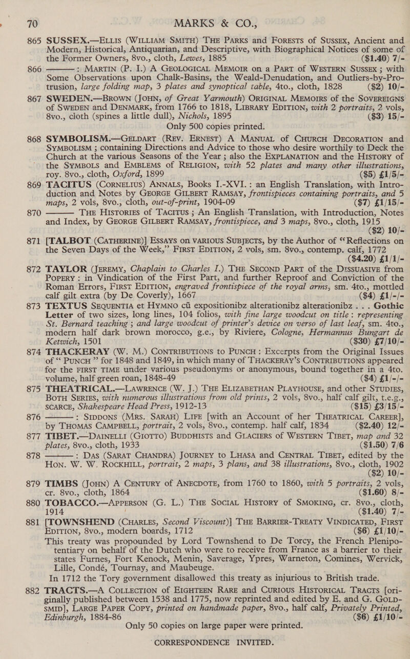 865 866 867 868 869 870 871 872 873 874 875 876 877 878 879 880 881 882 SUSSEX.—ELLIs (WILLIAM SMITH) THE PARKS and ForEsTsS of Sussex, Ancient and Modern, Historical, Antiquarian, and Descriptive, with Biographical Notices of some of the Former Owners, 8vo., cloth, Lewes, 1885 ($1.40) 7/- : MartTIN (P. I.) A GEOLOGICAL MEMOIR on a PART of WESTERN SUSSEX ; with Some Observations upon Chalk-Basins, the Weald-Denudation, and Outliers-by-Pro- trusion, large folding map, 3 plates and synoptical table, 4to., cloth, 1828 ($2) 10/- SWEDEN.—BrROWN (JOHN, of Great Yarmouth) ORIGINAL MEMOIRS of the SOVEREIGNS of SWEDEN and DENMARK, from 1766 to 1818, LIBRARY EDITION, with 2 portraits, 2 vols, 8vo., cloth (spines a little dull), Nichols, 1895 ($3) 15/- Only 500 copies printed. SYMBOLISM.—GELDART (REV. ERNEST) A MANUAL of CHURCH DECORATION and SYMBOLISM ; containing Directions and Advice to those who desire worthily to Deck the Church at the various Seasons of the Year ; also the EXPLANATION and the History of the SYMBOLS and EMBLEMS of RELIGION, with 52 plates and many other illustrations, roy. 8vo., cloth, Oxford, 1899 ($5) £1/5/- TACITUS (CornNeELIus) ANNALS, Books I.-XVI.: an English Translation, with Intro- duction and Notes by GEORGE GILBERT RAMSAY, frontispieces containing portraits, and 5 maps, 2. vols, 8vo., cloth, out-of-print, 1904-09 ($7) £1/15/- THE Histories of Tacitus ; An English Translation, with Introduction, Notes and Index, by GEORGE GILBERT RAMSAY, frontispiece, and 3 maps, 8vo., cloth, 1915 ($2) 10/- [TALBOT (CaTHERINE)] EssAys on VARIOUS SUBJECTS, by the Author of ‘Reflections on the Seven Days of the Week,”’ First EDITION, 2 vols, sm. 8vo., contemp. calf, 1772 ($4.20) £1/1/- TAYLOR (JEREMY, Chaplain to Charles I.) THE SECOND PART of the DissuasIvE from Popery : in Vindication of the First Part, and further Reproof and Conviction of the Roman Errors, First EDITION, engraved frontispiece of the royal arms, sm. 4to., mottled calf gilt extra (by De Coverly), 1667 ($4) £1/-/- TEXTUS SEQUENTIA et HYMNO ci expositionibz alterationibz alterationibz . . . Gothic Letter of two sizes, long lines, 104 folios, with fine large woodcut on title: representing St. Bernard teaching ; and large woodcut of printer’s device on verso of last leaf, sm. 4to., modern half dark brown morocco, g.e., by Riviere, Cologne, Hermannus Bungart de Ketwich, 1501 ($30) £7/10/- THACKERAY (W. M.) CONTRIBUTIONS to PUNCH : Excerpts from the Original Issues of “‘ PuncH ” for 1848 and 1849, in which many of THACKERAY’S CONTRIBUTIONS appeared for the FIRST TIME under vatious pseudonyms or anonymous, bound together in a 4to. volume, half green roan, 1848-49 ($4) £1/-/- THEATRICAL.—-LAWRENCE (W. J.) THE ELIZABETHAN PLAYHOUSE, and other STUDIEs, Botu SERIES, with numerous illustrations from old prints, 2 vols, 8vo., half calf gilt, t.e.g., SCARCE, Shakespeare Head Press, 1912-13 ($15) £3/15/- : SIDDONS (Mrs. SARAH) LIFE [with an Account of her THEATRICAL CAREER], by THOMAS CAMPBELL, portrait, 2 vols, 8vo., contemp. half calf, 1834 ($2.40) 12/- TIBET.—DAINELLI (GIOTTO) BUDDHISTS and GLACIERS of WESTERN TIBET, map and 32 plates, 8vo., cloth, 1933 ($1.50) 7/6 : Das (SARAT CHANDRA) JOURNEY to LHASA and CENTRAL TIBET, edited by the Hon. W. W. ROCKHILL, portrait, 2 maps, 3 plans, and 38 illustrations, 8vo., cloth, 1902 ($2) 10/- TIMBS (JoHN) A CENTURY of ANECDOTE, from 1760 to 1860, with 5 portraits, 2 vols, cr. 8vo., cloth, 1864 ($1.60) 8/- TOBACCO. —APPERSON (G. L.) THE SoctaL History of SMOKING, cr. 8vo., cloth, 1914 ($1.40) vats [TOWNSHEND (CHaRLEs, Second Viscount)| THE BARRIER- TREATY VINDICATED, FIRST EDITION, 8vo., modern boards, 1712 ($6) £1/10/- This treaty was propounded by Lord Townshend to De Torcy, the French Plenipo- tentiary on behalf of the Dutch who were to receive from France as a barrier to their states Furnes, Fort Kenock, Menin, Saverage, Ypres, Noe oe Comines, Wervick, Lille, Condé, Tournay, and Maubeuge. In 1712 the Tory government disallowed this treaty as injurious to British trade. TRACTS.—A CoLLecTION of EIGHTEEN RARE and Curious HisToricaL Tracts [ori- ginally published between 1538 and 1775, now reprinted and edited by E, and G. GoLp- SMID], LARGE PAPER Copy, printed on handmade paper, 8vo., half calf, Privately Printed, Edinburgh, 1884-86 ($6) £1/10/- Only 50 copies on large paper were printed.    