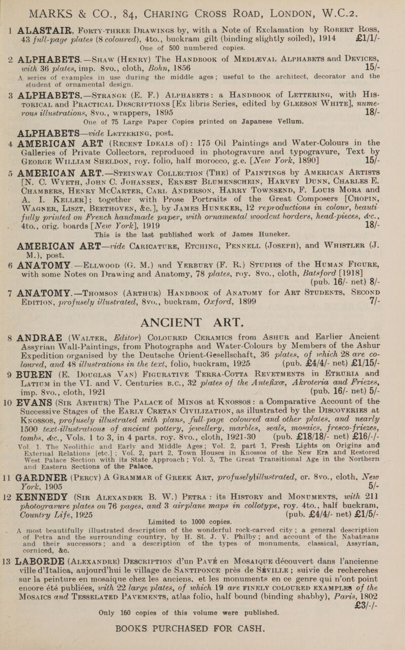 MARKS &amp; CO., 84, CHARING Cross ROAD, LONDON, W.C.2. 1 ALASTAIR. Forry-tHREE DRawines by, with a Note of Exclamation by RonpErr Ross, 43 full-page plates (8 coloured), 4to., buckram gilt (binding slightly soiled), 1914 £1/1/- One of 500 numbered copies. 2 ALPHABETS.—Snaw (Henry) The Hanpsook of Mepia@vaL ALPHABETS and DEVICES, with 36 plates, imp. 8vo., cloth, Bohn, 1856 15/- A series of examples in use during the middle ages; useful to the architect, decorator and the student of ornamental design. 3 ALPHABBETS.—Srrancr (E. F.) ALPHABETS: a Hanpsook of LETTERING, with H1s- TORICAL and PRactTicAL Descriptions [Ex libris Series, edited by GLEESON WHITE], nume- -rous tllustrations, 8vo., wrappers, 1895 18/- One of 75 Large Paper Copies printed on Japanese Vellum. ALPHABETS—wde Luvrnkine, post. 4 AMERICAN ART (Recent Ipears of): 175 Oil Paintings and Water-Colours in the Galleries of Private Collectors, reproduced in photogravure and typogravure, Text by GrorGE WILLIAM SHELDON, roy. folio, half morocco, g.e. [New York, 1890] 15/- 5 AMERICAN ART.—Sreinway CoLuection (THE) of Paintings by AMERICAN ARTISTS [N. C. Wyvern, Joun C. Jonansen, Ernest BLUMENSCHEIN, Harvey Dunn, CuaR.es KE. CuamsBers, Henry McCarter, Cari ANDERSON, Harry Townsenp, F. Lovurs Mora and A. I. KeELuer]; together with Prose Portraits of the Great Composers [CHoPIN, Waener, Liszt, BEETHOVEN, &amp;c.], by JAMES HuNEKER, 12 reproductions in colour, beaute- fully printed on French handmade paper, with ornamental woodcut borders, head-preces, &amp;c., 4to., orig. boards [New York], 1919 18/- This is the last published work of James Huneker. AMERICAN ART—ide Cartcaturs, Ercuinc, PENNELL (JosepH), and WHISTLER (J. M.), post. 6 ANATOMY.—Ettwoop (G. M.) and Yersury (F. R.) Stupres of the Human Ficurg, with some Notes on Drawing and Anatomy, 78 plates, roy. 8vo., cloth, Batsford [1918] (pub. 16/- net) 8/- 7 ANATOMY.—TuHomson (ARTHUR) Hanpsook of Anatomy for ART STUDENTS, SECOND Epition, profusely ilustrated, 8vo., buckram, Oxford, 1899 3 7/- ANCIENT ART. 8 ANDRAE (WatterR, Hditor) Corourrp CrERAamics from AsuHuR and Karlier Ancient Assyrian Wall-Paintings, from Photographs and Water-Colours by Members of the Ashur Expedition organised by the Deutsche Orient-Gesellschaft, 36 plates, of which 28 are co- loured, and 48 illustrations in the text, folio, buckram, 1925 (pub. £4/4/- net) £1/15/- 9 BUREN (KE. Doveras Van) Figurative TERRA-CoTta REVETMENTS in ErruriA and Latium in the VI. and V. Centuries B.c., 32 plates of the Antefixe, Akroterra and Friezes, imp. 8vo., cloth, 1921 (pub. 16/- net) 5/- 10 BVANS (Sir Artruur) The Parace of Minos at Knossos: a Comparative Account of the Successive Stages of the EaRLy CRETAN CrvtuizaTion, as illustrated by the DISCOVERIES at Knossos, profusely tlustrated with plans, full-page coloured and other plates, and nearly 1500 text-dllustrations of ancient pottery, jewellery, marbles, seals, mosaics, fresco-friezes, tombs, &amp;c., Vols. 1 to 3, in 4 parts, roy. 8vo., cloth, 1921-30 (pub. £18/18/- net) £16/-/- Vol. 1. The Neolithic and Early and Middle Ages; Vol. 2, part 1, Fresh Lights on Origins and External Relations [etc.]; Vol. 2, part 2, Town Houses in Knossos of the New Era and Restored West Palace Section with its State Approach; Vol. 3, The Great Transitional Age in the Northern and Eastern Sections of the Palace. 11 GARDNER (Percy) A GRAMMAR of GREEK ART, profusely\zllustrated, cr. 8vo., cloth, New York, 1905 5/- 12 KENNEDY (Sire Auexanper B. W.) Perra: its History and Monuments, with 211 photoyravure plates on 76 pages, and 3 airplane maps in collotype, roy. 4to., half buckram, Country Life, 1925 (pub. £4/4/- net) £1/5/- Limited to 1000 copies. A most beautifully illustrated description of the wonderful rock-carved city; a general description of Petra and the surrounding country, by H. St. J. V. Philby; and account of the Nabatzeans and their successors; and a description of the types of monuments, classical, Assyrian, corniced, &amp;c. 13 LABORDE (ALExAnDRE) DESCRIPTION @’un PAvE en MosatQuE découvert dans l’ancienne ville d’Italica, aujourd’hui le village de Santreonce prés de SEVILLE; suivie de recherches sur la peinture en mosaiqne chez les anciens, et les monuments en ce genre qui n’ont point encore été publiées, wth 22 large plates, of which 19 are FINELY COLOURED EXAMPLES of the Mosaics and TESSELATED PAVEMENTS, atlas folio, half bound (binding shabby), Paris, 1802 3/-/- Only 160 copies of this volume were published.