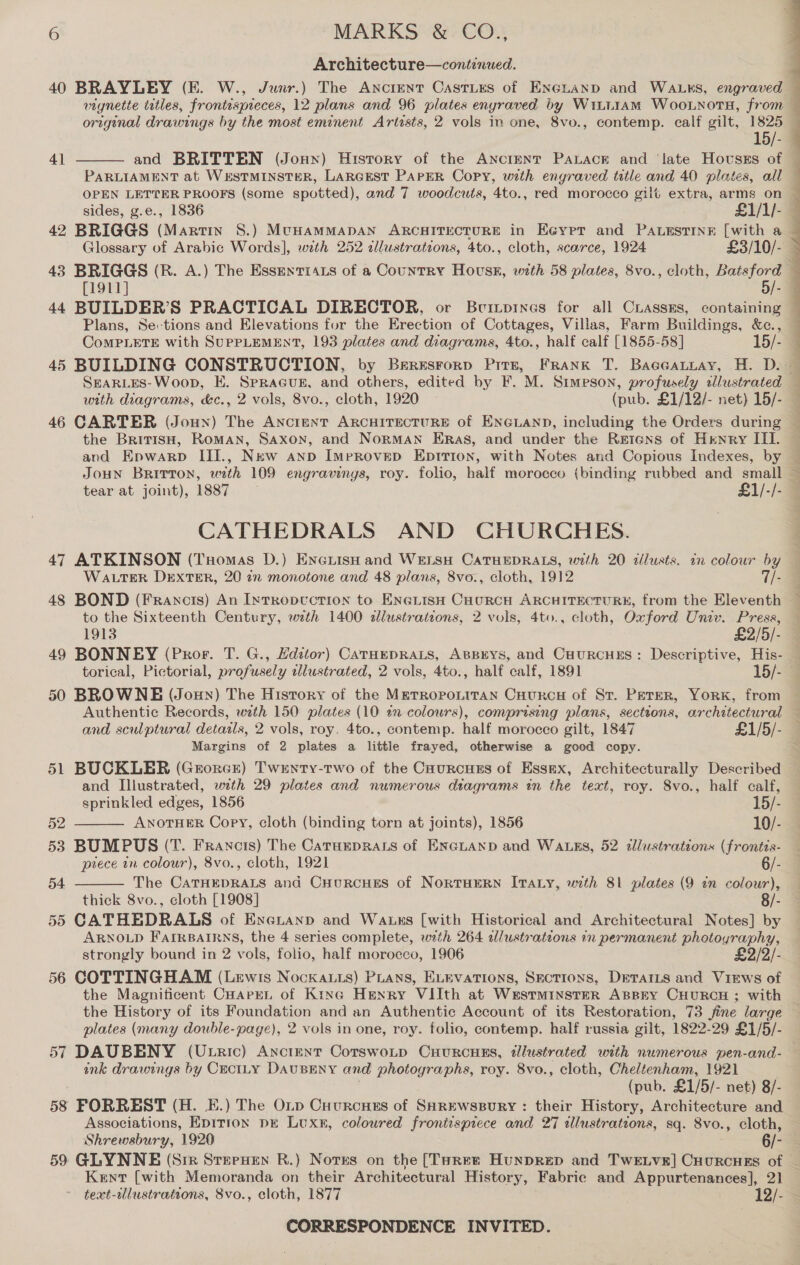 Architecture—continued. 40 BRAYLEY (EF. W., Junr.) The Ancrent Castirs of ENeGLanp and WALKS, engraved — vignette titles, frontispreces, 12 plans and 96 plates enyraved by Wiii1AM Woo.nots, from original drawings by the most eminent Artists, 2 vols in one, 8vo., contemp. calf gilt, 1825 15/-— and BRITTEN (Jonny) History of the Ancrent PALAcE and ‘late Hovsss of — PARLIAMENT at WESTMINSTER, LARGEST PAPER Copy, with engraved tetle and 40 plates, all — OPEN LETTER PROOFS (some spotted), and 7 woodcuts, 4to., red morocco gilt extra, arms on sides, g.e., 1836 £1/1/- — 42 BRIGGS (Martin S.) MuHammMapAN ARCHITECTURE in Eeyrer and PaAwestiné [with a Glossary of Arabic Words], weth 252 illustrations, 4to., cloth, scarce, 1924 £3/10/- 43 BRIGGS (R. A.) The EssentrArs of a Country Hous, with 58 plates, 8vo., cloth, Batsford [1911] 5/- 44 BUILDER’S PRACTICAL DIRECTOR, or Bvitpines for all Ciassms, containing — Plans, Sections and Elevations fur the Erection of Cottages, Villas, Farm Buildings, &amp;c., CoMPLETE with SUPPLEMENT, 193 plates and diagrams, 4to., half calf [1855-58] 15/- 45 BUILDING CONSTRUCTION, by Brresrorp Pitn, FRANK T. Baecatuay, H. D. SEARLES-Woop, E. SPRAGUE, and others, edited by F. M. Stimpson, profusely cllustrated — with diagrams, &amp;c., 2 vols, 8vo., cloth, 1920 (pub. £1/12/- net) 15/- — 46 CARTER (Joun) The AncrENT ARCHITECTURE of ENGLAND, including the Orders during — the BritisH, Roman, Saxon, and NoRMAN ERas, and under the Rerens of Henry III. © and Epwarp III., New anp ImpRoveD EpITion, with Notes and Copious Indexes, by JOHN Britton, with 109 engravings, roy. folio, half morocco (binding rubbed and small : tear at joint), 1887 £1/-/- CATHEDRALS AND CHURCHES. 47 ATKINSON (Tuomas D.) EncuisH and WELSH CATHEDRALS, with 20 illusts. in colour by WALTER DEXTER, 20 2n monotone and 48 plans, 8vo., cloth, 1912 7/- 48 BOND (Francis) An IntrRopwuction to ENGLISH CHURCH ARCHITECTURE, from the Eleventh to the Sixteenth Century, wth 1400 ¢dllustratzons, 2 vols, 4to., cloth, Oxford Univ. Press, — 1913 £2/5/- 41  49 BONNEY (Pror. T. G., Hditor) Carueprats, Apsrys, and Cuurcues: Descriptive, His- — torical, Pictorial, profusely slustrated, 2 vols, 4to., half calf, 1891 15/- = 50 BROWNE (Jonny) The History of the MeTroponitaN Cuurcuy of St. Peter, Yorx, from Authentic Records, wth 150 plates (10 12 colours), comprising plans, sections, architectural — and sculptural details, 2 vols, roy. 4to., contemp. half morocco gilt, 1847 £1/5/- Margins of 2 plates a little frayed, otherwise a good copy. se 51 BUCKLER (GrorcE) Twenty-two of the CaurcHEs of Essex, Architecturally Described — and Illustrated, with 29 plates and numerous diagrams in the text, roy. 8vo., half calf,   sprinkled edges, 1856 15/- 52 ANOTHER Copy, cloth (binding torn at joints), 1856 10/- 53 BUMPUS (T. Francis) The CatuEpRALs of ENGLAND and WALES, 52 tllustrations (frontis- piece in colour), 8vo., cloth, 1921 6/- 54 The CATHEDRALS and CyuRcHES of NorTHERN ITALY, with 81 plates (9 in colour), thick 8vo., cloth [1908] 8/- 55 CATHEDRALS of Eneranp and Wauxs [with Historical and Architectural Notes] by ARNOLD FAIRBAIRNS, the 4 series complete, wth 264 alustrations in permanent photoyraphy, strongly bound in 2 vols, folio, half morocco, 1906 £2/2/- 56 COTTINGHAM (Lewis Nockatts) Pians, ELEVATIONS, SECTIONS, DETAILS and Views of the Magniticent CuarEL of King Henry VIilth at Westminster Appry CHURCH ; with the History of its Foundation and an Authentic Account of its Restoration, 73 fine large plates (many double-page), 2 vols in one, roy. folio, contemp. half russia gilt, 1822-29 £1/5/- 57 DAUBENY (Uxric) Ancient Cotswotp Cuurcuss, illustrated with numerous pen-and- — ink drawings by CECILY DAUBENY and photographs, roy. 8vo., cloth, Cheléenham, 1921 | (pub. £1/5/- net) 8/- 58 FORREST (H. E.) The OL.p Cuurcues of SHREWSBURY : their History, Architecture and Associations, Epition DE LUXE, coloured froniisprece and 27 illustrations, sq. 8vo., cloth, Shrewsbury, 1920 6/- - 59 GLYNNE (Sir SterHen R.) Notes on the [Taree Hunprep and Twe tvs] Cuourcues of — Kent [with Memoranda on their Architectural History, Fabrice and Appurtenances], 21 teat-alustrateons, 8vo., cloth, 1877 12/- 3 