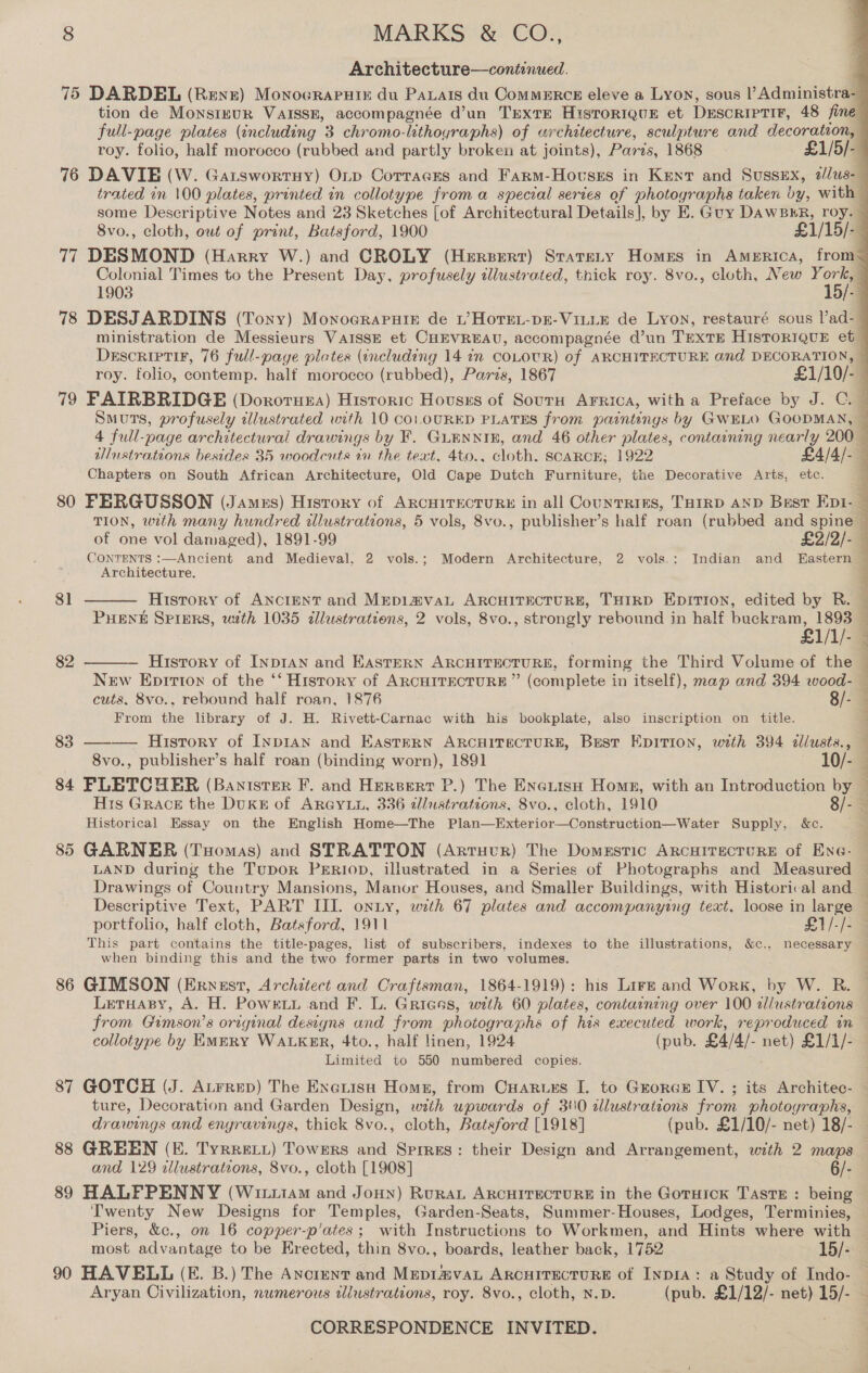 Architecture—continued. 75 DARDEL (Rene) Monocraruix du Parats du ComMERcE eleve a Lyon, sous l’Administra- tion de Monsiznuk VAISSE, accompagnée d’un TExtTE Historiqug et DESCRIPTIF, 48 fine full-page plates (including 3 chromo-lithoyraphs) of architecture, sculpture and decoration, — roy. folio, half morocco (rubbed and partly broken at joints), Paris, 1868 ~ £1/5/-4 76 DAVIE (W. GatswortHy) OLp Corraces and Farm-Hovsss in Kent and Sussex, 2/lus-— trated in 100 plates, printed in collotype froma special series of photographs taken vy, with — some Descriptive Notes and 23 Sketches [of Architectural Details], by E. Guy DAWBHR, roy. — 8vo., cloth, owt of print, Batsford, 1900 £1/15/ “&lt; 77 DESMOND (Harry W.) and CROLY (Herserr) Statrety Homes in Amprica, from / Colonial Times to the Present Day, profusely illustrated, tnick roy. 8vo., cloth, New ey 1903 - 78 DESJARDINS (Tony) Monoeraputik de tL’ HoTeL-pE-VILLE de Lyon, restauré sous l’ad-/ ministration de Messieurs VaIssE et CHEVREAU, accompagnée d’un TEXTE HISTORIQUE et © Descriptir, 76 full-page plates (encluding 14 1 COLOUR) of ARCHITECTURE and DECORATION, ~ roy. folio, contemp. half morocco (rubbed), Paris, 1867 £1/10/- : 79 FAIRBRIDGE (Dororuea) Historic Housrs of Sourn Arrica, witha Preface by J. C. © Smuts, profusely illustrated with 10 coL.ouURED PLATES from paintings by GWELO GOODMAN, ~ 4 full-page architectural drawings by F. GLENNIE, and 46 other plates, containing nearly 200 — wlustrations besides 35 woodcuts in the text, 4to., cloth. SCARCE; 1922 £4/4/- — Chapters on South African Architecture, Old Cape Dutch Furniture, the Decorative Arts, etc. \ 80 FERGUSSON (James) History of ARcHITECTURE in all CounTRIES, THIRD AND Bust Epi. — TION, unth many hundred alustrations, 5 vols, 8vo., publisher’s half roan (rubbed and spine — of one vol damaged), 1891-99 £2/2/- — CONTENTS :—Ancient and Medieval, 2 vols.; Modern Architecture, 2 vols.: Indian and fHastern — Architecture. :  V yy 81 History of ANCIENT and Mepi#vaL ARCHITECTURE, THIRD Epitrion, edited by R. PuHENE SPIERS, wth 1035 dllustrations, 2 vols, 8vo., strongly rebound in half buckram, 1893 £1/1/- History of InpIAN and EastERN ARCHITECTURE, forming the Third Volume of the New Epririon of the ‘‘ History of ARCHITECTURE ” (complete in itself), map and 394 wood- cuts, 8vo., rebound half roan, 1876 8/- From the library of J. H. Rivett-Carnac with his bookplate, also inscription on title. 83 ———— History of Inp1an and EasteERN ARCHITECTURE, Best Epition, with 394 allusts., — 8vo., publisher’s half roan (binding worn), 1891 10/- | 84 FLETCHER (Banister F. and Heresert P.) The Eneiisu Home, with an Introduction by ~ Hrs Grack the DuKE of ARGYLL, 336 2llustrations, 8vo., cloth, 1910 8/- x Historical Essay on the English Home—The Plan—Exterior—Construction—Water Supply, &amp;c. . 85 GARNER (Tuomas) and STRATTON (Artruur) The Domestic ARCHITECTURE of Ene- LAND during the Tupor PERIop, illustrated in a Series of Photographs and Measured © Drawings of Country Mansions, Manor Houses, and Smaller Buildings, with Historical and — Descriptive Text, PART III. onny, with 67 plates and accompanying text, loose in large — portfolio, half cloth, Batsford, 1911 £1/-/- — This part contains the title-pages, list of subscribers, indexes to the illustrations, &amp;c., necessary ‘ when binding this and the two former parts in two volumes. 86 GIMSON (Ernest, Architect and Craftsman, 1864-1919): his Lire and Work, by W. R. — Letuasy, A. H. Powe and F. L. Grieas, with 60 plates, containing over 100 allustrations from Gimson’s original designs and from photographs of his executed work, reproduced in collotype by EMERY WALKER, 4to., half linen, 1924 (pub. £4/4/- net) £1/1/- Limited to 550 numbered copies. 87 GOTCH (J. Atrrep) The Exerisu Home, from Cuarurs [. to Grorce IV. ; its Architec- ture, Decoration and Garden Design, with upwards of 310 allustrations from photographs,  82  ee PE Ee re ee ae eR eT drawings and engravings, thick 8vo., cloth, Batsford [1918] (pub. £1/10/- net) 18/- 88 GREEN (E. TyrreLyt) Towers and Sprres: their Design and Arrangement, with 2 maps and 129 illustrations, 8vo., cloth [1908] 6/- 89 HALPPENNY (Witiiam and Jonny) Ruran ARCHITECTURE in the Goruick Taste : being Twenty New Designs for Temples, Garden-Seats, Summer-Houses, Lodges, Terminies, — Piers, &amp;c., on 16 copper-p’ates ; with Instructions to Workmen, and Hints where with most advantage to be Erected, thin 8vo., boards, leather back, 1752 15/- 4 90 HAVELL (E. B.) The Ancient and Mepr4vaL ARCHITECTURE of Inp1A: a Study of Indo- Aryan Civilization, numerous illustrations, roy. 8vo., cloth, N.D. (pub. £1/12/- net) 15/- ~