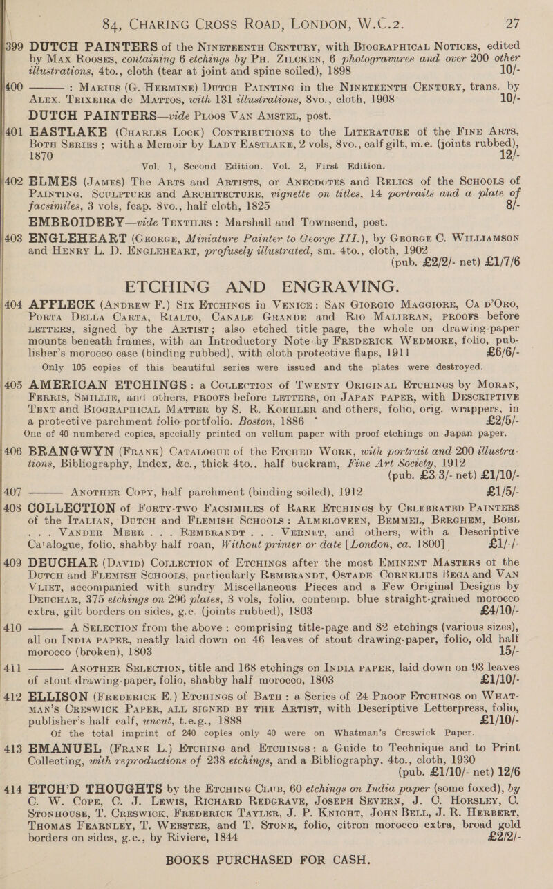  399 400 401 402 403 405 406 407 408 409 413 414 84, CHARING CROSS ROAD, LONDON, W.C.2. 27 DUTCH PAINTERS of the Ninereentu Century, with BrograpHicaL Notices, edited by Max Roosss, containing 6 etchings by Pu. ZILCKEN, 6 photogravures and over 200 other tllustrations, 4to., cloth (tear at joint and spine soiled), 1898 10/- : Marius (G. Hermine) Dutca Paintine in the NINETEENTH CENTURY, trans. by ALEX. TEIXEIRA de Martos, with 131 dllustrations, 8vo., cloth, 1908 10/- DUTCH PAINTERS—zvde Proos Van AmsrtEL, post. EASTLAKE (Cuartes Lock) Conrrisutions to the Literature of the Fine ARTs, Bors Series ; witha Memoir by Lapy Eastiakg, 2 vols, 8vo., calf gilt, m.e. (joints pes 1870 2/- Vol. 1, Second Edition. Vol. 2, First Edition. ELMES (Jamrs) The Arts and Artists, or ANECDOTES and ReEtics of the ScHoots of PAINTING, ScULPTURE and ARCHITECTURE, vignette on titles, 14 portraits and a plate of facsimiles, 3 vols, feap. 8vo., half cloth, 1825 8/- EMBROIDERY —vwde Textites: Marshall and Townsend, post. ENGLEHEART (Grorce, Miniature Painter to George III.), by GroRGE C. WILLIAMSON and Henry L. D. ENGLEHEART, profusely sllustrated, sm. 4to., cloth, 1902 (pub. £2/2/- net) £1/7/6 ETCHING AND ENGRAVING. AFFLECK (Anprew F.) Six Ercuines in Ventce: San Groreio Maaeiore, Ca D’ORO, Porta Dextua Carta, RIALTO, CANALE GRANDE and Rio MALIBRAN, PROOFS before LETTERS, signed by the ARTIST; also etched title page, the whole on drawing-paper mounts beneath frames, with an Introductory Note: by FrepERIcCK WeEpMoRS, folio, pub- lisher’s morocco case (binding rubbed), with cloth protective flaps, 1911 £6/6/- Only 105 copies of this beautiful series were issued and the plates were destroyed. AMERICAN ETCHINGS: a Courection of Twenty OrternaL Ercuines by Moran, FERRIS, SMILLIE, and others, PROOFS before LETTERS, on JAPAN PAPER, with DESCRIPTIVE Text and BioGRAPHICAL Matter by S. R. KokHuer and others, folio, orig. wrappers, in a protective parchment folio portfolio, Boston, 1886 ° £2/5/-  BRANGWYN (Frank) Catatocunr of the Ercuep WorK, with portratt and 200 alustra- tions, Bibliography, Index, &amp;c., thick 4to., half buckram, Fine Art Socrety, 1912 (pub. £3,3/- net) £1/10/- ANoTHER Cory, half parchment (binding soiled), 1912 £1/5/- COLLECTION of Forry-rwo Facstmines of Rare Ercuines by CELEBRATED PAINTERS of the Iratian, Dutcu and FLEemisH ScHoons: ALMELOVEEN, BEMMEL, BrreHuEm, BoEL . . VANDER MEER . . . REMBRANDT... VERNET, and others, with a Descriptive Catalogue, folio, shabby half roan, Without printer or date [London, ca. 1800] £1/-/- DEUCHAR (Davin) Contection of Ercuines after the most Eminent Masters ot the Durch and FLEMISH SCHOOLS, particularly REMBRANDT, OSTADE CORNELIUS BeGA and VaNn VLIET, accompanied with sundry Miscellaneous Pieces and a Few Original Designs by DEUCHAR, 375 etchings on 296 plates, 3 vols, folio, contemp. blue straight-grained morocco extra, gilt borders on sides, g.e. (joints rubbed), 1803 £4/10/- A SELEcTION from the above: comprising title-page and 82 etchings (various sizes), all on INDIA PAPER, neatly laid down on 46 leaves of stout drawing-paper, folio, old half morocco (broken), 1803 15/- ANOTHER SELECTION, title and 168 etchings on Iyp1A PAPER, laid down on 93 leaves of stout drawing-paper, folio, shabby half morocco, 1803 £1/10/- ELLISON (Freperrick E.) Ercuines of Batu: a Series of 24 Proor Ercuines on WuHat- MAN’S CRESWICK PaPER, ALL SIGNED BY THE ARTIST, with Descriptive Letterpress, folio, publisher’s half calf, uncut, t.e.g., 1888 £1/10/- Of the total imprint of 240 copies only 40 were on Whatman’s Creswick Paper. EMANUEL (Frank L.) Ercuine and Ercuines: a Guide to Technique and to Print Collecting, with reproductions of 238 etchings, and a Bibliography. 4to., cloth, 1930 (pub. £1/10/- net) 12/6 ETCH’D THOUGHTS by the Ercutne Cup, 60 etchings on India paper (some foxed), by ©. W. Corr, C. J. Lewis, RicHarD REDGRAVE, JOSEPH SEVERN, J. OC. Hors.ey, C. STONHOUSE, T. CRESWICK, FREDERICK TAYLER, J. P. KNIGHT, JOHN BELL, J. R. HERBERT, THOMAS FEARNLEY, jie Wenster, and T. Sron#, folio, citron morocco extra, broad gold borders on sides, g.e., by Riviere, 1844 £2/2/- BOOKS PURCHASED FOR CASH.   