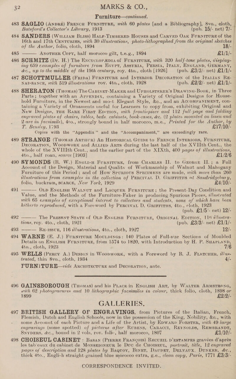 483 484 485 486 487 488 489 490 491 492 493 494 495 496 498 Furniture—continued. SAGLIO (AnprR&amp;£) FRencu Fourntrure#, with 60 plates [and a Bibliography], 8vo., cloth, Batsford’s Collector's Library, 1913 (pub. 15/- net) 7/- SANDERS (Wtit1A4M Buss) Hate-TrimBerRED Houses and CARVED OAK FuRNITURE Of the 16th and 17th Centurins, with 30 dllustrations, photo-lithographed from the original sketches | of the Author, folio, cloth, 1894 18/- | ANOTHER Copy, half morucco gilt, t.e.g., 1894 £1/1/-. SCHMITZ (Dr. H.) The ExcycLopapia of FURNITURE, with 320 half-tone plates, display- ang 659 examples of furniture from Keypr, ASsyRia, PERSIA, IraLy, ENGuanb, GERMANY, &amp;c., wp to the middle of the 19th century, roy. 4to., cloth [1926] (pub. £3/3/- net) £1/1/- SCHOTTMULLER (Fripa) FurnitTuRE and InteERIOR DeEcoRATION of the IrTaLtAN RE- NAISSANCE, with 519 allustrations roy. 4to., cloth, 1928 (pub. £2/2/- net) £1/1/- SHERATON (Tuomas) The Castnet-MakuR and UPHOLSTPRER’S DRAW1NG-Bvuok, in Three Parts; together with an APPENDIX, containing a Variety of Original Designs for House- hold Furniture, in the Newest and mo-t Elegant Style, &amp;c., and an ACCOMPANIMENT, con- taining a Variety of Ornaments useful for Learners te copy from, exhibiting Original and New Designs, THE RARE Firsr Epirion, with frontispiece and 112 full-page and folding enyraved plates of chairs, tables, beds. cabinets, book-cases, &amp;c. (2 plates mounted on linen and 2 are in facsimile), 4to., strongly bound in half morocco, m.e., Printed for the Author, by T. Bensley, 1793 £17/10/- Copies with the ‘‘Appendix”’ and the ‘“‘Accompaniment,” are exceedingly rare. STRANGE (Tuomas Artacr) An HisroricaL Guipr to Frencu Interiors, FURNITURE, Decoration, WoopworK and ALLIED ARTS during the last half of the XVIIth Cent., the whole of the X VIIIth Cent., and the earlier part of the XIXth, 400 pages of «lustrations, 4to., half roan, scarce [1903] £1/2/6 SYMONDS (R. W.) Enenisa Furniturs, from CHaries I]. to Grorer II.; a Full Account of the Design, Material and Quality of Workmanship of Walnut and Mahogany Furniture of this Period ; and of How Spurtous SercIMENS are made, with more than 260 ulustrations from examples in the collection of Parcival D. GrirFitHs at Sandridgebury, folio, buckram, scarce, New York, 1929 £4/10/- — Op Eneiiso WaLnot and Lacquer Furnitcure; the Present-Day Condition and Value, and the Methods of the Furniture-Faker in producing Spurious Pieces, 2lustrated wath 65 examples of exceptional interest to collectors and students, none of which have been hitherto reproduced, with a Foreword by PErcrvaL D. GRIFFITHS, 4to., cloth, 1923 (pub. £1/5'- net) 12/- — The Present Stare of OLp ExcuisH FURNITURE, ORIGINAL Epition, 116 e/lustra- tions, roy. 4to., cloth, 1921 (pub. £3/3/- net) £1/1/- ——— RE-ISSUB, 116 d//ustrations, 4to., cloth, 1927 12/- WARNE (EF. J.) Furnirore Mounpines: 140 Plates of Full-size Sections of Moulded Details on ENGLISH FURNITURE, from 1574 to 1820, with Introduction by H. P. SHAPLAND,    4to., cloth, 1923 7/6 WELLS (Percy A.) Desigx in Woopwork, with a Foreword by B. J. FLETCHER, #//12- trated, thin 8vo., cloth, 1934 4/- FURNITURE—wde ArcuirecturE and DecoraTIoN, ante.  GAINSBOROUGH (Tomas) and his PLack in Eyeiish Art, by WALTER ARMSTRONG, urtth 62 photoyravures and 10 lithographic facsimiles in colour, thick folio, cloth, 1898 or 1899 £2/2/- GALLERIES. BRITISH GALLERY OF ENGRAVINGS, from Pictures of the Italian, French, Flemish, Dutch and English Schools, now in the possession of the King, Nobility, &amp;c., with some Ac count of each Picture and a Life of the Artist, by EDWARD ForstER, with 49 large engravings (some spotted) of pictures after Rupens, Caracct, REYNoLDS, REMBRANDT, SnypgErs, d&amp;c., bound in 2 vols, roy. folic, half morocco, 1807 £1/10/- CHOISKUL CABINET : Basan (Prerre FRANCOIS) RECUEIL D’ESTAMPES gravées d’aprés les tab'eaux du cabinet de MonsereneurR le Doc de CuorssuL, portract, ttle, 12 engraved pages of description and 128 plates by Baquoy, Binet, Dauper, Detvaux, DUNKER, &amp;c., thick 4to., Engli+h straight-grained blue morocco extra, g.e., clean copy, Paris, 1771 £3/3/-