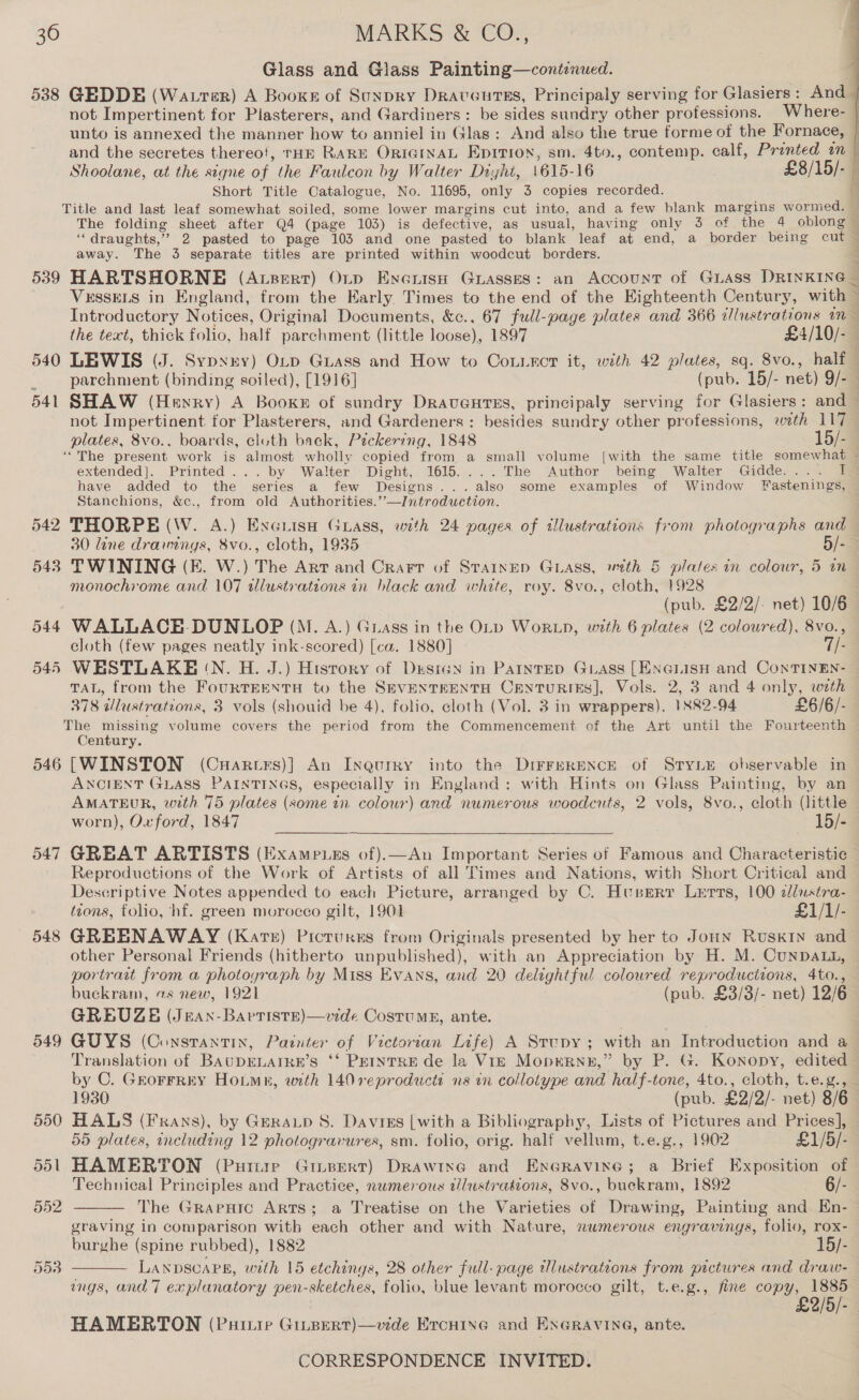 30 538 539 542 543 546 548 549 MARKS &amp; CO., Glass and Glass Painting—conti:nued. GEDDE (Watrer) A Booxe of Sunpry Draveurss, Principaly serving for Glasiers: And not Impertinent for Plasterers, and Gardiners: be sides sundry other professions. Where- and the secretes thereo!, THE RARE ORIGINAL Epirion, sm. 4to., contemp. calf, Prented an Shoolane, at the signe of the Faulcon by Walter Dight, 1615- 16 £8/15/- Short Title Catalogue, No. 11695, only 3 copies recorded. ~ =. 7 ee “ draughts,” 2 pasted to page 103 and one pasted to blank leaf at end, a border being cut away. The 3 separate titles are printed within woodcut borders. VESSELS in England, from the Early Times to the end of the Eighteenth Century, with Introductory Notices, Original Documents, &amp;c., 67 full-page plates and 366 dlustrations im the text, thick folio, half parchment (little loose), 1897 £4/10/- eae parchment (binding soiled), [1916] (pub. 15/- net) 9/- not ial for Plasterers, and Gardeners : besides sundry other professions, wth 117 plates, 8vo., boards, cluth back, Pickering, 1848 15/- extended]. Printed... by Walter Dight, 1615....The Author being Walter Gidde.... I have added to the series a few Designs...also some examples of Window Fastenings, Stanchions, &amp;c., from old Authorities.’’—IJntroduction. THORPE (W. A.) Excuisa Guass, with 24 pages of tilustrations from photographs and TWINING (E. W.) The Art and Crart of Stainep Guiass, with &amp; plates in colour, 5 in monochrome and 107 illustrations in black and white, roy. 8vo., elt 1998 (pub. £2/2/- net) 10/6 WALLACE-DUNLOP (M. A.) Grass in the OLD Wortp, with 6 plates (2 coloured), 8vo., eloth (few pages neatly ink-scored) [ca. 1880] 7/- WESTLAKE IN. H. J.) History of Design in Parnteo GLAass [ENGLISH and ConTINEN- TAL, from the FouRTEENTH to the SEVENTEENTH CentuRiIEs], Vols. 2, 3 and 4 only, with 378 wWlustrations, 3 vols (shouid be 4), folio, cloth (Vol. 3 in wrappers). 1882-94 £6/6/- The missing volume covers the period from the Commencement of the Art until the Fourteenth Century. [WINSTON (Cuartes)] An Inqgurry into the DirFBRENCE of STYLE observable in ANCIENT GLASS PAINTINGS, especially in England: with Hints on Glass Painting, by an AMATEUR, with 75 plates (some in colour) and numerous woodcuts, 2 vols, 8vo., cloth (little worn), Oxford, 1847 15/- GREAT ARTISTS (Exampues of).—An Important Series of Famous and Characteristie¢ Reproductions of the Work of Artists of all Times and Nations, with Short Critical and Descriptive Notes appended to each Picture, arranged by C. Huserr Lerts, 100 2lustra- tzons, folio, hf. green morocco gilt, 1901 £1/1/- GREENAWAY (Kare) Picturns from Originals presented by her to JonN Ruskin and other Personal Friends (hitherto unpublished), with an Appreciation by H. M. CunDALL, portrait from a photoyraph by Miss Evans, and 20 delightful coloured reproductions, 4to., buckram, vs new, 1921 (pub. £3/3/- net) 12/6 GREUZE (Jeax-Barriste)—vide Cosrumg, ante. | GUYS (Constantin, Painter of Victorian Life) A Srcupy; with an Introduction and a Translation of BAUDELAIRE’s ‘‘ PEINTRE de la Vr—E Moprrnu,” by P. G. Konopy, edited by C. Grorrrry Hotmn, wth 140 reproducts ns in collolype and half-tone, 4to., cloth, t.e.g.,  HALS (Fxans), by Geratp 8. Davies [with a Bibliography, Lists of Pictures and Prices], 55 plates, including 12 photogravures, sm. folio, orig. half vellum, t.e.g., 1902 £1/5/- HAMERTON (Purure Ginpert) Drawing and Eneravixne; a Brief Exposition of Technical Principles and Practice, nwmerous wlustraésions, 8vo., buekram, 1892 6/- The Grapnic ARTS; a Treatise on the Varieties of Drawing, Painting and Kn- graving in comparison with a8 other and with Nature, numerous engravings, folio, rox- burghe (spine rubbed), 1882 15/- LANDSCAPE, with 15 etchings, 28 other full-page tlustrations from pictures and draw- ings, and] explanatory pen-sketches, folio, blue levant morocco gilt, t.e.g., fine copy, 1885 £2/5/-   HAMERTON (Puiu Ginsert)—vide Ercnine and ENGRAVING, ante.