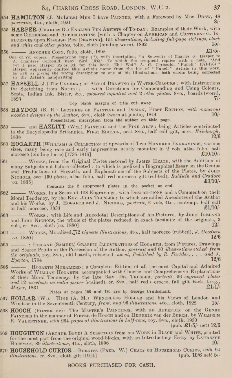 554 HAMILTON (J. McLure) Men I have PaInrTED, with a Foreword by Mrs. Drew, 48 | . portrasts, 4to., cloth, 1921 8/- 555 HARPER (Cuartes G.) Exeiisn Pen Artists of To-pay : Examples of their Work, with some CRITICISMS and AprPRECIATIONS [with a Chapter on AMERICAN and ConTINENTAL In- FLUENCES upon Enenish Pen Drawine], 154 dlustrations, including full-page etchings, black and white and other plates, folio, cloth (binding worn), 1892 15/- p56 — ANoTHER Copy, folio, cloth, 1892 £1/5/- One of. 775 copies. Presentation copy (?), with inscription, ‘“‘A Souvenir of Charles G. Harper to A. Chantrey Corbould, Feby. 23rd, 1892.’ To which the recipient replies with a note, ‘“‘And yet I paid Harper £3 3s. 0d. for this Book. Eh! Wot? A. C. Corbould, ‘ Punch,’ 1871-1904.” Harper apparently omitted this Artist’s name from the list of ‘‘ Punch” Artists in this work, as well as giving the wrong description to one of his illustrations, both errors being corrected in the Artist’s handwriting. 557 HASSELL (J.) The Camera ; or Art of DRawine in WatER-CoLours: with Instructions for Sketching from Nature... with Directions for Compounding and Using Colours, Sepia, Indian Ink, Bister, &amp;c., coloured aquatent and 2 other plates, 8vo., boards (worn), 1823 7/- Top blank margin of title cut away. 58 HAYDON (B. BR.) Lecrurss on Paintine and Drsten, First Epirion, with numerous woodcut designs by the Author, 8vo., cloth (worn at joints), 1844 10/- resentation inscription from the author on title page. and HAZLITT (Wm.) Patntine and the Fine Arts: being Articles contributed to the Encyclopedia Britannica, Frrst Eprtion, post 8vo., half calf gilt, m.e., Hdinburgh, 1838 12/6 560 HOGARTH (Wuiutam) A Conzection of upwards of Two Hunprep Eneravines, various | sizes, many being rare and early impressions, neatly mounted in 2 vols, atlas folio, half morocco (binding loose) [1735-1816] £10/10/- Works, from the Original Plates restored by James HEATH, with the Addition of many Subjects not before collected : to which is prefixed a Biographical Essay on the Genius and Productions of Hoyarth, and Explanations of the Subjects of the Plates, by JoHn NICHOLS, over 150 plates, atlas folio, half red morocco gilt (rubbed), Baldwin and Cradock [ca. 1835] £3/10/- Contains the 2 suppressed plates in the pocket at end.       WoRKS, in a Series of 108 Engravings, with Descriptions and a Comment on their Moral Tendency, by the Rev. Joun TRUSLER ; to which areadded Anecdotes of the Author and his Works, by J. Hoeartu and J. NicHors, portrait, 2 vols, 4to., contemp. half calf or half morocco, 1833 £1/10/- Works: with Life and Anecdotal Descriptions of his Pictures, by Jonn IRELAND and Joun NicHots, the whole of the plates reduced in exact facsimile of the originals, 3    vols, cr. 8vo., cloth [ca. 1880] 12/- 64 Works, Moralized,=72 vignette tlustrations, 4to., half morocco (rubbed), J. Goodwin | [ca. 1820] 12/6  —. : Irenanyp (SamuEL) Grapuic ILLusrrations of HocartH, from Pictures, Drawings and Scarce Prints in the Possession of the Author, portrait and 60 illustrations etched from the originals, roy. 8vo., old boards, rebacked, wncut, Published by R. Fawder,. . . and J. Egerton, 1794 12/6 —: Hocarru Morauizep; a Complete Edition of all the most Capital and Admired Works of Wiii1am Hocarta, accompanied with Concise and Comprehensive Kxplanations of their Moral Tendency. by the late Rav. Dr. TRUSLER, portratt, 56 engraved plates and 12 woodcuts on india paner (stained), cr. 8vo., half red morocco, full gilt back, t.e.g., Major, 1831 . £1/I1/-  Plates at pages 168 and 170. are by George Cruikshank. 567 HOLLAR (W.).—Htixp (A. M.) Wencetaus Honiar and his Views of London and Windsor in the Seventeenth Century, front. and 96 alustrations, 4to., cloth, 1922 15/- 568 HOOCH (Prerer de): The Masrer’s PAINTINGS, with an APPENDIX on the GENRE PainTERS in the manner of PipteER de HoocH and on HENDRIK van der BurcH, by WILHELM R. VALENTINER, with 264 pages of illustrations in half-tone, roy. 8vo., cloth, 1930 (pub. £1/5/- net) 12/6 569 HOUGHTON (Arrnur Boyp) A SELECTION from his Work in BLack and Wuirs, printed _ for the most part from the original wood-blocks, with an Introductory Essay by LAURENCE Housman, 89 illustrations, 4to., cloth, 1896 10/- 570 HOUSBHOLD CURIOS.—Buresrss (FRED. W.) CHats on HovusEHonp Curios, with 94 illustrations, cr. 8vo., cloth gilt [1914] (pub. 10/6 net) 5/-