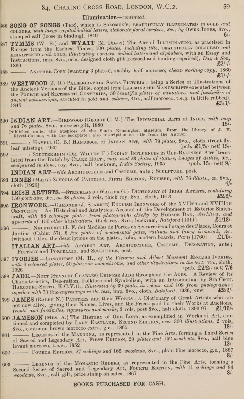  Lllumination—conétenued. 386 SONG OF SONGS (Tue), which is SoLomon’s, BEAUTIFULLY ILLUMINATED 27 GOLD and COLOURS, with large capital initial letters, elaborate floral borders, &amp;c., by OWEN JONES, 8vo., stamped calf (loose in binding), 1849 6/- $87 TYMMS (W. RB.) and WYATT (M. Diesy) The Arr of ILLUMINATING, as practised in | Europe from the Earliest Times, 100 plates, including tetle, BEAUTIFULLY COLOURED and HEIGHTENED with GOLD, illustrating borders, initial letters and alphabets, with an Essay and Instructions, imp. 8vo., orig. designed cloth gilt (recased and binding repaired), Day &amp; Son, 1860 £2/-/- ANotHER Copy (wanting 3 plates), shabby half morocco, cheap working copy, 1860 £   589 WESTWOOD (J. 0.) Patamoeraputa Sacra Pictorta : being a Series of Illustrations of the Ancient Versions of the Bible, copied from ILLUMINATED MANUSCRIPTS executed between the Fourts and SrxrrentH CEnturtixs, 50 beautiful plates of miniatures and facsimiles of ancient manuscripts, executed in gold and colours, 4to., half morocco, t.e.g. (a little rubbed), 1845 £3/3/- BS gS RT YS A SS EF LE TET 590 INDIAN ART.—Brirpwoop (GrorcE C. M.) The InpustriaL Arts of Inpia, with map and 76 plates, 8vo., morocco gilt, 1880 15/- Published under the auspices of the South Kensington Museum. From the library of J. H. Rivett-Carnac, with his bookplate; also inscription on title from the Author. » Havett (EB. B.) Hanppoox of Inpran Art, with 79 plates, 8vo., cloth (front fly- leaf missing), 1920 (pub. £1/5/- net) 15/- » SrurreRHEeIM (DR. WILLEM F.) Inotan INFLUENCES in OLD-BALINESE ART [trans- lated from the Dutch by CLare Hour], map and 23 plates of statu-s, images of deities, &amp;¢., sculptured in stone, roy. 8vo., half buckram, India Society, 1935 (pub. 15/- net) 9/- INDIAN ART—vwvde AxcHITECTURE and CostuME, ante ; SCULPTURE, post. 93 INNES (Mary) ScHoots of Parnrine, Frere Epition, RevIsep, with 76 alusts., cr. 8v0., DOL   92 cloth [1926] 4/- 94 IRISH ARTISTS.—SreickLanp (Water G.) Drotionary of Irish ARTISTS, containing 150 portraits, &amp;c., on 68 plates, 2 vols, thick roy. 8vo., cloth, 1913 £2/2/- 95 IRONWORK.—Garnpner (J. Starkie) Exexisu Ironwork of the XVIITH and X VIII TH Ornrourtes. An Historical and Analytical Account of the Development of Exterior Smith- craft, with 88 collotype plates from photographs chiefly by Horack Dan, Architect, and wpwards of 150 other illustrations, thick roy. 8vo., buckram, Batsford [1911] £1/18/- : Nzevrrorce (J. F. de) Modéles de Portes en Serrureries a l’usage des Places, Cours et Jardins (Cahier 57), 6 fine plates of ornamental gates, radlings and fancy tronwork, kc. (without title), the descriptions on the plates, folio, modern boards, Paris [1760] £1/5/- ITALIAN ART—vide Ancient Art, ARCHITECTURE, CosTUME, DECORATION, ante ; Porrery and PoRCELAIN, and SCULPTURE, post. 597 IVORIES.—Loncuurst (M. H., of the Victoria and Albert Museum) Eneuisu [vorizs, with 6 coloured plates, 50 plates in monochrome, and other illustrations in the text, 4to., cloth, - 1926 (pub. £2/2/- net) 7/6 598 JADE.—Nort (StanLey CHARLES) CHINESE JADE throughout the Aces. A Review of its Characteristics, Decoration, Folklore and Symbolism, with an Introduction by S1r CreciL Harcovurt-Smiru, K.C.V.0., dlustrated by 39 plates in colour and 109 from photographs ; toyether with 73 line-engravings in the text, imp. 8vo., cloth, Batsford, 1936, NEW £2/2/- 599 JAMES (Rateu N.) Parnters and their Works: a Dictionary of Great Artists who are not now alive, giving their Names, Lives, and the Prices paid for their Works at Auctions, fronts. and facsimiles, signatures and marks, 3 vols, post 8vo., half cloth, 1896-97 £1/10/- 600 JAMESON (Mrs. A.) The History of Our Lorp, as exemplified in Works of Art, con- tinued and completed by Lapy EastLakz, Sxconp Epition, over 300 2lustratzons, 2 vols, Svo., contemp. brown morocco extra, g.e., 1865 18/- __ Lecenps of the Maponn4, as represented in the Fine Arts, forming a Third Series of Sacred and Legendary Art, First Epirion, 29 plates and 152 woodcuts, 8vo., half blue levant morocco, t.e.g., 1852 12/- Fourtru Eprrion, 27 etchings and 165 woodcuts, 8vo., plain blue morocco, g.e., 1867  601  602  LecEenps of the Monastic ORDERS, as represented in the Fine Arts, forming a Second Series of Sacred and Legendary Art, Fourru Epirtion, with 11 etchings and 84 woodcuts, 8vo., calf gilt, prize stamp on sides, 1867  603 