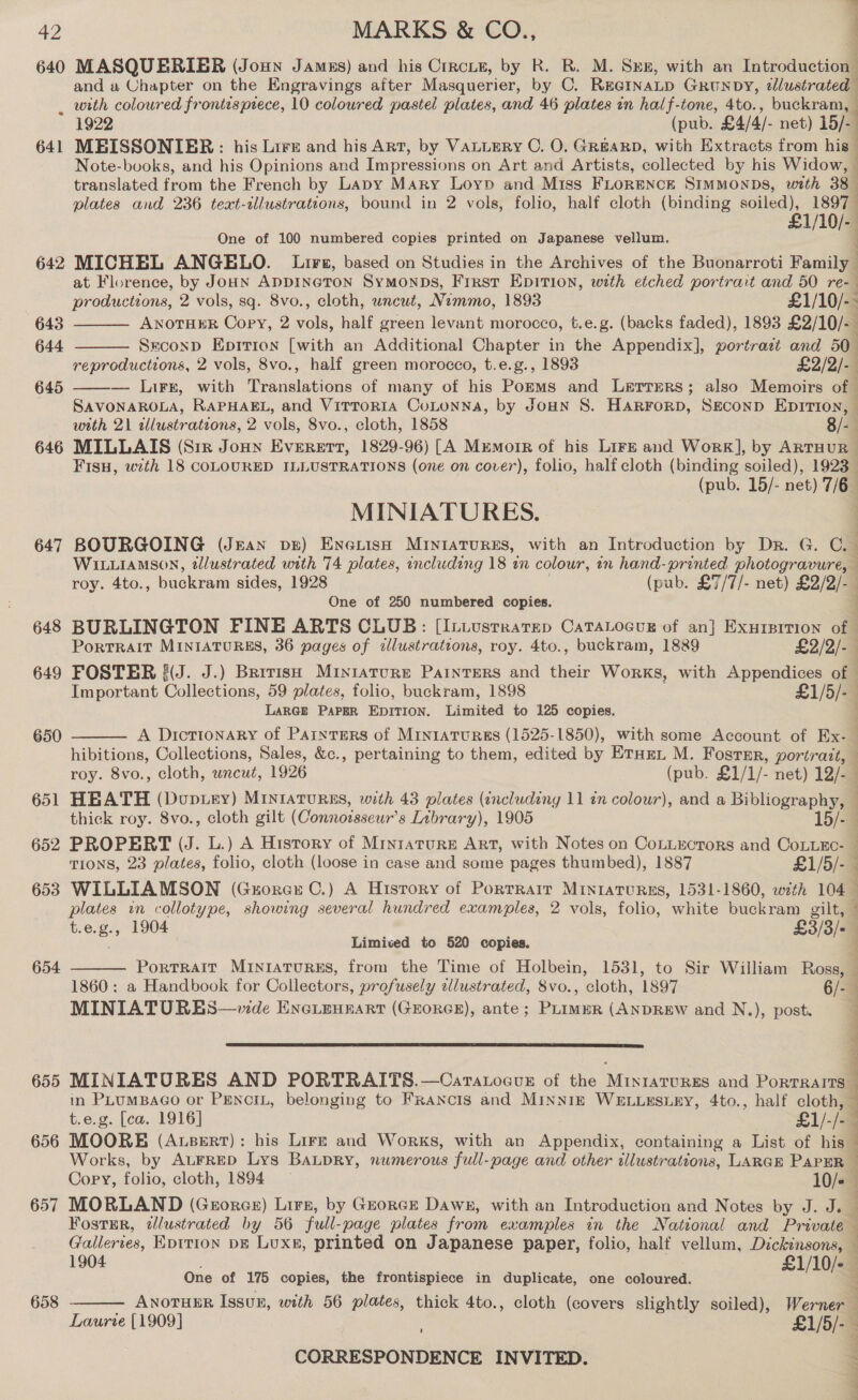 7 640 MASQUERIER (Jonny Jamus) and his Circus, by R. R. M. Spx, with an Introduction and a Chapter on the Engravings after Masquerier, by C. Reernatp Groun DY, illustratedl . with coloured frontispiece, 10 coloured pastel plates, and 46 plates in half-tone, 4to., buckram, 1922 (pub. £4/4/- net) 15/- 641 MEISSONIEBR: his Lire and his Art, by Vauuery C. O. GREARD, with Extracts from his Note-books, and his Opinions and Impressions on Art and Artists, collected by his Widow, translated from the French by Lapy Mary Loyp and Miss FLORENCE SIMMONDS, with 38° plates and 236 text-ilustrations, bound in 2 vols, folio, half cloth (binding ee tice One of 100 numbered copies printed on Japanese vellum. hee 642 MICHEL ANGELO. Lures, based on Studies in the Archives of the Buonarroti Family at Florence, by Joun ADDINGTON SYMONDS, Frrst Epition, with etched portrait and 50 re- productions, 2 vols, sq. 8vo., cloth, uncut, Nemmo, 1893 £1/10/-- ANOTHER Copy, 2 ole, half green levant morocco, t.e.g. (backs faded), 1893 £2/10/- SeconpD Epition [with an Additional Chapter in the Appendix], portratt and 50° reproductions, 2 vols, 8vo., half green morocco, t.e.g., 1893 £2/2/- — Lirr, with iPvauaierions of many of his Porms and Lerrers; also Memoirs of | SAVONAROLA, RAPHAEL, and VirroriA CoLtonna, by Joun S. Harrorp, Szconp Eprrion, with 21 illustrations, 2 vols, 8vo., cloth, 1858 8/- 646 MILLAIS (Sir Jonny Everett, 1829-96) [A Memoir of his LirE and Work], by ARTHUR Fisu, with 18 COLOURED ILLUSTRATIONS (one on cover), folio, half cloth ha soiled), 1923 (pub. 15/- net) 7/6 MINIATURES. . 647 BOURGOING (Jean pr) Eneuish Miniatures, with an Introduction by Dr. G. C. WILLIAMSON, tlustrated with 74 plates, including 18 in colour, in hand-printed photogravure, roy. 4to., buckram sides, 1928 (pub. £7/7/- net) £2/2/- One of 250 numbered copies. | 648 BURLINGTON FINE ARTS CLUB: [ILuusrratep CaTALocur of an} Exurpirion of 643 644   645  PorTRAIT MINIATURES, 36 pages of illustrations, roy. 4to., buckram, 1889 £2/2/-— 649 FOSTER {(J. J.) Brrrish Miniature Painters and their Works, with Appendices of Important Collections, 59 plates, folio, buckram, 1898 £1/5/- LARGE PAPER EDITION. Limited to 125 copies. } A Dictionary of Painters of MintaTuRES (1525-1850), with some Account of Ex-_ hibitions, Collections, Sales, &amp;c., pertaining to them, edited by Eturn M. Foster, portrait, — roy. 8vo., cloth, wncut, 1926 (pub. £1/1/- net) 12/-— 651 HEATH (Dup.iey) MInratuRES, with 43 plates (including 11 in colour), and a Bibliography, thick roy. 8vo., cloth gilt (Connorsseur’s Library), 1905 15/ 652 PROPERT (J. L.) A History of Mryzature Art, with Notes on CoLLectors and CoLLEc- TIONS, 23 plates, folio, cloth (loose in case and some pages thumbed), 1887 £1/5/- 653 WILLIAMSON (Guorcs C.) A Hisrory of Porrrarr Miniatures, 1531-1860, with 104 plates in collotype, showing several hundred examples, 2 vols, folio, white buckram gilt, t.e.g., 1904 £3/3/- Limived to 520 copies. Portrait MINIATURES, from the Time of Holbein, 1531, to Sir William Ross, 1860: a Handbook for Collectors, profusely illustrated, 8vo., cloth, 1897 6/- MINIATURES—vide ENGLEHEART (GEORGE), ante; Perms (ANDREW and N.), post. 650  654   655 MINIATURES AND PORTRAITS.—Caratocun of the Minrarures and Portralrs — in PLuMBAGO or PENCIL, belonging to Francis and MINNIE WELLESLEY, 4to., half cloth, t.e.g. [ca. 1916] £1/-/-— 656 MOORE (Assert): his Lir—E and Works, with an Appendix, containing a List of his. Works, by ALFRED Lys BALDRY, numerous full-page and other illustrations, LARGE PAPER Copy, folio, cloth, 1894 10/« j 657 MORLAND (Gzorcer) Lirs, by Georce Dawn, with an Introduction and Notes by J. J. _ Fostir, tllustrated by 56 full-page plates from examples in the National and Private — Galleries, Eptrion pg Luxe, printed on Japanese paper, folio, half vellum, Dickinsons, — 1904 , £1/10/- | One of 175 copies, the frontispiece in duplicate, one coloured. ANOTHER Issuz, with 56 plates, thick 4to., cloth (covers slightly soiled), Werner Laurie [1909] £1/5/- CORRESPONDENCE INVITED.   658 4 Sats eri aye i lh &gt; a att