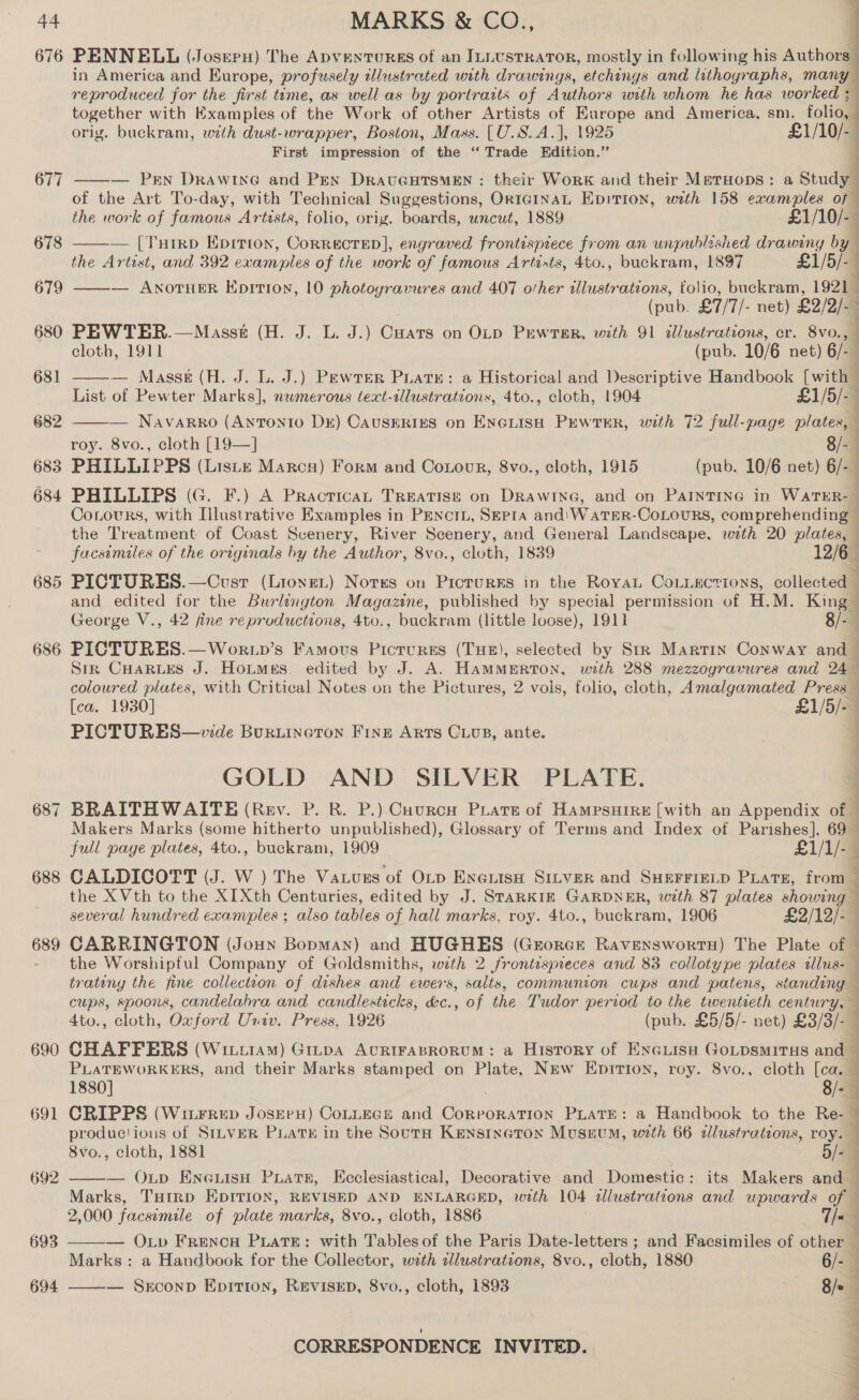 676 685 686 68 ~I 688 689 690 691 693 694 PENNELL (Josrepu) The Apventurgs of an ILLUSTRATOR, mostly in following his Authors in America and Europe, profusely tlustrated with drawings, etchings and lithographs, many reproduced for the first time, as well as by portraits of Authors with whom he has worked ; together with Examples of the Work of other Artists of Europe and America, sm. folio, orig. buckram, with dust-wrapper, Boston, Mass. [U.S.A.], 1925 £1/10/- First impression of the ‘“‘ Trade Edition.”  ——— Pern Drawine and Pen DratcGHTsMEN : their Work and their MsatHops: a Study of the Art To-day, with Technical Suggestions, Or1IGINAL Epition, with 158 examples of the work of famous Artists, folio, orig. boards, uncut, 1889 £1/10/- — [Turep Epition, Correcrep], engraved frontispiece from an unpublished drawing by the Artist, and 392 cman ples of the work of famous Artists, 4to., buckram, 1897 £1/5/-— — ANOTHER Eprtion, 10 photogravures and 407 other allustrations, tolio, buckram, 1921 j (pub. £7/7/- net) £9/9)- 7 PEWTER.—Masst (H. J. L. J.) Canis on OLD PrewrTsrR, with 91 dllustrateons, er. 8vo. :   cloth, 1911 (pub. 10/6 net) 6/ — Masse (H. J. L. J.) Pewrer Puate: a Historical and Descriptive Handbook [with | List of Pewter Marks], numerous text-illustrations, 4to., cloth, 1904 £1/5/- — Navarro (Antonio DE) CAUSERIES on oa PEWTER, with 72 full-page ee roy. 8vo., cloth [19—]   Corours, with Illustrative Examples in PenciL, SEptaA and'WaTER-CoLouRrs, comprehending — the Treatment of Coast Scenery, River Scenery, and General Landscape, wth 20 plates, facsimiles of the originals hy the Author, 8vo., cloth, 1839 12/6 PICTURES.—Cusr (Lionet) Notes on Picrurss in the RoyaL CoLiEctions, collected and edited for the Burlington Magazine, published by special permission of H.M. a George V., 42 fine reproductions, 4to., buckram (little loose), 1911 PICTURES.—Wor.tp’s Famous Pictures (THE), selected by Str Martin Conway a Sik CHARLES J. Hotmes. edited by J. A. HAMMERTON, with 288 mezzogravures and 24 coloured plates, with Critical Notes on the Pictures, 2 vols, folio, cloth, Amalgamated Press [ca. 1930] £1/5/-— PICTURES—v:de Buruineton Fring Arts Cuvs, ante. GOLD AND SILVER PLATE. BRAITHWAITE (Rev. P. R. P.) Cuurcn Piatse of Hampsutre [with an Appendix of | Makers Marks (some hitherto unpublished), Glossary of Terms and Index of Parishes], 69 full page plates, 4to., buckram, 1909 £1/1/-— CALDICOTT (J. W ) The Vatugs of OLp EneuisH Sinver and SHEFFreLp Piars, from — the XVth to the XIXth Centuries, edited by J. STaRKIE GARDNER, with 87 plates showing — several hundred examples ; also tables of hall marks, roy. 4to., buckram, 1906 £2/12/- CARRINGTON (Jouyn Bopman) and HUGHES (Grorer RavenswortH) The Plate of — the Worshipful Company of Goldsmiths, with 2 frontesyneces and 83 collotype plates alus- trateny the fine collection of dishes and ewes, salts, communion cups and patens, standing cups, spoons, candelabra and candlesticks, &amp;c., of the Tudor period to the twentieth century, — 4to., cloth, Oxford Univ. Press, 1926 (pub. £5/5/- net) £3/3/-_ CHAFFERS (WixziiAm) Gitpa AcURIFABRORUM: a History of ENGLisH GoLpsMiTHs and — PLATEWORKERS, and their Marks stamped on Plate, New Eprrion, roy. 8vo., cloth [ca. 1880] 8/- CRIPPS (Witrrep JoserH) CoLLEGE and Cnn PLATE: a Handbook to the Re- productions of SILVER PLATE in the SoutH KEnsincton Museum, with 66 allustrations, roy. 8vo., cloth, 1881 By . — Oup EneuisH Puats, Ecclesiastical, Decorative and Domestic: its Makers and Marks, THirp EDITION, REVISED AND ENLARGED, with 104 elustratzons and wpwards of — i ee aS ee ee ee oe ee eT ee    2,000 foe simile of plate marks, 8vo., cloth, 1886 T/ — Oxv FrencH PLATE: with Tables of the Paris Date- letters ; ; and Facsimiles of other — Marks: a Handbook for the Collector, with clustrations, 8vo., cloth, 1880 6/-  — Srconp Epition, REVISED, 8vo., cloth, 1893 8/e Ne LY Lee Sa On ae ee ee