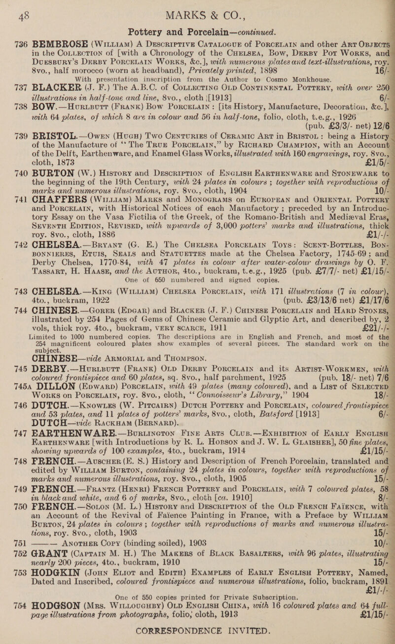 Pottery and Porcelain—continued. 736 BEMBROSE (Wit114m) A Descriprive CaTaLocuE of PoRCELAIN and other ART Onsncnal in the CoLLection of [with a Chronology of the CHELSEA, Bow, DERBY Pot Works, and DursspuRyY’s DerBy PoRcELAIN WorRKS, &amp;c.], with numerous plates and tewt-sllustrations, roy. 8vo., half morocco (worn at headband), Privately printed, 1898 16/- With presentation inscription from the Author to Cosmo Monkhouse. 3 737 BLACKER (J. F.) The A.B.C. of Connecting OLD ContTingntaL Porrery, with over 250— dllustrateons in half-tone and lane, 8vo., cloth :[1913] 6/- 738 BOW.—Horuecrt (FRANK) Bow PORCELAIN : [its History, Manufacture, Decoration, &amp;c.], with 64 plates, of which 8 are in colour and 56 in half-tone, folio, cloth, t.e.g., 1926 4 (pub. “£3/3/- net) 12/6 739 BRISTOL.—Owen (Hvucu) Two Centuriss of Ceramic ART in BristoL: being a History _ of the Manufacture of “* The TRuz PorceLain,” by RicHARD CHAMmpPIon, with an Account of the Delft, Earthenware, and Enamel Glass Works, ellustrated with 160 engravings, roy. 8vo., cloth, 1873 £1/5/- 740 BURTON (W.) History and Description of EnGiisn EARTHENWARE and STONEWARE to_ the beginning of the 19th Century, wath 24 plates in colours ; together with reproductions of — marks and numerous wlustrateons, roy. 8vo., cloth, 1904 10/- 741 CHAFFERS (Wiri1am) Marks and Monograms on EvRoPEAN and ORIENTAL POTTERY and PORCELAIN, with Historical Notices of each Manufactory ; preceded by an Introduc- tory Essay on the Vasa Fictilia of the Greek, of the Romano-British and Medieval Eras, SEvENTH Epition, REVISED, with upwards of 3,000 potters’ marks and illustrations, thick roy. 8vo., cloth, 1886 £1/-/-— 742 CHELSEA.—Bryant (G. E.) The Caetsza Porcenain Toys: Scrnt-Borries, Bon-— BONNIERES, Ervuis, SEALS and STATUETTES made at the Chelsea Factory, 1745-69; and Derby Chelsea, 1770-84, with 47 plates in colour after water-colour drawings by O. F._ Tassart, H. Haass, and the AuTuor, 4to., buckram, t.e.g., 1925 (pub. £7/7/- net) £1/15/-— One of 650 numbered and signed copies.       743 CHELSEA.—Kine (WitLiAmM) CHELSEA PoRCELAIN, with 171 «llustrations (7 in colour), 4to., buckram, 1922 (pub. £3/13/6 net) £1/17/6— 744 CHINESE.—Gorer (Epear) and Biacker (J. F.) Catnesz PorceLarin and HARD STONES, — illustrated by 254 Pages of Gems of Chinese Ceramic and Glyptic Art, and described by, 2 vols, thick roy. 4to., buckram, VERY SCARCE, 1911 £21/-/-— Limited to 1000 numbered copies. The descriptions are in English and French, and most of the ae oe unseen coloured plates show examples of several pieces. The standard work on the 4 supjyec : CHIN ESE—vide ARMORIAL and THOMPSON. 745 DERBY.—Horusvrt (Frank) OLp DERBY PoRCELAIN and its ARTIST- WORKMEN, with coloured frontispiece and 60 plates, sq. 8vo., half parchment, 1925 (pub. 18/- net) 7/6 7454 DILLON (Epwarp) PorceLain, with 49 plates (many colowred), and a List of SELECTED — WorKS on PorRCcELAIN, roy. 8vo., cloth, “* Connoisseur’s Library,” 1904 18/-3 746 DUTCH.—Know ts (W. Pinar) Durcu Porrmry and PoRcELAIN, coloured frontispiece and 53 plates, and 11 plates of potters’ marks, 8vo., cloth, Batsford [1913] 6/- DUTCH—vide RackHAM (BERNARD). q 747 EARTHENWARE.—Boruineton Fine Arts Cius.—Exuipition of Earty ENGiisH EARTHENWARE [with Introductions by R. L. Hopson and J. W. L. GLAISHER], 50 fine plates, showing upwards of 100 examples, 4to., buckram, 1914 £1/15/-_ 748 FRENCH.—Avscuer (E. 8.) History and Description of French Porcelain, translated and : edited by WILLIAM Burton, contaszning 24 plates in colours, together with reproductions of — marks and numerous illustrations, roy. 8vo., cloth, 1905 . 749 FRENCH. —FrRantz (HENRI) FRENCH Point and PoRCELAIN, with 7 coloured plates, 58 — in black and white, and 6 of marks, 8vo., cloth [ca. 1910] 8/-— 750 FRENCH. —SoLon (M. L.) History and Description of the OLD FReNcH Faience, with an Account of the Revival of Faience Painting in France, with a Preface by WILLIAM — Burton, 24 plates in colours ; together with reproductions of marks and numerous tllustra-—  tions, roy. 8vo., cloth, 1903 15/- 751 — ANOTHER Copy (binding soiled), 1903 10/- 752 GRANT (Carrain M. H.) The Makers of Back BASALTERS, with 96 plates, illustrating nearly 200 pieces, 4to., buckram, 1910 15/- 753 HODGKIN (Jounn Exrot and Epira) Exampuies of Earty Enewisuo Porrery, Named, — Dated and Inscribed, coloured frontespiece and numerous illustrations, folio, buckram, Ve £1/-/- One of 550 copies printed for Private Subscription. Hl} BS 754 HODGSON (Mrs. Wii.oveusy) OLD EncuiisH CHINA, with 16 coloured plates and 64 full-— page tllustrations from photographs, folio, cloth, 1913 £1/1 5/- 