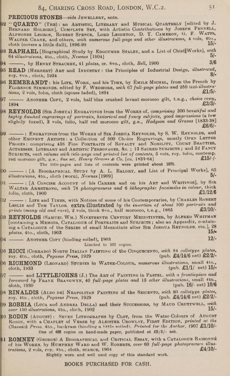  b2 janes 84, CHARING CROSS ROAD, LONDON, W.C.z2. st PRECIOUS STONES—vide Jewe.upry, ante. *QUARTO” (THE): an Artistic, Lirsrary and MusicaL QuarTERLy [edited by J. Bernargp Ho.sorn], Compiets Set, with Artistic Contributions by JosEPH PENNELL, AupHonse Leeros, Rossrt Spence, Lorp Lereuton, D. Y. Cammron, G. F. Warts, Wa rer ORANE, and others, with numerous full-page and other illustrations, 4 vols, 4to.,  cloth (covers a little dull), 1896-98 | 15/- RAPHAEL [Biographical Study by Epecumsr Sraxey, and a List of Chief{Works], with 64 tWlustrutions, 4to., cloth, Newnes [1904] 5/- , by Henry Stracuey, 41 plates, cr. 8vo., cloth, Bell, 1900 3/6 READ (Hersert) Art and Inpustry: the Principles of Industrial Design, wWlustrated, roy. &amp;vo., cloth, 1934 8/- REMBRANDT: his Lirz, Work, and his Time, by Em1Le Micust, from the French by FLORENCE Simmonps, edited by F. WepMor#, with 67 full-page plates and 250 text-tlustra- tzons, 2 vols, folio, cloth (spines faded), 1894 £1/5/- ANOTHER Copy, 2 vols, half blue crushed levant morocco gilt, t.e.g., chotce copy, 1894 £3/3/- REYNOLDS (Sim Josnva) Eneravines from the Works of, comprising 300 beautiful and highly finsshed engravings of portraits, historical and fancy subjects, good impressions (a few slightly foxed), 3 vols, folio, half red morocco gilt, g.e., Hodgson and Graves Le peek /6/- : ENGRAVINGS from the Works of Sir JosHua Reynops, by 8S. W. Reyyoips, and other EMINENT ARTISTS: a Collection of 500 Choice Engravings, mostly OPEN LETTER Proofs: comprising 456 Fine Portraits of Royaury and Nosiity, Court BseavriEs, ACTRESSES, LITERARY and ARTISTIC PERsonAGES, &amp;c. ; 13 SACRED SuBJecTS ; and 52 Fancy Supsects, each volume with title-page and printed list of contents, 5 vols, roy. folio, contemp. red morocco gilt, g.e.. fine set, Henry Graves &amp; Co. (ca. 1833-64] £15/-/- The title-pages and lists of contents were printed about 1870. : [A BiograruicaL Srupy by A. L. Baxpry, and List of Principal Works], 65 tllustrations, 4to., cloth (worn), Newnes [1909] 5/- : [A Concise Account of his CaREBR and on his ART and Writines], by SiR WALTER ARMSTRONG, with 78 photogravures and 6 lithographec facsimiles an colour, thick folio, cloth, 1900 £1/12/6 : Lire and Timss, with Notices of some of his Contemporaries, by CHARLES ROBERT Lestiz and Tom Taytor, extra-illustrated by the insertion of about 100 portrasts and prints (many old and rare), 2 vols, thick 8vo., half morocco, t.e.g., 1865 £3/10/- REYNOLDS (Samvzt. Wm.) Ninersenta Century Mezzorinrer, by ALFRED WHITMAN [containing a Memorr, CataLoGcus of Portraits and Sussects; also an Appendix, contain- ing a CATALOGUE of the SeRizs of small Mezzotints after Sir Josnua ReYNOLDS, etc. ], 28       plates, 4to., cloth, 1903 15). ANOTHER Copy (binding soiled), 1903 12/- Limited to 500 copies. RICCI (Corravo) Nortu Itacian PAINTING of the CINQUECENTO, with 84 collotype plates, roy. 4to., cloth, Pegasus Press, 1929 (pub. £4/14/6 net) £2/2/- RICHMOND (Lzonarp) Stupres in WatER-CoLouR, numerous illustrations, small 4to., cloth, 1933 (pub. £1/1/. net) 15/-  and LITTLEJOHNS (J.) The Art of PaIntTING in PasTEL, with a frontispiece and foreword by Frank Branewyn, 40 full-page plates and 15 other illustrations, small 4to., cloth, 1930 (pub. 16/- net) 10/6 RINALDIS (Aupo pz) NeApoLitan PartntTine of the SEIcENTO, with 80 collotype plates, roy. 4to., cloth, Pegasus Press, 1929 (pub. £4/14/6 net) £2/2/- ROBBIA (Luca aod AnpR#A Deva) and their Successors, by Maup OrutTrwLl, weth over 150 illustrations, 4to., cloth, 1902 15/- RODIN (Aveust): Seven Liraoerapus by Ciot, from the Water-Colours of AuGustT Ronin, with a CuapLet of Verse by ALBISTER CROWLAY, First EpITIon, printed at the Chiswick Press, 4to., buckram (binding a little soiled), Printed for the Author, 1907 £1/10/- One of 488 copies on hand-made paper, published at £5/5/- net. ROMNEY (Grorer) A BrocrapHicaL and CriticaL Essay, with a CATALOGUE RaISONNE of his Works, by Humeury Warp and W. Rossrts, over 60 full-page photogravure sllus- trations, 2 vols, roy. 4to., cloth, scarcr, 1904 £4/10/- Slightly worn and weil used copy of this standard work.